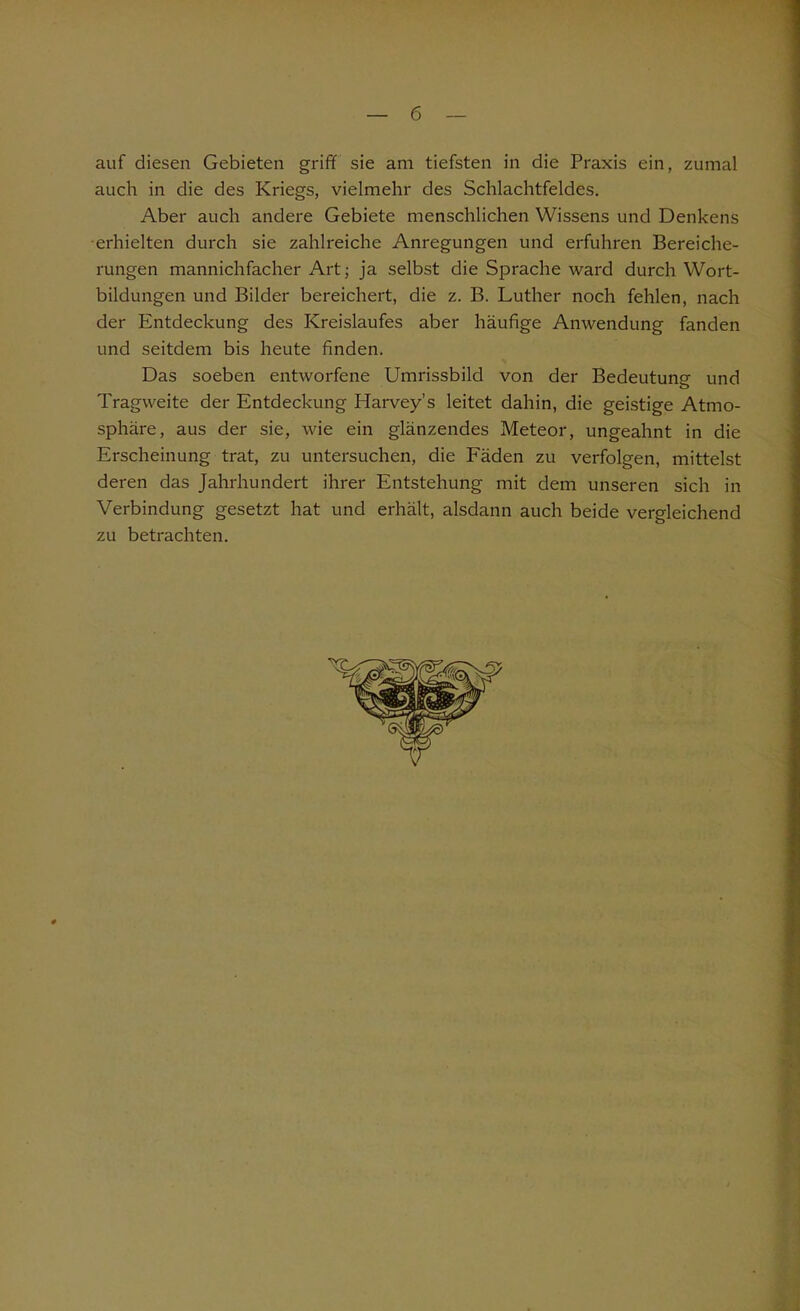 auf diesen Gebieten griff sie am tiefsten in die Praxis ein, zumal auch in die des Kriegs, vielmehr des Schlachtfeldes. Aber auch andere Gebiete menschlichen Wissens und Denkens ■erhielten durch sie zahlreiche Anregungen und erfuhren Bereiche- rungen mannichfacher Art; ja selbst die Sprache ward durch Wort- bildungen und Bilder bereichert, die z. B. Luther noch fehlen, nach der Entdeckung des Kreislaufes aber häufige Anwendung fanden und seitdem bis heute finden. Das soeben entworfene Umrissbild von der Bedeutung und Tragweite der Entdeckung Harvey’s leitet dahin, die geistige Atmo- sphäre, aus der sie, wie ein glänzendes Meteor, ungeahnt in die Erscheinung trat, zu untersuchen, die Fäden zu verfolgen, mittelst deren das Jahrhundert ihrer Entstehung mit dem unseren sich in Verbindung gesetzt hat und erhält, alsdann auch beide vergleichend zu betrachten.