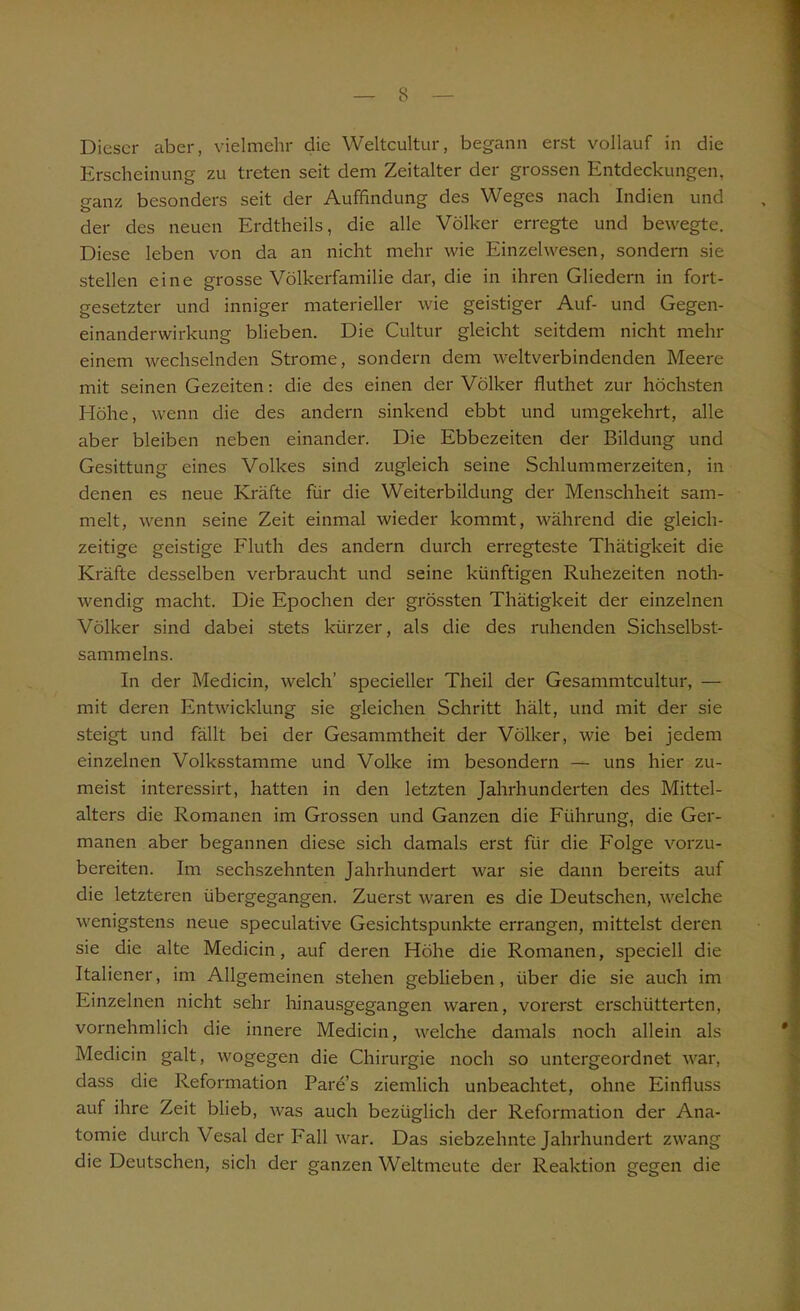 Dieser aber, vielmehr die Weltcultur, begann erst vollauf in die Erscheinung zu treten seit dem Zeitalter der grossen Entdeckungen, ganz besonders seit der Auffindung des Weges nach Indien und der des neuen Erdtheils, die alle Völker erregte und bewegte. Diese leben von da an nicht mehr wie Einzelwesen, sondern sie stellen eine grosse Völkerfamilie dar, die in ihren Gliedern in fort- gesetzter und inniger materieller wie geistiger Auf- und Gegen- einanderwirkung blieben. Die Cultur gleicht seitdem nicht mehr einem wechselnden Strome, sondern dem weltverbindenden Meere mit seinen Gezeiten: die des einen der Völker fluthet zur höchsten Höhe, wenn die des andern sinkend ebbt und umgekehrt, alle aber bleiben neben einander. Die Ebbezeiten der Bildung und Gesittung eines Volkes sind zugleich seine Schlummerzeiten, in denen es neue Kräfte für die Weiterbildung der Menschheit sam- melt, wenn seine Zeit einmal wieder kommt, während die gleich- zeitige geistige Fluth des andern durch erregteste Thätigkeit die Kräfte desselben verbraucht und seine künftigen Ruhezeiten noth- wendig macht. Die Epochen der grössten Thätigkeit der einzelnen Völker sind dabei stets kürzer, als die des ruhenden Sichselbst- sammelns. In der Medicin, welch’ specieller Theil der Gesammtcultur, — mit deren Entwicklung sie gleichen Schritt hält, und mit der sie steigt und fällt bei der Gesammtheit der Völker, wie bei jedem einzelnen Volksstamme und Volke im besondern — uns hier zu- meist interessirt, hatten in den letzten Jahrhunderten des Mittel- alters die Romanen im Grossen und Ganzen die Führung, die Ger- manen aber begannen diese sich damals erst für die Folge vorzu- bereiten. Im sechszehnten Jahrhundert war sie dann bereits auf die letzteren übergegangen. Zuerst waren es die Deutschen, welche wenigstens neue speculative Gesichtspunkte errangen, mittelst deren sie die alte Medicin, auf deren Höhe die Romanen, speciell die Italiener, im Allgemeinen stehen geblieben, über die sie auch im Einzelnen nicht sehr hinausgegangen waren, vorerst erschütterten, vornehmlich die innere Medicin, welche damals noch allein als Medicin galt, wogegen die Chirurgie noch so untergeordnet war, dass die Reformation Pare’s ziemlich unbeachtet, ohne Einfluss auf ihre Zeit blieb, was auch bezüglich der Reformation der Ana- tomie durch Vesal der Fall war. Das siebzehnte Jahrhundert zwang die Deutschen, sich der ganzen Weltmeute der Reaktion gegen die