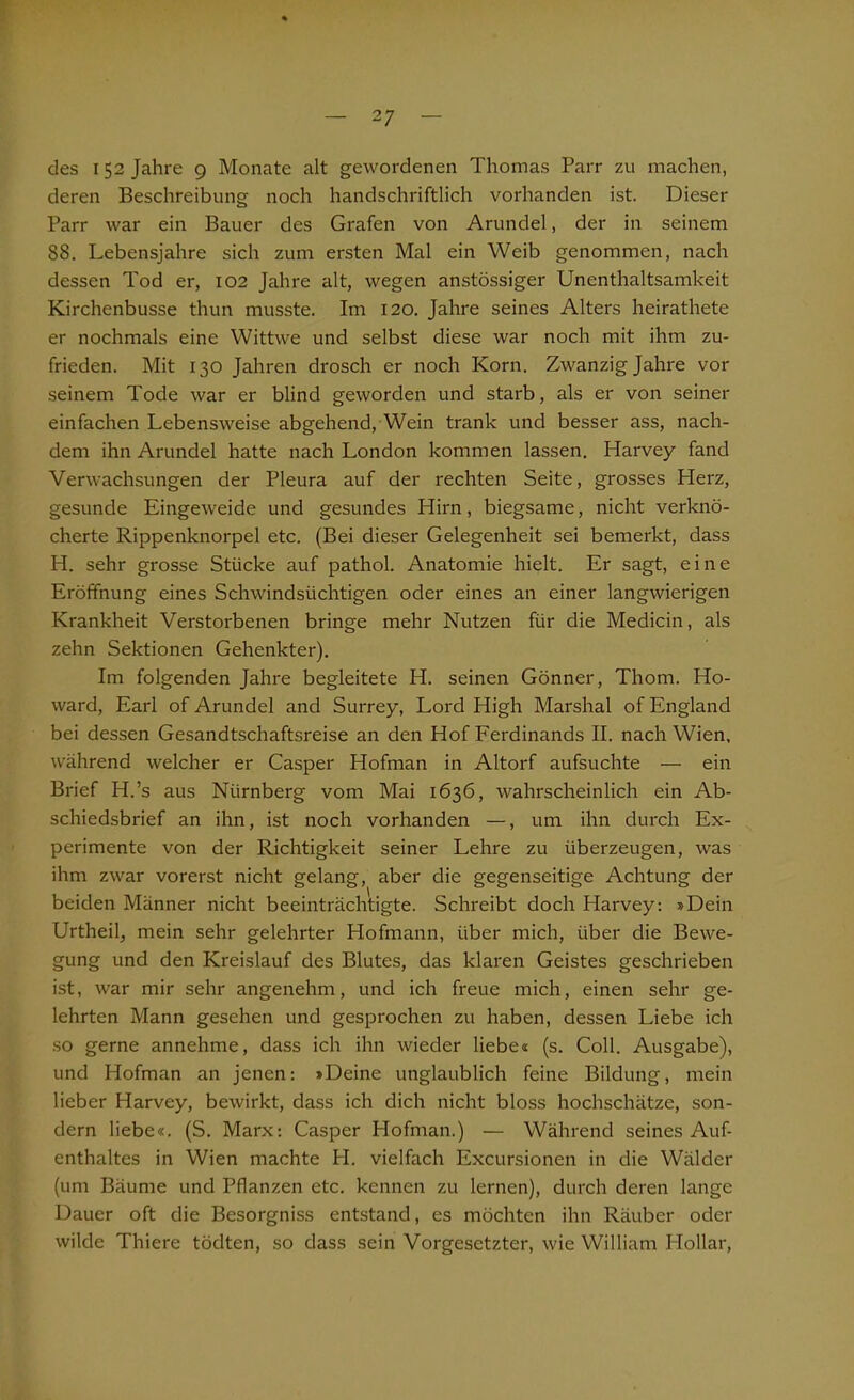 des 152 Jahre 9 Monate alt gewordenen Thomas Parr zu machen, deren Beschreibung noch handschriftlich vorhanden ist. Dieser Parr war ein Bauer des Grafen von Arundel, der in seinem 88. Lebensjahre sich zum ersten Mal ein Weib genommen, nach dessen Tod er, 102 Jahre alt, wegen anstössiger Unenthaltsamkeit Kirchenbusse thun musste. Im 120. Jahre seines Alters heirathete er nochmals eine Wittwe und selbst diese war noch mit ihm zu- frieden. Mit 130 Jahren drosch er noch Korn. Zwanzig Jahre vor seinem Tode war er blind geworden und starb, als er von seiner einfachen Lebensweise abgehend, Wein trank und besser ass, nach- dem ihn Arundel hatte nach London kommen lassen. Plarvey fand Verwachsungen der Pleura auf der rechten Seite, grosses Herz, gesunde Eingeweide und gesundes Hirn, biegsame, nicht verknö- cherte Rippenknorpel etc. (Bei dieser Gelegenheit sei bemerkt, dass H. sehr grosse Stücke auf pathol. Anatomie hielt. Er sagt, eine Eröffnung eines Schwindsüchtigen oder eines an einer langwierigen Krankheit Verstorbenen bringe mehr Nutzen für die Medicin, als zehn Sektionen Gehenkter). Im folgenden Jahre begleitete H. seinen Gönner, Thom. Ho- ward, Earl of Arundel and Surrey, Lord High Marshai of England bei dessen Gesandtschaftsreise an den Hof Ferdinands II. nach Wien, während welcher er Casper Hofman in Altorf aufsuchte — ein Brief H.’s aus Nürnberg vom Mai 1636, wahrscheinlich ein Ab- schiedsbrief an ihn, ist noch vorhanden —, um ihn durch Ex- perimente von der Richtigkeit seiner Lehre zu überzeugen, was ihm zwar vorerst nicht gelang, aber die gegenseitige Achtung der beiden Männer nicht beeinträchtigte. Schreibt doch Harvey: »Dein Urtheil, mein sehr gelehrter Hofmann, über mich, über die Bewe- gung und den Kreislauf des Blutes, das klaren Geistes geschrieben ist, war mir sehr angenehm, und ich freue mich, einen sehr ge- lehrten Mann gesehen und gesprochen zu haben, dessen Liebe ich so gerne annehme, dass ich ihn wieder liebe« (s. Coli. Ausgabe), und Hofman an jenen: »Deine unglaublich feine Bildung, mein lieber Harvey, bewirkt, dass ich dich nicht bloss hochschätze, son- dern liebe«. (S. Marx: Casper Hofman.) — Während seines Auf- enthaltes in Wien machte H. vielfach Excursionen in die Wälder (um Bäume und Pflanzen etc. kennen zu lernen), durch deren lange Dauer oft die Besorgniss entstand, es möchten ihn Räuber oder wilde Thiere tödten, so dass sein Vorgesetzter, wie William Hollar,