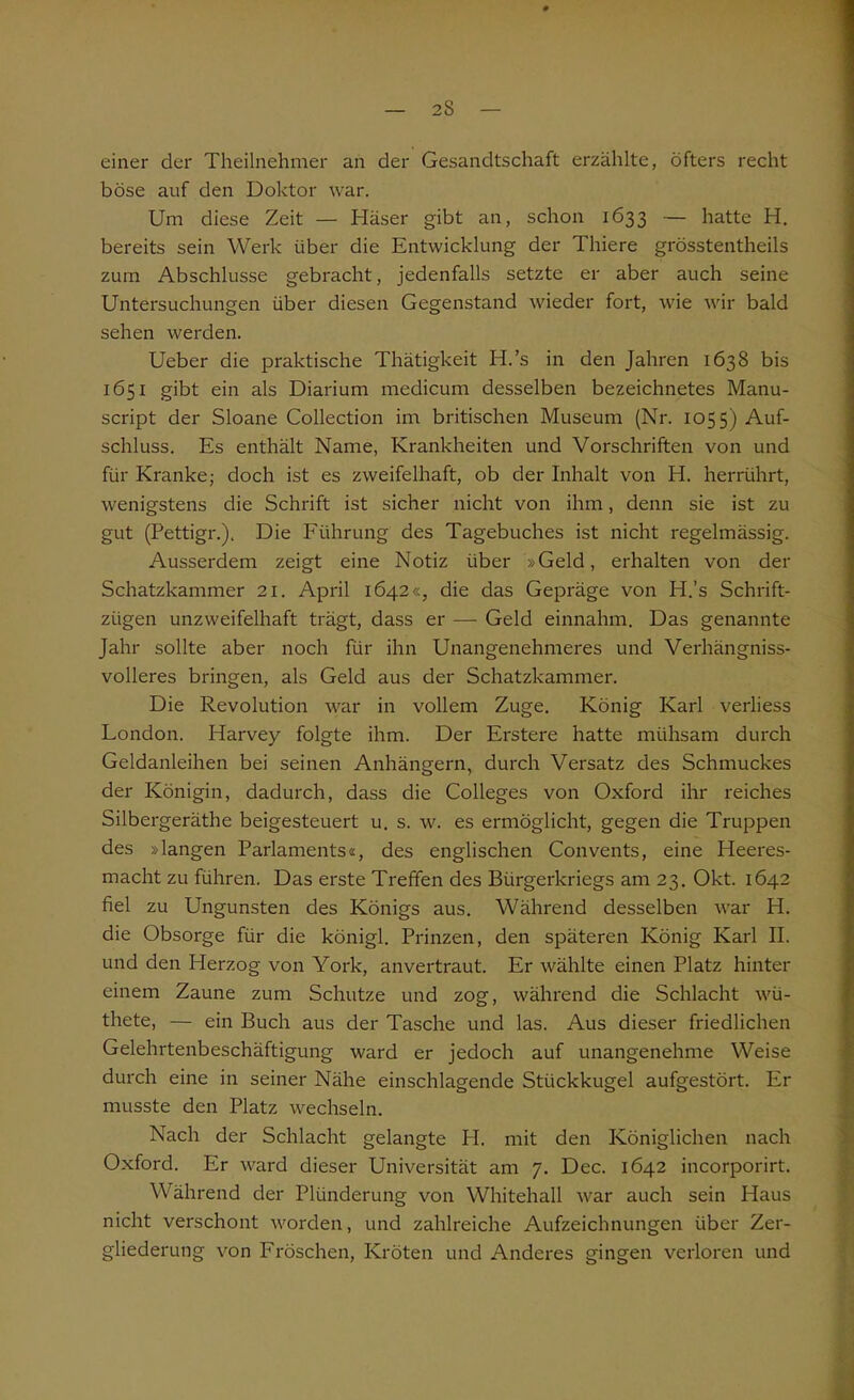 einer der Theilnehmer an der Gesandtschaft erzählte, öfters recht böse auf den Doktor war. Um diese Zeit — Käser gibt an, schon 1633 — hatte H. bereits sein Werk über die Entwicklung der Thiere grösstentheils zum Abschlüsse gebracht, jedenfalls setzte er aber auch seine Untersuchungen über diesen Gegenstand wieder fort, wie wir bald sehen werden. Ueber die praktische Thätigkeit H.’s in den Jahren 1638 bis 1651 gibt ein als Diarium medicum desselben bezeichnetes Manu- script der Sloane Collection im britischen Museum (Nr. 1055) Auf- schluss. Es enthält Name, Krankheiten und Vorschriften von und für Kranke; doch ist es zweifelhaft, ob der Inhalt von H. herrührt, wenigstens die Schrift ist sicher nicht von ihm, denn sie ist zu gut (Pettigr.), Die Führung des Tagebuches ist nicht regelmässig. Ausserdem zeigt eine Notiz über »Geld, erhalten von der Schatzkammer 21. April 1642«, die das Gepräge von H.’s Schrift- zügen unzweifelhaft trägt, dass er — Geld einnahm. Das genannte Jahr sollte aber noch für ihn Unangenehmeres und Verhängniss- volleres bringen, als Geld aus der Schatzkammer. Die Revolution war in vollem Zuge. König Karl verliess London. Harvey folgte ihm. Der Erstere hatte mühsam durch Geldanleihen bei seinen Anhängern, durch Versatz des Schmuckes der Königin, dadurch, dass die Colleges von Oxford ihr reiches Silbergeräthe beigesteuert u. s. w. es ermöglicht, gegen die Truppen des »langen Parlaments«, des englischen Convents, eine Heeres- macht zu führen. Das erste Treffen des Bürgerkriegs am 23. Okt. 1642 fiel zu Ungunsten des Königs aus. Während desselben war H. die Obsorge für die königl. Prinzen, den späteren König Karl II. und den Herzog von York, anvertraut. Er wählte einen Platz hinter einem Zaune zum Schutze und zog, während die Schlacht wü- thete, — ein Buch aus der Tasche und las. Aus dieser friedlichen Gelehrtenbeschäftigung ward er jedoch auf unangenehme Weise durch eine in seiner Nähe einschlagende Stückkugel aufgestört. Er musste den Platz wechseln. Nach der Schlacht gelangte H. mit den Königlichen nach Oxford. Er ward dieser Universität am 7. Dec. 1642 incorporirt. Während der Plünderung von Whitehall war auch sein Haus nicht verschont worden, und zahlreiche Aufzeichnungen über Zer- gliederung von Fröschen, Kröten und Anderes gingen verloren und