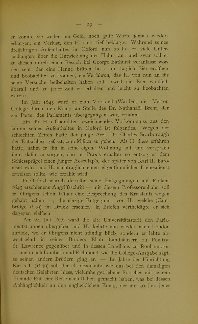 er konnte sie weder um Geld, noch gute Worte jemals wieder- erlangen, ein Verlust, den H. stets tief beklagte. Während seines dreijährigen Aufenthaltes in Oxford nun stellte er viele Unter- suchungen über die Entwicklung des Huhns an, und zwar soll er zu diesen durch einen Besuch bei George Bathurst veranlasst wor- den sein, der eine Henne brüten liess, um täglich Eier eröffnen und beobachten zu können, ein Verfahren, das H. von nun an für seine Versuche beibehalten haben soll, sweil die Eier wohlfeil, überall und zu jeder Zeit zu erhalten und leicht zu beobachten waren«. Im Jahr 1645 ward er zum Vorstand (Warden) des Merton College durch den König an Stelle des Dr. Nathanael Brent, der zur Partei des Parlaments übergegangen war, ernannt. Ein für H.’s Charakter bezeichnendes Vorkommniss aus den Jahren seines Aufenthaltes in Oxford ist folgendes. Wegen der schlechten Zeiten hatte der junge Arzt Dr. Charles Scarborough den Entschluss gefasst, zum Militär zu gehen. Als H. diess erfahren hatte, nahm er ihn in seine eigene Wohnung auf und versprach ihm, dafür zu sorgen, dass er Praxis erhalte: so entzog er dem Schiessprügel einen Jünger Aesculap’s, der später von Karl II. baro- nisirt ward und H. nachträglich einen eigenthiimlichen Liebesdienst erweisen sollte, wie erzählt wird. In Oxford schrieb derselbe seine Entgegnungen auf Riolans 1645 erschienene Angrififsschrift — mit diesem Professorenhahn soll er übrigens schon früher eine Besprechung des Kreislaufs wegen gehabt haben —, die einzige Entgegnung von H., welche (Cam- bridge 1649) im Druck erschien; in Briefen vertheidigte er sich dagegen vielfach. Am 24. Juli 1646 ward die alte Universitätsstadt den Parla- mentstruppen übergeben und H. kehrte nun wieder nach London zurück, wo er übrigens nicht ständig blieb, sondern er lebte ab- wechselnd in seines Bruders Eliab Landhäusern zu Poultry, St. Lawrence gegenüber und in dessen Landhaus zu Roohampton — auch nach Lambeth und Richmond, wie die College-Ausgabe sagt, zu seinen andern Brüdern ging er. — Im Jahre der Hinrichtung Karl’s I. (1649) soll der als »Exulant«, wie das bei den damaligen deutschen Gelehrten hiess, vielumhergetriebcne Forscher mit seinem Fheunde Ent eine Reise nach Italien gemacht haben, was bei dessen Anhänglichkeit an den unglücklichen König, der am 30. Jan. jenes