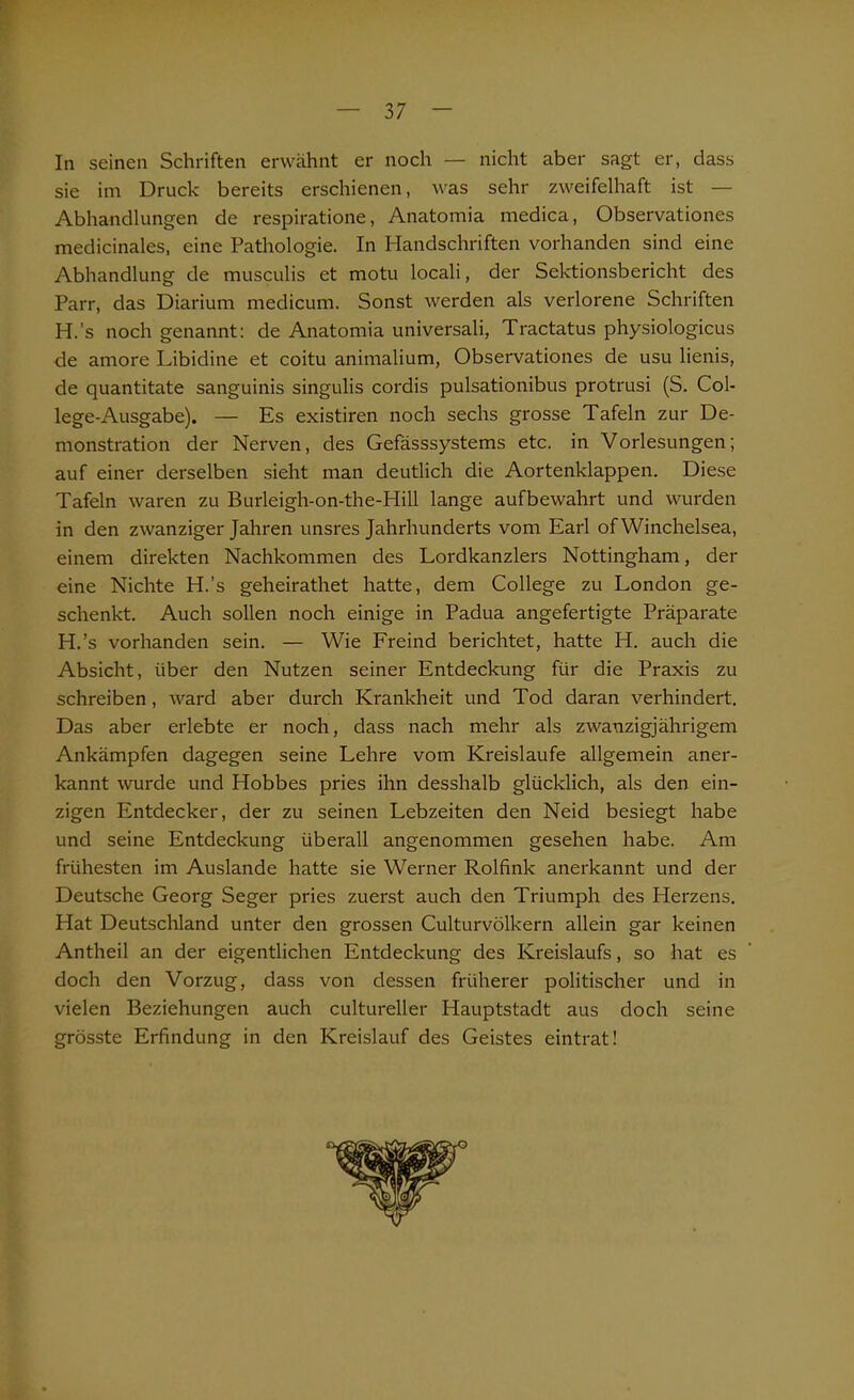 In seinen Schriften erwähnt er noch — nicht aber sagt er, dass sie im Druck bereits erschienen, was sehr zweifelhaft ist — Abhandlungen de respiratione, Anatomia medica, Observationes medicinales, eine Pathologie. In Handschriften vorhanden sind eine Abhandlung de musculis et motu locali, der Sektionsbericht des Parr, das Diarium medicum. Sonst werden als verlorene Schriften H.’s noch genannt: de Anatomia universali, Tractatus physiologicus de amore Libidine et coitu animalium, Observationes de usu lienis, de quantitate sanguinis singulis cordis pulsationibus protrusi (S. Col- lege-Ausgabe). — Es existiren noch sechs grosse Tafeln zur De- monstration der Nerven, des Gefässsystems etc. in Vorlesungen; auf einer derselben sieht man deutlich die Aortenklappen. Diese Tafeln waren zu Burleigh-on-the-Hill lange aufbewahrt und wurden in den zwanziger Jahren unsres Jahrhunderts vom Earl of Winchelsea, einem direkten Nachkommen des Lordkanzlers Nottingham, der eine Nichte H.’s geheirathet hatte, dem College zu London ge- schenkt. Auch sollen noch einige in Padua angefertigte Präparate H.’s vorhanden sein. — Wie Freind berichtet, hatte H. auch die Absicht, über den Nutzen seiner Entdeckung für die Praxis zu schreiben, ward aber durch Krankheit und Tod daran verhindert. Das aber erlebte er noch, dass nach mehr als zwanzigjährigem Ankämpfen dagegen seine Lehre vom Kreisläufe allgemein aner- kannt wurde und Hobbes pries ihn desshalb glücklich, als den ein- zigen Entdecker, der zu seinen Lebzeiten den Neid besiegt habe und seine Entdeckung überall angenommen gesehen habe. Am frühesten im Auslande hatte sie Werner Rolfink anerkannt und der Deutsche Georg Seger pries zuerst auch den Triumph des Herzens. Hat Deutschland unter den grossen Culturvölkern allein gar keinen Antheil an der eigentlichen Entdeckung des Kreislaufs, so hat es doch den Vorzug, dass von dessen früherer politischer und in vielen Beziehungen auch cultureller Hauptstadt aus doch seine grösste Erfindung in den Kreislauf des Geistes eintrat!