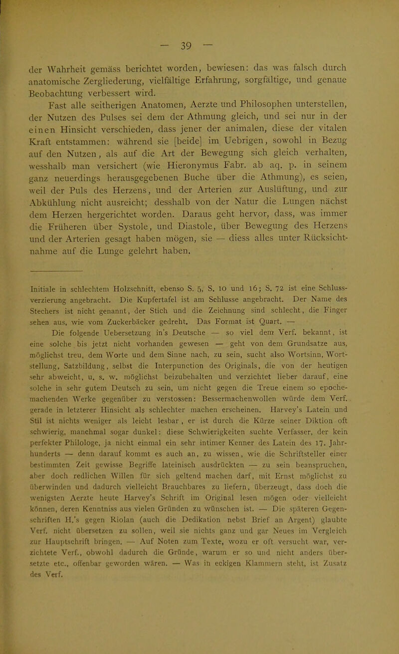 der Wahrheit gemäss berichtet worden, bewiesen: das was falsch durch anatomische Zergliederung, vielfältige Erfahrung, sorgfältige, und genaue Beobachtung verbessert wird. Fast alle seitherigen Anatomen, Aerzte und Philosophen unterstellen, der Nutzen des Pulses sei dem der Athmung gleich, und sei nur in der einen Hinsicht verschieden, dass jener der animalen, diese der vitalen Kraft entstammen: während sie [beide] im Uebrigen, sowohl in Bezug auf den Nutzen, als auf die Art der Bewegung sich gleich verhalten, wesshalb man versichert (wie Hieronymus Fabr. ab aq. p. in seinem ganz neuerdings herausgegebenen Buche über die Athmung), es seien, weil der Puls des Herzens, und der Arterien zur Auslüftung, und zur Abkühlung nicht ausreicht; desshalb von der Natur die Lungen nächst dem Herzen hergerichtet worden. Daraus geht hervor, dass, was immer die Früheren über Systole, und Diastole, über Bewegung des Herzens und der Arterien gesagt haben mögen, sie —■ diess alles unter Rücksicht- nahme auf die Lunge gelehrt haben. Initiale in schlechtem Holzschnitt, ebenso S. 5. S. IO und 16; S. 72 ist eine Schluss- verzierung angebracht. Die Kupfertafel ist am Schlüsse angebracht. Der Name des Stechers ist nicht genannt, der Stich und die Zeichnung sind schlecht, die Finger sehen aus, wie vom Zuckerbäcker gedreht. Das Format ist Quart. — Die folgende Uebersetzung in’s Deutsche — so viel dem Verf. bekannt, ist eine solche bis jetzt nicht vorhanden gewesen — geht von dem Grundsätze aus, möglichst treu, dem Worte und dem Sinne nach, zu sein, sucht also Wortsinn, Wort- stellung, Satzbildung, selbst die Interpunction des Originals, die von der heutigen sehr ab weicht, u. s. w. möglichst beizubehalten und verzichtet lieber darauf, eine solche in sehr gutem Deutsch zu sein, um nicht gegen die Treue einem so epoche- machenden Werke gegenüber zu verstossen: Bessermachenwollen würde dem Verf. gerade in letzterer Hinsicht als schlechter machen erscheinen. Harvey’s Latein und Stil ist nichts weniger als leicht lesbar , er ist durch die Kürze seiner Diktion oft schwierig, manchmal sogar dunkel: diese Schwierigkeiten suchte Verfasser, der kein perfekter Philologe, ja nicht einmal ein sehr intimer Kenner des Latein des 17. Jahr- hunderts — denn darauf kommt es auch an, zu wissen, wie die Schriftsteller einer bestimmten Zeit gewisse Begriffe lateinisch ausdrückten — zu sein beanspruchen, aber doch redlichen Willen für sich geltend machen darf, mit Ernst möglichst zu überwinden und dadurch vielleicht Brauchbares zu liefern, überzeugt, dass doch die wenigsten Aerzte heute Harvey’s Schrift im Original lesen mögen oder vielleicht können, deren Kenntniss aus vielen Gründen zu wünschen ist. — Die späteren Gegen- schriften H.’s gegen Riolan (auch die Dedikation nebst Brief an Argent) glaubte Verf. nicht übersetzen zu sollen, weil sie nichts ganz und gar Neues im Vergleich zur Hauptschrift bringen. — Auf Noten zum Texte, wozu er oft versucht war, ver- zichtete Verf., obwohl dadurch die Gründe, warum er so und nicht anders über- setzte etc., offenbar geworden wären. — Was in eckigen Klammern steht, ist Zusatz des Verf.