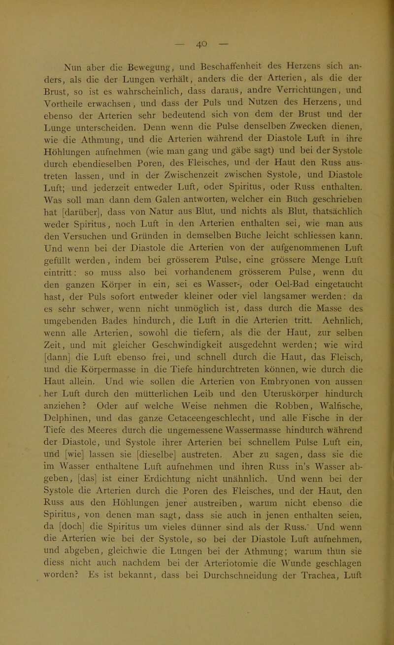 Nun aber die Bewegung, und Beschaffenheit des Herzens sich an- ders, als die der Lungen verhält, anders die der Arterien, als die der Brust, so ist es wahrscheinlich, dass daraus, andre Verrichtungen, und Vortheile erwachsen, und dass der Puls und Nutzen des Herzens, und ebenso der Arterien sehr bedeutend sich von dem der Brust und der Lunge unterscheiden. Denn wenn die Pulse denselben Zwecken dienen, wie die Athmung, und die Arterien während der Diastole Luft in ihre Höhlungen aufnehmen (wie man gang und gäbe sagt) und bei der Systole durch ebendieselben Poren, des Fleisches, und der Haut den Russ aus- treten lassen, und in der Zwischenzeit zwischen Systole, und Diastole Luft; und jederzeit entweder Luft, oder Spiritus, oder Russ enthalten. Was soll man dann dem Galen antworten, welcher ein Buch geschrieben hat [darüber], dass von Natur aus Blut, und nichts als Blut, thatsächlich weder Spiritus, noch Luft in den Arterien enthalten sei, wie man aus den Versuchen und Gründen in demselben Buche leicht schliessen kann. Und wenn bei der Diastole die Arterien von der aufgenommenen Luft gefüllt werden, indem bei grösserem Pulse, eine grössere Menge Luft eintritt: so muss also bei vorhandenem grösserem Pulse, wenn du den ganzen Körper in ein, sei es Wasser-, oder Oel-Bad eingetaucht hast, der Puls sofort entweder kleiner oder viel langsamer werden: da es sehr schwer, wenn nicht unmöglich ist, dass durch die Masse des umgebenden Bades hindurch, die Luft in die Arterien tritt. Aehnlich, wenn alle Arterien, sowohl die tiefem, als die der Haut, zur selben Zeit, und mit gleicher Geschwindigkeit ausgedehnt werden; wie wird [dann] die Luft ebenso frei, und schnell durch die Haut, das Fleisch, und die Körpermasse in die Tiefe hindurchtreten können, wie durch die Haut allein. Und wie sollen die Arterien von Embryonen von aussen her Luft durch den mütterlichen Leib und den Uteruskörper hindurch anziehen ? Oder auf welche Weise nehmen die Robben, Walfische, Delphinen, und das ganze Cetaceengeschlecht, und alle Fische in der Tiefe des Meeres durch die ungemessene Wassermasse hindurch während der Diastole, und Systole ihrer Arterien bei schnellem Pulse Luft ein, und [wie] lassen sie [dieselbe] austreten. Aber zu sagen, dass sie die im Wasser enthaltene Luft aufnehmen und ihren Russ in’s Wasser ab- geben, [das] ist einer Erdichtung nicht unähnlich. Und wenn bei der Systole die Arterien durch die Poren des Fleisches, und der Haut, den Russ aus den Höhlungen jener austreiben, warum nicht ebenso die Spiritus, von denen man sagt, dass sie auch in jenen enthalten seien, da [doch] die Spiritus um vieles dünner sind als der Russ.' Und wenn die Arterien wie bei der Systole, so bei der Diastole Luft aufnehmen, und abgeben, gleichwie die Lungen bei der Athmung; warum thun sie diess nicht auch nachdem bei der Arteriotomie die Wunde geschlagen worden? Es ist bekannt, dass bei Durchschneidung der Trachea, Luft