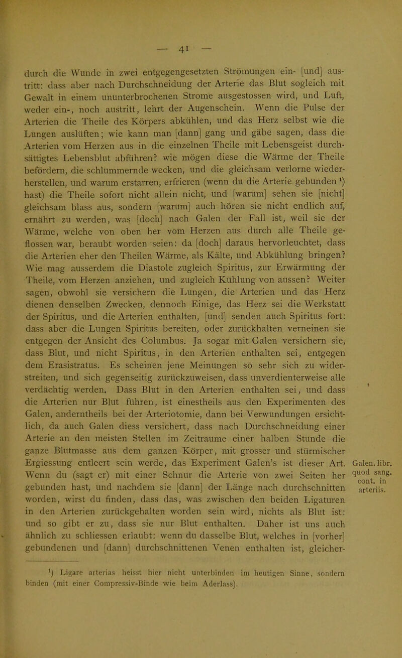 durch die Wunde in zwei entgegengesetzten Strömungen ein- [und] aus- tritt: dass aber nach Durchschneidung der Arterie das Blut sogleich mit Gewalt in einem ununterbrochenen Strome ausgestossen wird, und Luft, weder ein-, noch austritt, lehrt der Augenschein. Wenn die Pulse der Arterien die Theile des Körpers abkühlen, und das Herz selbst wie die Lungen auslüften; wie kann man [dann] gang und gäbe sagen, dass die Arterien vom Herzen aus in die einzelnen Theile mit Lebensgeist durch- sättigtes Lebensblut ab führen? wie mögen diese die Wärme der Theile befördern, die schlummernde wecken, und die gleichsam verlorne wieder- herstellen, und warum erstarren, erfrieren (wenn du die Arterie gebunden *) hast) die Theile sofort nicht allein nicht, und [warum] sehen sie [nicht] gleichsam blass aus, sondern [warum] auch hören sie nicht endlich auf, ernährt zu werden, was [doch] nach Galen der Fall ist, weil sie der Wärme, welche von oben her vom Herzen aus durch alle Theile ge- flossen war, beraubt worden seien: da [doch] daraus hervorleuchtet, dass die Arterien eher den Theilen Wärme, als Kälte, und Abkühlung bringen? Wie mag ausserdem die Diastole zugleich Spiritus, zur Erwärmung der Theile, vom Herzen anziehen, und zugleich Kühlung von aussen? Weiter sagen, obwohl sie versichern die Lungen, die Arterien und das Herz dienen denselben Zwecken, dennoch Einige, das Herz sei die Werkstatt der Spiritus, und die Arterien enthalten, [und] senden auch Spiritus fort: dass aber die Lungen Spiritus bereiten, oder zurückhalten verneinen sie entgegen der Ansicht des Columbus. Ja sogar mit Galen versichern sie, dass Blut, und nicht Spiritus, in den Arterien enthalten sei, entgegen dem Erasistratus. Es scheinen jene Meinungen so sehr sich zu wider- streiten, und sich gegenseitig zurückzuweisen, dass unverdienterweise alle verdächtig werden. Dass Blut in den Arterien enthalten sei, und dass die Arterien nur Blut führen, ist einestheils aus den Experimenten des Galen, anderntheils bei der Arteriotomie, dann bei Verwundungen ersicht- lich, da auch Galen diess versichert, dass nach Durchschneidung einer Arterie an den meisten Stellen im Zeiträume einer halben Stunde die ganze Blutmasse aus dem ganzen Körper, mit grosser und stürmischer Ergiessung entleert sein werde, das Experiment Galen’s ist dieser Art. Galen.libr. Wenn du (sagt er) mit einer Schnur die Arterie von zwei Seiten her cluocl sa.ng' i . .1 , , r, . . cont. in gebunden hast, und nachdem sie [dann] der Länge nach durchschnitten arteriis. worden, wirst du finden, dass das, was zwischen den beiden Ligaturen in den Arterien zurückgehalten worden sein wird, nichts als Blut ist: und so gibt er zu, dass sie nur Blut enthalten. Daher ist uns auch ähnlich zu schliessen erlaubt: wenn du dasselbe Blut, welches in [vorher] gebundenen und [dann] durchschnittenen Venen enthalten ist, gleicher- Ligare arterias heisst hier nicht unterbinden im heutigen Sinne, sondern binden (mit einer Compressiv-Binde wie beim Aderlass).
