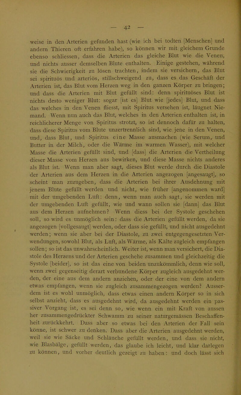 weise in den Arterien gefunden hast (wie ich bei todten [Menschen] und andern Thieren oft erfahren habe), so können wir mit gleichem Grunde ebenso schliessen, dass die Arterien das gleiche Blut wie die Venen, und nichts ausser demselben Blute enthalten. Einige gestehen, während sie die Schwierigkeit zu lösen trachten, indem sie versichern, das Blut sei spirituös und arteriös, stillschweigend zu, dass es das Geschäft der Arterien ist, das Blut vom Herzen weg in den ganzen Körper zu bringen; und dass die Arterien mit Blut gefüllt sind: denn spirituöses Blut ist nichts desto weniger Blut: sogar [ist es] Blut wie [jedes] Blut, und dass das welches in den Venen fliesst, mit Spiritus versehen ist, läugnet Nie- mand. Wenn nun auch das Blut, welches in den Arterien enthalten ist, in reichlicherer Menge von Spiritus strotzt, so ist dennoch dafür zu halten, dass diese Spiritus vom Blute unzertrennlich sind, wie jene in den Venen, und, dass Blut, und Spiritus eine Masse ausmachen (wie Serum, und Butter in der Milch, oder die Wärme im warmen Wasser), mit welcher Masse die Arterien gefüllt sind, und [dass] die Arterien die Vertheilung dieser Masse vom Herzen aus bewirken, und diese Masse nichts anderes als Blut ist. Wenn man aber sagt, dieses Blut werde durch die Diastole der Arterien aus dem Herzen in die Arterien angezogen [angesaugt], so scheint man zuzugeben, dass die Arterien bei ihrer Ausdehnung mit jenem Blute gefüllt werden und nicht, wie früher [angenommen ward] mit der umgebenden Luft: denn, wenn man auch sagt, sie werden mit der umgebenden Luft gefüllt, wie und wann sollen sie [dann] das Blut aus dem Herzen aufnehmen? Wenn diess bei der Systole geschehen soll, so wird es unmöglich sein: dass die Arterien gefüllt werden, da sie angezogen [vollgesaugt] werden, oder dass sie gefüllt, und nicht ausgedehnt werden; wenn sie aber bei der Diastole, zu zwei entgegengesetzten Ver- wendungen, sowohl Blut, als Luft, als Wärme, als Kälte zugleich empfangen sollen; so ist das unwahrscheinlich. Weiter ist, wenn man versichert, die Dia- stole des Herzens und der Arterien geschehe zusammen und gleichzeitig die Systole [beider], so ist das eine von beiden unzukömmlich, denn wie soll, wenn zwei gegenseitig derart verbundene Körper zugleich ausgedehnt wer- den, der eine aus dem andern anziehen, oder der eine von dem andern etwas empfangen, wenn sie zugleich zusammengezogen werden? Ausser- dem ist es wohl unmöglich, dass etwas einen andern Körper so in sich selbst anzieht, dass es ausgedehnt wird, da ausgedehnt werden ein pas- siver Vorgang ist, es sei denn so, wie wenn ein mit Kraft von aussen her zusammengedrückter Schwamm zu seiner naturgemässen Beschaffen- heit zurückkehrt. Dass aber so etwas bei den Arterien der Fall sein könne, ist schwer zu denken. Dass aber die Arterien ausgedehnt werden, weil sie wie Säcke und Schläuche gefüllt werden, und dass sie nicht, wie Blasbälge, gefüllt werden, das glaube ich leicht, und klar darlegen zu können, und vorher deutlich gezeigt zu haben: und doch lässt sich
