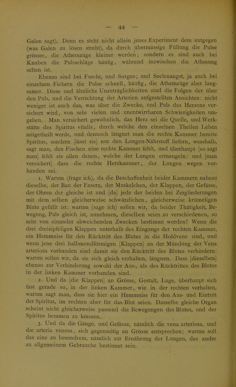 Galen sagt). Denn es steht nicht allein jenes Experiment dem entgegen (was Galen zu lösen strebt), da durch übermässige Füllung die Pulse grösser, die Athemztige kleiner werden; sondern es sind auch bei Knaben die Pulsschläge häufig, während inzwischen die Athmung selten ist. Ebenso sind bei Furcht, und Sorgen; und Seelenangst, ja auch bei einzelnen Fiebern die Pulse schnell, häufig, die Athemzüge aber lang- samer. Diese und ähnliche Unzuträglichkeiten sind die Folgen der über den Puls, und die Verrichtung der Arterien aufgestellten Ansichten: nicht weniger ist auch das, was über die Zwecke, und Puls des Herzens ver- sichert wird, von sehr vielen und unentwirrbaren Schwierigkeiten um- geben. Man versichert gewöhnlich, das Herz sei die Quelle, und Werk- stätte des Spiritus vitalis, durch welche den einzelnen Theilen Leben mitgetheilt werde, und dennoch läugnet man die rechte Kammer bereite Spiritus, sondern [lässt sie] nur den Lungen-Nährstoff liefern, wesshalb, sagt man, den Fischen eine rechte Kammer fehlt, und überhaupt [so sagt man] fehlt sie allen denen, welche der Lungen ermangeln: und [man versichert] dass die rechte Herzkammer, der Lungen wegen vor- handen sei. 1. Warum (frage ich), da die Beschaffenheit beider Kammern nahezu dieselbe, der Bau der Fasern, der Muskelchen, der Klappen, der Gefässe, der Ohren der gleiche ist und [da] jede der beiden bei Zergliederungen mit dem selben gleicherweise schwärzlichen, gleicherweise krümeligen Blute gefüllt ist: warum (sage ich) sollen wir, da beider Thätigkeit, Be- wegung, Puls gleich ist, annehmen, dieselben seien zu verschiedenen, so sehr von einander abweichenden Zwecken bestimmt worden? Wenn die drei dreizipfeligen Klappen unterhalb des Eingangs der rechten Kammer, ein Hemmniss für den Rücktritt des Blutes in die Hohlvene sind, und wenn jene drei halbmondförmigen [Klappen] an der Mündung der Vena arteriosa vorhanden sind damit sie den Rücktritt des Blutes verhindern: warum sollen wir, da sie sich gleich verhalten, läugnen. Dass [dieselben] ebenso zur Verhinderung sowohl der Aus-, als des Rücktrittes des Blutes in der linken Kammer vorhanden sind. 2. Und da [die Klappen] an Grösse, Gestalt, Lage, überhaupt sich fast gerade so, in der linken Kammer, wie in der rechten verhalten, warum sagt man, dass sie hier ein Hemmniss für den Aus- und Eintritt der Spiritus, im rechten aber für das Blut seien. Dasselbe gleiche Organ scheint nicht gleicherweise passend die Bewegungen des Blutes, und der Spiritus hemmen zu können. 3. Und da die Gänge, und Gefässe, nämlich die vena arteriosa, und die arteria venosa, sich gegenseitig an Grösse entsprechen; warum soll das eine zu besondrem, nämlich zur Ernährung der Lungen, das andre zu allgemeinem Gebrauche bestimmt sein.
