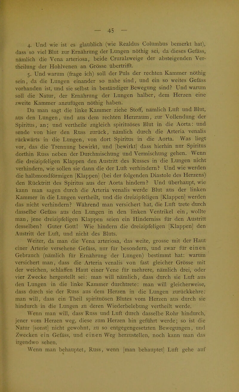 4. Und wie ist es glaublich (wie Realclus Columbus bemerkt hat), dass so viel Blut zur Ernährung der Lungen nöthig sei, da dieses Gefäss, nämlich die Vena arteriosa, beide Cruralzweige der absteigenden Ver- drehung der Hohlvenen an Grösse übertrifft. 5. Und warum (frage ich) soll der Puls der rechten Kammer nöthig sein, da die Lungen einander so nahe sind, und ein so weites Gefäss vorhanden ist, und sie selbst in beständiger Bewegung sind? Und warum soll die Natur, der Ernährung der Lungen halber, dem Herzen eine zweite Kammer anzufügen nöthig haben. Da man sagt die linke Kammer ziehe Stoff, nämlich Luft und Blut, aus den Lungen, und aus dem rechten Herzraum, zur Vollendung der Spiritus, an; und vertheile zugleich spirituöses Blut in die Aorta: und sende von hier den Russ zurück, nämlich durch die Arteria venalis rückwärts in die Lungen, von dort Spiritus in die Aorta. Was liegt vor, das die Trennung bewirkt, und [bewirkt] dass hierhin nur Spiritus dorthin Russ neben der Durchmischung und Vermischung gehen. Wenn die dreizipfeligen Klappen den Austritt des Russes in die Lungen nicht verhindern, wie sollen sie dann die der Luft verhindern? Und wie werden die halbmondförmigen [Klappen] (bei der folgenden Diastole des Herzens) den Rücktritt des Spiritus aus der Aorta hindern? Und überhaupt, wie kann man sagen durch die Arteria venalis werde Blut aus der linken Kammer in die Lungen vertheilt, und die dreizipfeligen [Klappen] werden das nicht verhindern? Während man versichert hat, die Luft trete durch dasselbe Gefäss aus den Lungen in den linken Ventrikel ein, wollte man, jene dreizipfeligen Klappen seien ein Hinderniss für den Austritt desselben? Guter Gott! Wie hindern die dreizipfeligen [Klappen] den Austritt der Luft, und nicht des Bluts. Weiter, da man die Vena arteriosa, das weite, grosse mit der Haut einer Arterie versehene Gefäss, nur für besondern, und zwar für einen Gebrauch (nämlich für Ernährung der Lungen) bestimmt hat: warum versichert man, dass die Arteria venalis von fast gleicher Grösse mit der weichen, schlaffen Haut einer Vene für mehrere, nämlich drei, oder vier Zwecke hergestellt sei: man will nämlich, dass durch sie Luft aus den Lungen in die linke Kammer durchtrete: man will gleicherweise, dass durch sie der Russ aus dem Pierzen in die Lungen zurückkehre: man will, dass ein Theil spirituösen Blutes vom Herzen aus durch sie hindurch in die Lungen zu deren Wiederbelebung vertheilt werde. Wenn man will, dass Russ und Luft durch dasselbe Rohr hindurch, jener vom Pierzen weg, diese zum Herzen hin geführt werde; so ist die Natur [sonst] nicht gewohnt, zu so entgegengesetzten Bewegungen, und Zwecken ein Gefäss, und einen Weg herzustellen, noch kann man das irgendwo sehen. Wenn man behauptet, Russ, wenn [man behauptet] Luft gehe auf