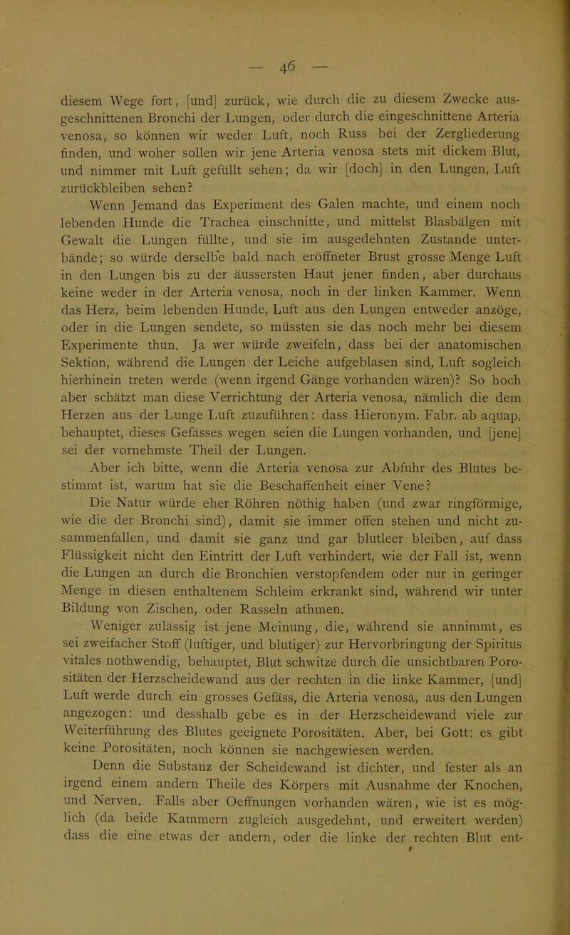 diesem Wege fort, [und] zurück, wie durch die zu diesem Zwecke aus- geschnittenen Bronchi der Lungen, oder durch die eingeschnittene Arteria venosa, so können wir weder Luft, noch Russ bei der Zergliederung finden, und woher sollen wir jene Arteria venosa stets mit dickem Blut, und nimmer mit Luft gefüllt sehen; da wir [doch] in den Lungen, Luft Zurückbleiben sehen? Wenn Jemand das Experiment des Galen machte, und einem noch lebenden Hunde die Trachea einschnitte, und mittelst Blasbälgen mit Gewalt die Lungen füllte, und sie im ausgedehnten Zustande unter- bände; so würde derselbe bald nach eröffneter Brust grosse Menge Luft in den Lungen bis zu der äussersten Haut jener finden, aber durchaus keine weder in der Arteria venosa, noch in der linken Kammer. Wenn das Herz, beim lebenden Hunde, Luft aus den Lungen entweder anzöge, oder in die Lungen sendete, so müssten sie das noch mehr bei diesem Experimente thun. Ja wer würde zweifeln, dass bei der anatomischen Sektion, während die Lungen der Leiche aufgeblasen sind, Luft sogleich hierhinein treten werde (wenn irgend Gänge vorhanden wären)? So hoch aber schätzt man diese Verrichtung der Arteria venosa, nämlich die dem Herzen aus der Lunge Luft zuzuführen: dass Hieronym. Fahr, ab aquap. behauptet, dieses Gefässes wegen seien die Lungen vorhanden, und [jene] sei der vornehmste Theil der Lungen. Aber ich bitte, wenn die Arteria venosa zur Abfuhr des Blutes be- stimmt ist, warum hat sie die Beschaffenheit einer Vene? Die Natur würde eher Röhren nöthig haben (und zwar ringförmige, wie die der Bronchi sind), damit sie immer offen stehen und nicht zu- sammenfallen, und damit sie ganz und gar blutleer bleiben, auf dass Flüssigkeit nicht den Eintritt der Luft verhindert, wie der Fall ist, wenn die Lungen an durch die Bronchien verstopfendem oder nur in geringer Menge in diesen enthaltenem Schleim erkrankt sind, während wir unter Bildung von Zischen, oder Rasseln athmen. Weniger zulässig ist jene Meinung, die, während sie annimmt, es sei zweifacher Stoff (luftiger, und blutiger) zur Hervorbringung der Spiritus vitales nothwendig, behauptet, Blut schwitze durch die unsichtbaren Poro- sitäten der Herzscheidewand aus der rechten in die linke Kammer, [und] Luft werde durch ein grosses Gefäss, die Arteria venosa, aus den Lungen angezogen: und desshalb gebe es in der Herzscheidewand viele zur Weiterführung des Blutes geeignete Porositäten. Aber, bei Gott: es gibt keine Porositäten, noch können sie nachgewiesen werden. Denn die Substanz der Scheidewand ist dichter, und fester als an irgend einem andern Theile des Körpers mit Ausnahme der Knochen, und Nerven. Falls aber Oeffnungen vorhanden wären, wie ist es mög- lich (da beide Kammern zugleich ausgedehnt, und erweitert werden) dass die eine etwas der andern, oder die linke der rechten Blut ent-