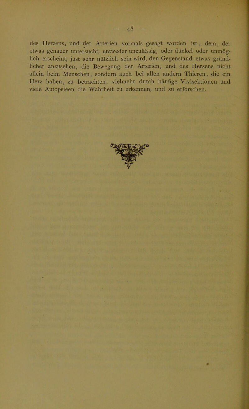 des Herzens, und der Arterien vormals gesagt worden ist, dem, der etwas genauer untersucht, entweder unzulässig, oder dunkel oder unmög- lich erscheint, just sehr nützlich sein wird, den Gegenstand etwas gründ- licher anzusehen, die Bewegung der Arterien, und des Herzens nicht allein beim Menschen, sondern auch bei allen andern Thieren, die ein Herz haben, zu betrachten: vielmehr durch häufige Vivisektionen und viele Autopsieen die Wahrheit zu erkennen, und zu erforschen.