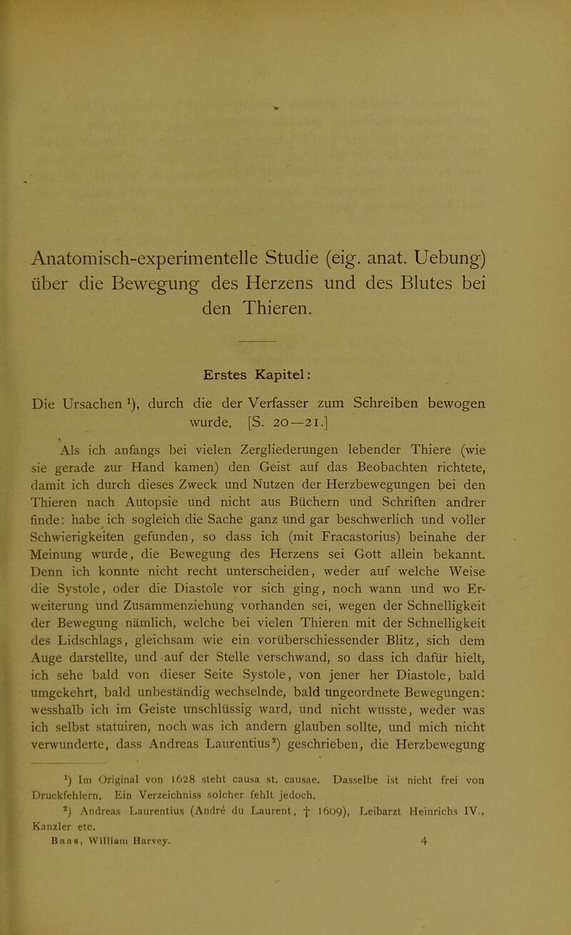 Anatomisch-experimentelle Studie (eig. anat. Uebung) über die Bewegung des Herzens und des Blutes bei den Thieren. Erstes Kapitel: Die Ursachen !), durch die der Verfasser zum Schreiben bewogen wurde. [S. 20—21.] t Als ich anfangs bei vielen Zergliederungen lebender Thiere (wie sie gerade zur Hand kamen) den Geist auf das Beobachten richtete, damit ich durch dieses Zweck und Nutzen der Herzbewegungen bei den Thieren nach Autopsie und nicht aus Büchern und Schriften andrer finde: habe ich sogleich die Sache ganz und gar beschwerlich und voller Schwierigkeiten gefunden, so dass ich (mit Fracastorius) beinahe der Meinung wurde, die Bewegung des Herzens sei Gott allein bekannt. Denn ich konnte nicht recht unterscheiden, weder auf welche Weise die Systole, oder die Diastole vor sich ging, noch wann und wo Er- weiterung und Zusammenziehung vorhanden sei, wegen der Schnelligkeit der Bewegung nämlich, welche bei vielen Thieren mit der Schnelligkeit des Lidschlags, gleichsam wie ein vorüberschiessender Blitz, sich dem Auge darstellte, und auf der Stelle verschwand, so dass ich dafür hielt, ich sehe bald von dieser Seite Systole, von jener her Diastole, bald umgekehrt, bald unbeständig wechselnde, bald ungeordnete Bewegungen: wesshalb ich im Geiste unschlüssig ward, und nicht wusste, weder was ich selbst statuiren, noch was ich andern glauben sollte, und mich nicht verwunderte, dass Andreas Laurentius2) geschrieben, die Herzbewegung *) Im Original von 1628 steht causa st. causae. Dasselbe ist nicht frei von Druckfehlern. Ein Verzeichniss solcher fehlt jedoch. 2) Andreas Laurentius (Andre du Laurent, f 1609), Leibarzt Heinrichs IV., Kanzler etc. Baas, William Harvey. 4