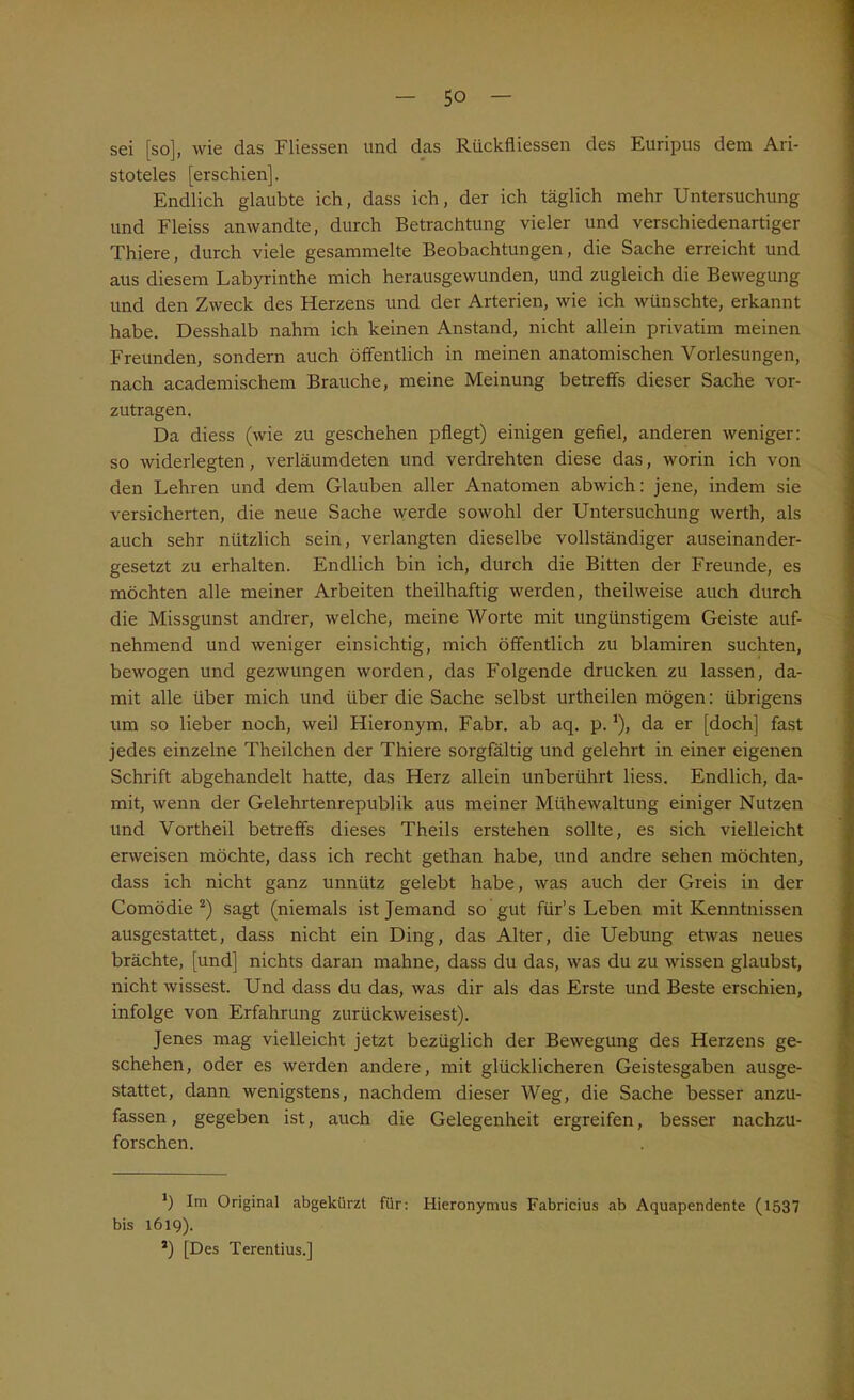 sei [so], wie das Fliessen und das Rückflüssen des Euripus dem Ari- stoteles [erschien]. Endlich glaubte ich, dass ich, der ich täglich mehr Untersuchung und Fleiss anwandte, durch Betrachtung vieler und verschiedenartiger Thiere, durch viele gesammelte Beobachtungen, die Sache erreicht und aus diesem Labyrinthe mich herausgewunden, und zugleich die Bewegung und den Zweck des Herzens und der Arterien, wie ich wünschte, erkannt habe. Desshalb nahm ich keinen Anstand, nicht allein privatim meinen Freunden, sondern auch öffentlich in meinen anatomischen Vorlesungen, nach academischem Brauche, meine Meinung betreffs dieser Sache vor- zutragen. Da diess (wie zu geschehen pflegt) einigen gefiel, anderen weniger: so widerlegten, verläumdeten und verdrehten diese das, worin ich von den Lehren und dem Glauben aller Anatomen abwich: jene, indem sie versicherten, die neue Sache werde sowohl der Untersuchung werth, als auch sehr nützlich sein, verlangten dieselbe vollständiger auseinander- gesetzt zu erhalten. Endlich bin ich, durch die Bitten der Freunde, es möchten alle meiner Arbeiten theilhaftig werden, theilweise auch durch die Missgunst andrer, welche, meine Worte mit ungünstigem Geiste auf- nehmend und weniger einsichtig, mich öffentlich zu blamiren suchten, bewogen und gezwungen worden, das Folgende drucken zu lassen, da- mit alle über mich und über die Sache selbst urtheilen mögen: übrigens um so lieber noch, weil Hieronym. Fabr. ab aq. p.* *), da er [doch] fast jedes einzelne Theilchen der Thiere sorgfältig und gelehrt in einer eigenen Schrift abgehandelt hatte, das Herz allein unberührt liess. Endlich, da- mit, wenn der Gelehrtenrepublik aus meiner Mühewaltung einiger Nutzen und Vortheil betreffs dieses Theils erstehen sollte, es sich vielleicht erweisen möchte, dass ich recht gethan habe, und andre sehen möchten, dass ich nicht ganz unnütz gelebt habe, was auch der Greis in der Comödie 2) sagt (niemals ist Jemand so gut für’s Leben mit Kenntnissen ausgestattet, dass nicht ein Ding, das Alter, die Uebung etwas neues brächte, [und] nichts daran mahne, dass du das, was du zu wissen glaubst, nicht wissest. Und dass du das, was dir als das Erste und Beste erschien, infolge von Erfahrung zurückweisest). Jenes mag vielleicht jetzt bezüglich der Bewegung des Herzens ge- schehen, oder es werden andere, mit glücklicheren Geistesgaben ausge- stattet, dann wenigstens, nachdem dieser Weg, die Sache besser anzu- fassen, gegeben ist, auch die Gelegenheit ergreifen, besser nachzu- forschen. *) Im Original abgekürzt für: Hieronymus Fabricius ab Aquapendente (1537 bis 1619). *) [Des Terentius.]