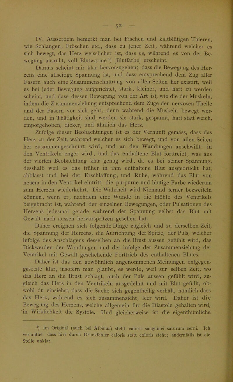 IV. Ausserdem bemerkt man bei Fischen und kaltblütigen Thieren, wie Schlangen, Fröschen etc., dass zu jener Zeit, während welcher es sich bewegt, das Herz weisslicher ist, dass es, während es von der Be- wegung ausruht, voll Blutwärme ‘) [Blutfarbe] erscheint. Daraus scheint mir klar hervorzugehen; dass die Bewegung des Her- zens eine allseitige Spannung ist, und dass entsprechend dem Zug aller Fasern auch eine Zusammenschnürung von allen Seiten her existirt, weil es bei jeder Bewegung aufgerichtet, stark, kleiner, und hart zu werden scheint, und dass dessen Bewegung von der Art ist, wie die der Muskeln, indem die Zusammenziehung entsprechend dem Zuge der nervösen Theile und der Fasern vor sich geht, denn während die Muskeln bewegt wer- den, und in Thätigkeit sind, werden sie stark, gespannt, hart statt weich, emporgehoben, dicker, und ähnlich das Herz. Zufolge dieser Beobachtungen ist es der Vernunft gemäss, dass das Herz zu der Zeit, während welcher es sich bewegt, und von allen Seiten her zusammengeschnürt wird, und an den Wandungen anschwillt: in den Ventrikeln enger wird, und das enthaltene Blut forttreibt, was aus der vierten Beobachtung klar genug wird, da es bei seiner Spannung, desshalb weil es das früher in ihm enthaltene Blut aüsgedrückt hat, abblasst und bei der Erschlaffung, und Ruhe, während das Blut von neuem in den Ventrikel eintritt, die purpurne und blutige Farbe wiederum zum Herzen wiederkehrt. Die Wahrheit wird Niemand ferner bezweifeln können, wenn er, nachdem eine Wunde in die Höhle des Ventrikels beigebracht ist, während der einzelnen Bewegungen, oder Pulsationen des Herzens jedesmal gerade während der Spannung selbst das Blut mit Gewalt nach aussen hervorspritzen gesehen hat. Daher ereignen sich folgende Dinge zugleich und zu derselben Zeit, die Spannung der Herzens, die Aufrichtung der Spitze, der Puls, welcher infolge des Anschlagens desselben an die Brust aussen gefühlt wird, das Dickwerden der Wandungen und der infolge der Zusammenziehung der Ventrikel mit Gewalt geschehende Forttrieb des enthaltenen Blutes. Daher ist das den gewöhnlich angenommenen Meinungen entgegen- gesetzte klar, insofern man glaubt, es werde, weil zur selben Zeit, wo das Herz an die Brust schlägt, auch der Puls aussen gefühlt wird, zu- gleich das Herz in den Ventrikeln ausgedehnt und mit Blut gefüllt, ob- wohl du einsiehst, dass die Sache sich gegentheilig verhält, nämlich dass das Herz, während es sich zusammenzieht, leer wird. Daher ist die Bewegung des Herzens, welche allgemein für die Diastole gehalten wird, in Wirklichkeit die Systole. Und gleicherweise ist die eigenthümliche *) Im Original (auch bei Albinus) steht caloris sanguinei saturum cerni. Ich vermuthe, dass hier durch Druckfehler caloris statt coloris steht; andernfalls ist die Stelle unklar.