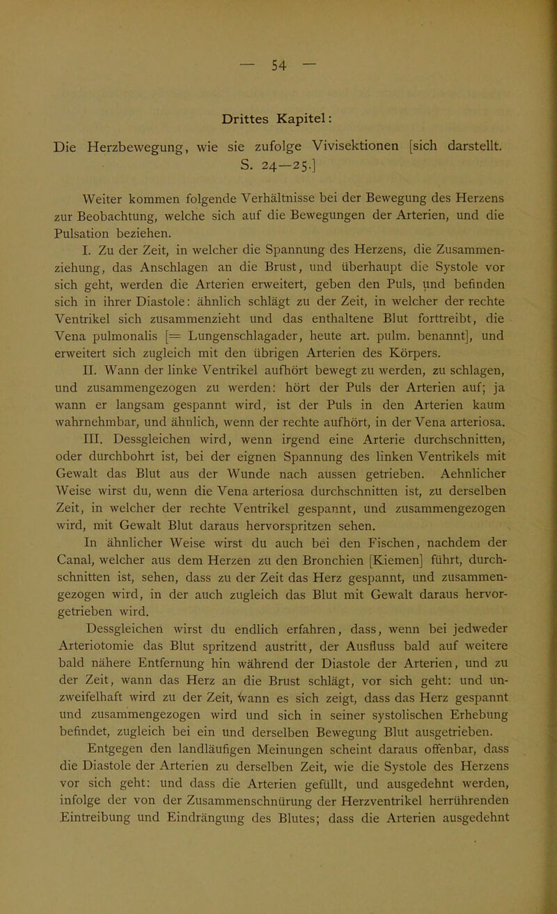 Drittes Kapitel: Die Herzbewegung, wie sie zufolge Vivisektionen [sich darstellt. S. 24—25.] Weiter kommen folgende Verhältnisse bei der Bewegung des Herzens zur Beobachtung, welche sich auf die Bewegungen der Arterien, und die Pulsation beziehen. I. Zu der Zeit, in welcher die Spannung des Herzens, die Zusammen- ziehung, das Anschlägen an die Brust, und überhaupt die Systole vor sich geht, werden die Arterien erweitert, geben den Puls, und befinden sich in ihrer Diastole: ähnlich schlägt zu der Zeit, in welcher der rechte Ventrikel sich zusammenzieht und das enthaltene Blut forttreibt, die Vena pulmonalis [= Lungenschlagader, heute art. pulrn. benannt], und erweitert sich zugleich mit den übrigen Arterien des Körpers. II. Wann der linke Ventrikel aufhört bewegt zu werden, zu schlagen, und zusammengezogen zu werden: hört der Puls der Arterien auf; ja wann er langsam gespannt wird, ist der Puls in den Arterien kaum wahrnehmbar, und ähnlich, wenn der rechte aufhört, in der Vena arteriosa. III. Dessgleichen wird, wenn irgend eine Arterie durchschnitten, oder durchbohrt ist, bei der eignen Spannung des linken Ventrikels mit Gewalt das Blut aus der Wunde nach aussen getrieben. Aehnlicher Weise wirst du, wenn die Vena arteriosa durchschnitten ist, zu derselben Zeit, in welcher der rechte Ventrikel gespannt, und zusammengezogen wird, mit Gewalt Blut daraus hervorspritzen sehen. In ähnlicher Weise wirst du auch bei den Fischen, nachdem der Canal, welcher aus dem Herzen zu den Bronchien [Kiemen] führt, durch- schnitten ist, sehen, dass zu der Zeit das Herz gespannt, und zusammen- gezogen wird, in der auch zugleich das Blut mit Gewalt daraus hervor- getrieben wird. Dessgleichen wirst du endlich erfahren, dass, wenn bei jedweder Arteriotomie das Blut spritzend austritt, der Ausfluss bald auf weitere bald nähere Entfernung hin während der Diastole der Arterien, und zu der Zeit, wann das Herz an die Brust schlägt, vor sich geht: und un- zweifelhaft wird zu der Zeit, tvann es sich zeigt, dass das Herz gespannt und zusammengezogen wird und sich in seiner systolischen Erhebung befindet, zugleich bei ein und derselben Bewegung Blut ausgetrieben. Entgegen den landläufigen Meinungen scheint daraus offenbar, dass die Diastole der Arterien zu derselben Zeit, wie die Systole des Herzens vor sich geht: und dass die Arterien gefüllt, und ausgedehnt werden, infolge der von der Zusammenschnürung der Herzventrikel herrührenden Eintreibung und Eindrängung des Blutes; dass die Arterien ausgedehnt