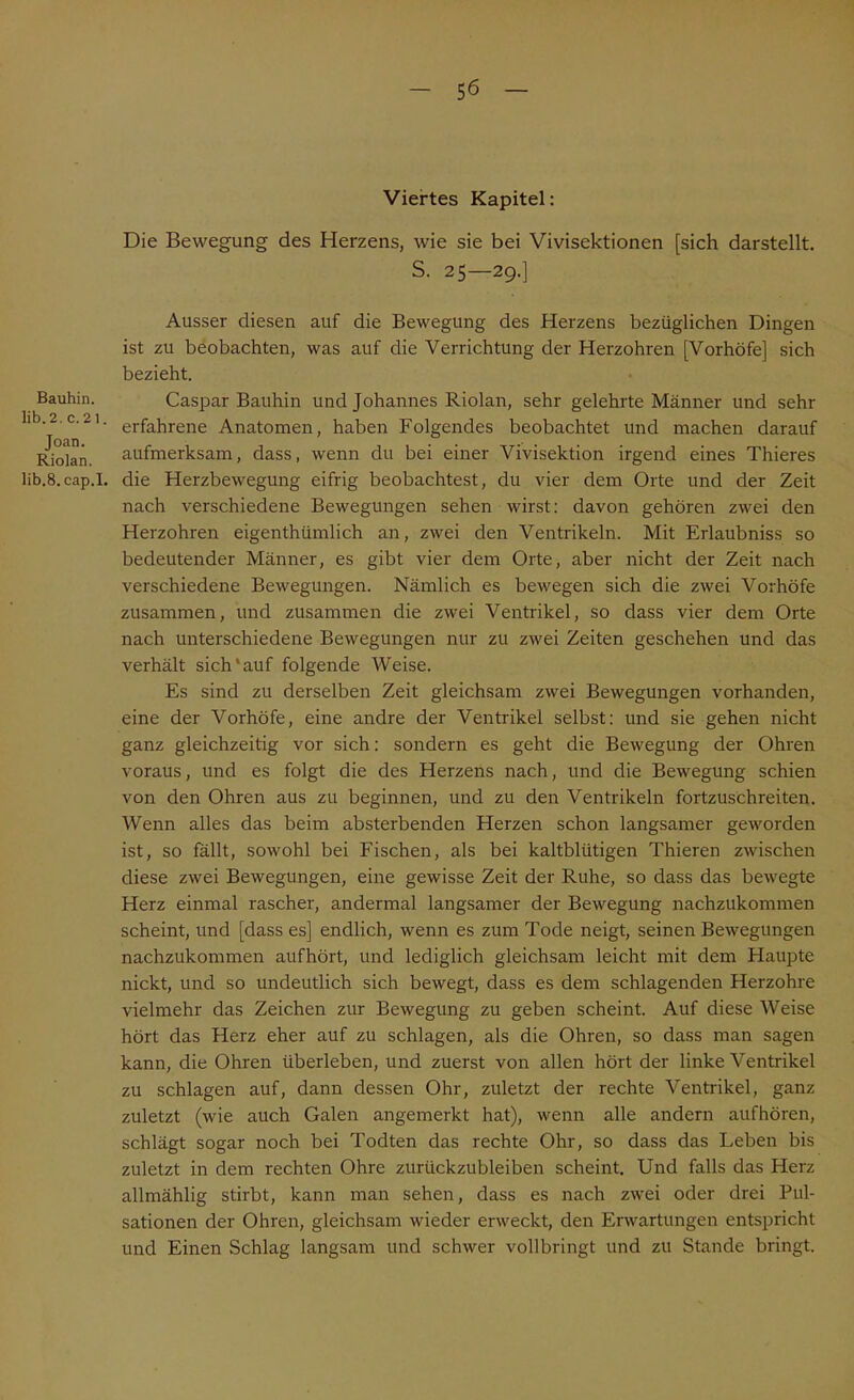 Bauhin. lib.2. c.21. Joan. Riolan. lib.8.cap.I, Viertes Kapitel: Die Bewegung des Herzens, wie sie bei Vivisektionen [sich darstellt. S. 25—29.] Ausser diesen auf die Bewegung des Herzens bezüglichen Dingen ist zu beobachten, was auf die Verrichtung der Herzohren [Vorhöfe] sich bezieht. Caspar Bauhin und Johannes Riolan, sehr gelehrte Männer und sehr erfahrene Anatomen, haben Folgendes beobachtet und machen darauf aufmerksam, dass, wenn du bei einer Vivisektion irgend eines Thieres die Herzbewegung eifrig beobachtest, du vier dem Orte und der Zeit nach verschiedene Bewegungen sehen wirst: davon gehören zwei den Herzohren eigenthümlich an, zwei den Ventrikeln. Mit Erlaubniss so bedeutender Männer, es gibt vier dem Orte, aber nicht der Zeit nach verschiedene Bewegungen. Nämlich es bewegen sich die zwei Vorhöfe zusammen, und zusammen die zwei Ventrikel, so dass vier dem Orte nach unterschiedene Bewegungen nur zu zwei Zeiten geschehen und das verhält sich*auf folgende Weise. Es sind zu derselben Zeit gleichsam zwei Bewegungen vorhanden, eine der Vorhöfe, eine andre der Ventrikel selbst: und sie gehen nicht ganz gleichzeitig vor sich: sondern es geht die Bewegung der Ohren voraus, und es folgt die des Herzens nach, und die Bewegung schien von den Ohren aus zu beginnen, und zu den Ventrikeln fortzuschreiten. Wenn alles das beim absterbenden Herzen schon langsamer geworden ist, so fällt, sowohl bei Fischen, als bei kaltblütigen Thieren zwischen diese zwei Bewegungen, eine gewisse Zeit der Ruhe, so dass das bewegte Herz einmal rascher, andermal langsamer der Bewegung nachzukommen scheint, und [dass es] endlich, wenn es zum Tode neigt, seinen Bewegungen nachzukommen aufhört, und lediglich gleichsam leicht mit dem Haupte nickt, und so undeutlich sich bewegt, dass es dem schlagenden Herzohre vielmehr das Zeichen zur Bewegung zu geben scheint. Auf diese Weise hört das Herz eher auf zu schlagen, als die Ohren, so dass man sagen kann, die Ohren überleben, und zuerst von allen hört der linke Ventrikel zu schlagen auf, dann dessen Ohr, zuletzt der rechte Ventrikel, ganz zuletzt (wie auch Galen angemerkt hat), wenn alle andern aufhören, schlägt sogar noch bei Todten das rechte Ohr, so dass das Leben bis zuletzt in dem rechten Ohre zurückzubleiben scheint. Und falls das Herz allmählig stirbt, kann man sehen, dass es nach zwei oder drei Pul- sationen der Ohren, gleichsam wieder erweckt, den Erwartungen entspricht und Einen Schlag langsam und schwer vollbringt und zu Stande bringt.