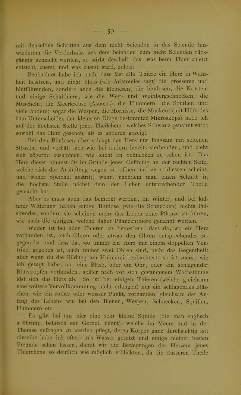 mit denselben Schritten aus dem nicht Seienden in das Seiende hin- wiederum die Verderbniss aus dem Seienden zum nicht Seienden rück- gängig gemacht werden, so stirbt desshalb das was beim Thier zuletzt entsteht, zuerst, und was zuerst ward, zuletzt. Beobachtet habe ich auch, dass fast alle Thiere ein Herz in Wahr- heit besitzen, und nicht bloss (wie Aristoteles sagt) die grösseren und blutführenden, sondern auch die kleineren, die blutlosen, die Krusten- und einige Schalthiere, wie die Weg- und Weinbergschnecken, die Muscheln, die Meerkrebse (Astacus), die Hummern, die Squillen und viele andere; sogar die Wespen, die Hornisse, die Mücken: (mit Hilfe des zum Unterscheiden der kleinsten Dinge bestimmten Mikroskops) habe ich auf der höchsten Stelle jenes Theilchens, welches Schwanz genannt wird; sowohl das Herz gesehen, als es anderen gezeigt. Bei den Blutlosen aber schlägt das Herz nur langsam mit seltenen Stössen, und verhält sich wie bei andern bereits sterbenden, und zieht sich zögernd zusammen, wie leicht an Schnecken zu sehen ist. Das Herz dieser nimmst du im Grunde jener Oeffnung an der rechten Seite, welche sich der Auslüftung wegen zu öffnen und zu schliessen scheint, und woher Speichel austritt, wahr, nachdem man einen Schnitt in die höchste Stelle nächst dem der Leber entsprechenden Theile gemacht hat. Aber es muss auch das bemerkt werden, im Winter, und bei käl- terer Witterung haben einige Blutlose (wie die Schnecken) nichts Pul- sirendes, sondern sie scheinen mehr das Leben einer Pflanze zu führen, wie auch die übrigen, welche daher Pflanzenthiere genannt werden. Weiter ist bei allen Thieren zu bemerken, dass da, wo ein Herz vorhanden ist, auch Ohren oder etwas den Ohren entsprechendes zu- gegen ist: und dass da, wo immer ein Herz mit einem doppelten Ven- trikel gegeben ist, auch immer zwei Ohren sind, nicht das Gegentheil: aber wenn du die Bildung am Hühnerei beobachtest: so ist zuerst, wie ich gesagt habe, nur eine Blase, oder ein Ohr, oder ein schlagender Blutstropfen vorhanden, später nach vor sich gegangenem Wachsthume löst sich das Herz ab. So ist bei einigen Thieren (welche gleichsam eine weitere Vervollkommnung nicht erlangen) nur ein schlagendes Bläs- chen, wie ein rother oder weisser Punkt, vorhanden, gleichsam der An- fang des Lebens wie bei den Bienen, Wespen, Schnecken, Squillen, Hummern etc. Es gibt bei uns hier eine sehr kleine Squille (die man englisch a Shrimp, belgisch een Gerneil nennt), welche im Meere und in der Themse gefangen zu werden pflegt, deren Körper ganz durchsichtig ist: dieselbe habe ich öfters in’s Wasser gesetzt und einige meiner besten Freunde sehen lassen, damit wir die Bewegungen des Plerzens jenes Thierchens so deutlich wie möglich erblickten, da die äusseren Theile