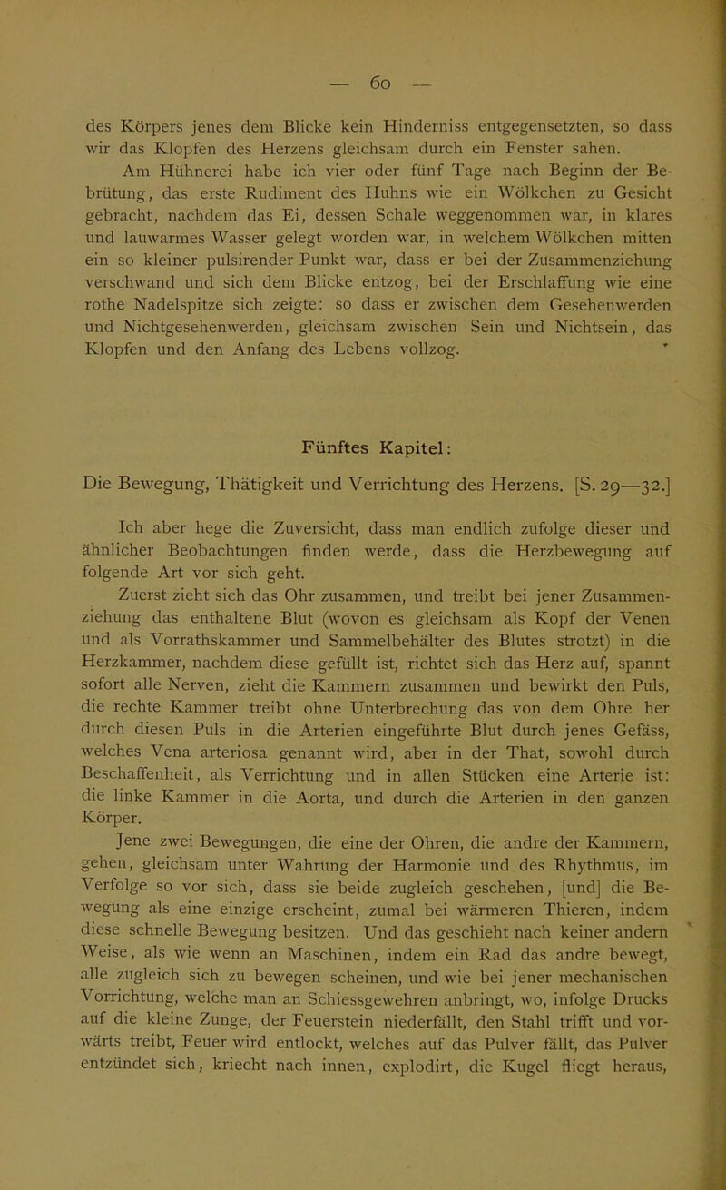 des Körpers jenes dem Blicke kein Hinderniss entgegensetzten, so dass wir das Klopfen des Herzens gleichsam durch ein Fenster sahen. Am Hühnerei habe ich vier oder fünf Tage nach Beginn der Be- brütung, das erste Rudiment des Huhns wie ein Wölkchen zu Gesicht gebracht, nachdem das Ei, dessen Schale weggenommen war, in klares und lauwarmes Wasser gelegt worden war, in welchem Wölkchen mitten ein so kleiner pulsirender Punkt war, dass er bei der Zusammenziehung verschwand und sich dem Blicke entzog, bei der Erschlaffung wie eine rothe Nadelspitze sich zeigte: so dass er zwischen dem Gesehenwerden und Nichtgesehenwerden, gleichsam zwischen Sein und Nichtsein, das Klopfen und den Anfang des Lebens vollzog. Fünftes Kapitel: Die Bewegung, Thätigkeit und Verrichtung des Herzens. [S. 29—32.] Ich aber hege die Zuversicht, dass man endlich zufolge dieser und ähnlicher Beobachtungen finden werde, dass die Herzbewegung auf folgende Art vor sich geht. Zuerst zieht sich das Ohr zusammen, und treibt bei jener Zusammen- ziehung das enthaltene Blut (wovon es gleichsam als Kopf der Venen und als Vorrathskammer und Sammelbehälter des Blutes strotzt) in die Herzkammer, nachdem diese gefüllt ist, richtet sich das Herz auf, spannt sofort alle Nerven, zieht die Kammern zusammen und bewirkt den Puls, die rechte Kammer treibt ohne Unterbrechung das von dem Ohre her durch diesen Puls in die Arterien eingeführte Blut durch jenes Gefass, welches Vena arteriosa genannt wird, aber in der That, sowohl durch Beschaffenheit, als Verrichtung und in allen Stücken eine Arterie ist: die linke Kammer in die Aorta, und durch die Arterien in den ganzen Körper. Jene zwei Bewegungen, die eine der Ohren, die andre der Kammern, gehen, gleichsam unter Wahrung der Harmonie und des Rhythmus, im Verfolge so vor sich, dass sie beide zugleich geschehen, [und] die Be- wegung als eine einzige erscheint, zumal bei wärmeren Thieren, indem diese schnelle Bewegung besitzen. Und das geschieht nach keiner andern Weise, als wie wenn an Maschinen, indem ein Rad das andre bewegt, alle zugleich sich zu bewegen scheinen, und wie bei jener mechanischen Vorrichtung, welche man an Schiessgewehren anbringt, wo, infolge Drucks auf die kleine Zunge, der Feuerstein niederfällt, den Stahl trifft und vor- wärts treibt, Feuer wird entlockt, welches auf das Pulver fallt, das Pulver entzündet sich, kriecht nach innen, explodirt, die Kugel fliegt heraus,