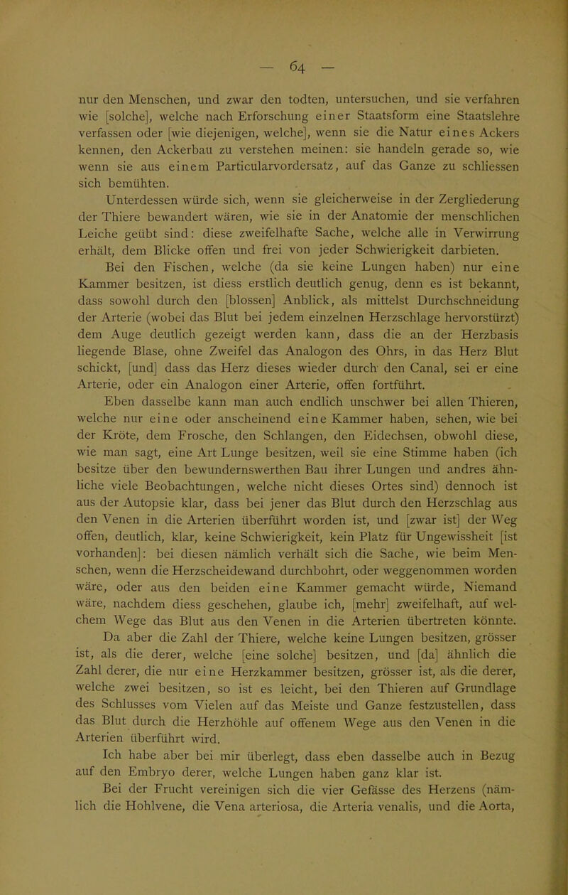 nur den Menschen, und zwar den todten, untersuchen, und sie verfahren wie [solche], welche nach Erforschung einer Staatsform eine Staatslehre verfassen oder [wie diejenigen, welche], wenn sie die Natur eines Ackers kennen, den Ackerbau zu verstehen meinen: sie handeln gerade so, wie wenn sie aus einem Particularvordersatz, auf das Ganze zu schliessen sich bemühten. Unterdessen würde sich, wenn sie gleicherweise in der Zergliederung der Thiere bewandert wären, wie sie in der Anatomie der menschlichen Leiche geübt sind: diese zweifelhafte Sache, welche alle in Verwirrung erhält, dem Blicke offen und frei von jeder Schwierigkeit darbieten. Bei den Fischen, welche (da sie keine Lungen haben) nur eine Kammer besitzen, ist diess erstlich deutlich genug, denn es ist bekannt, dass sowohl durch den [blossen] Anblick, als mittelst Durchschneidung der Arterie (wobei das Blut bei jedem einzelnen Herzschlage hervorstürzt) dem Auge deutlich gezeigt werden kann, dass die an der Herzbasis liegende Blase, ohne Zweifel das Analogon des Ohrs, in das Herz Blut schickt, [und] dass das Herz dieses wieder durch' den Canal, sei er eine Arterie, oder ein Analogon einer Arterie, offen fortführt. Eben dasselbe kann man auch endlich unschwer bei allen Thieren, welche nur eine oder anscheinend eine Kammer haben, sehen, wie bei der Kröte, dem Frosche, den Schlangen, den Eidechsen, obwohl diese, wie man sagt, eine Art Lunge besitzen, weil sie eine Stimme haben (ich besitze über den bewundernswerthen Bau ihrer Lungen und andres ähn- liche viele Beobachtungen, welche nicht dieses Ortes sind) dennoch ist aus der Autopsie klar, dass bei jener das Blut durch den Herzschlag aus den Venen in die Arterien überführt worden ist, und [zwar ist] der Weg offen, deutlich, klar, keine Schwierigkeit, kein Platz für Ungewissheit [ist vorhanden]: bei diesen nämlich verhält sich die Sache, wie beim Men- schen, wenn die Herzscheidewand durchbohrt, oder weggenommen worden wäre, oder aus den beiden eine Kammer gemacht würde, Niemand wäre, nachdem diess geschehen, glaube ich, [mehr] zweifelhaft, auf wel- chem Wege das Blut aus den Venen in die Arterien übertreten könnte. Da aber die Zahl der Thiere, welche keine Lungen besitzen, grösser ist, als die derer, welche [eine solche] besitzen, und [da] ähnlich die Zahl derer, die nur eine Herzkammer besitzen, grösser ist, als die derer, welche zwei besitzen, so ist es leicht, bei den Thieren auf Grundlage des Schlusses vom Vielen auf das Meiste und Ganze festzustellen, dass das Blut durch die Herzhöhle auf offenem Wege aus den Venen in die Arterien überführt wird. Ich habe aber bei mir überlegt, dass eben dasselbe auch in Bezug auf den Embryo derer, welche Lungen haben ganz klar ist. Bei der Frucht vereinigen sich die vier Gefösse des Herzens (näm- lich die Hohlvene, die Vena arteriosa, die Arteria venalis, und die Aorta,