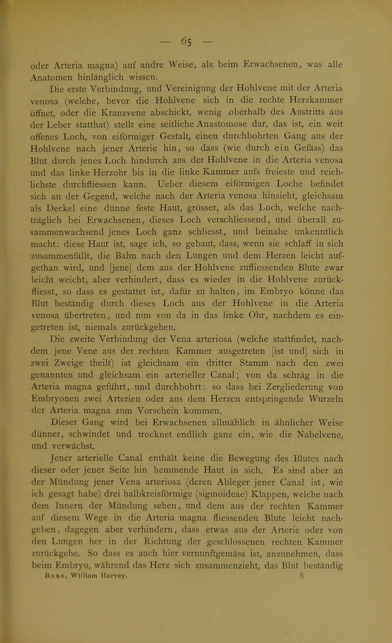 oder Arteria magna) auf andre Weise, als beim Erwachsenen, was alle Anatomen hinlänglich wissen. Die erste Verbindung, und Vereinigung der Hohlvene mit der Arteria venosa (welche, bevor die Hohlvene sich in die rechte Herzkammer öffnet, oder die Kranzvene abschickt, wenig oberhalb des Austritts aus der Leber statthat) stellt eine seitliche Anastomose dar, das ist, ein weit offenes Loch, von eiförmiger Gestalt, einen durchbohrten Gang aus der Hohlvene nach jener Arterie hin, so dass (wie durch ein Gefäss) das Blut durch jenes Loch hindurch aus der Hohlvene in die Arteria venosa und das linke Herzohr bis in die linke Kammer aufs freieste und reich- lichste durchfliessen kann. Ueber diesem eiförmigen Loche befindet sich an der Gegend, welche nach der Arteria venosa hinsieht, gleichsam als Deckel eine dünne feste Haut, grösser, als das Loch, welche nach- träglich bei Erwachsenen, dieses Loch verschliessend, und überall zu- sammenwachsend jenes Loch ganz schliesst, und beinahe unkenntlich macht: diese Haut ist, sage ich, so gebaut, dass, wenn sie schlaff in sich zusammenfällt, die Bahn nach den Lungen und dem Herzen leicht auf- gethan wird, und [jene] dem aus der Hohlvene zufliessenden Blute zwar leicht weicht, aber verhindert, dass es wieder in die Hohlvene zurück- fliesst, so dass es gestattet ist, dafür zu halten, im Embryo könne das Blut beständig durch dieses Loch aus der Hohlvene in die Arteria venosa übertreten, und nun von da in das linke Ohr, nachdem es ein- getreten ist, niemals zurückgehen. Die zweite Verbindung der Vena arteriosa (welche stattfindet, nach- dem jene Vene aus der rechten Kammer ausgetreten [ist und] sich in zwei Zweige theilt) ist gleichsam ein dritter Stamm nach den zwei genannten und gleichsam ein arterieller Canal; von da schräg in die Arteria magna geführt, und durchbohrt: so dass bei Zergliederung von Embryonen zwei Arterien oder aus dem Herzen entspringende Wurzeln der Arteria magna zum Vorschein kommen. Dieser Gang wird bei Erwachsenen allmählich in ähnlicher Weise dünner, schwindet und trocknet endlich ganz ein, wie die Nabelvene, und verwächst. Jener arterielle Canal enthält keine die Bewegung des Blutes nach dieser oder jener Seite hin hemmende Haut in sich. Es sind aber an der Mündung jener Vena arteriosa (deren Ableger jener Canal ist, wie ich gesagt habe) drei halbkreisförmige (sigmoideae) Klappen, welche nach dem Innern der Mündung sehen, und dem aus der rechten Kammer auf diesem Wege in die Arteria magna fliessenden Blute leicht nach- geben , dagegen aber verhindern, dass etwas aus der Arterie oder von den Lungen her in der Richtung der geschlossenen rechten Kammer zurückgehe. So dass es auch hier vernunftgemäss ist, anzunehmen, dass beim Embryo, während das Herz sich zusammenzieht, das Blut beständig Baas, William Ilarvey. 5
