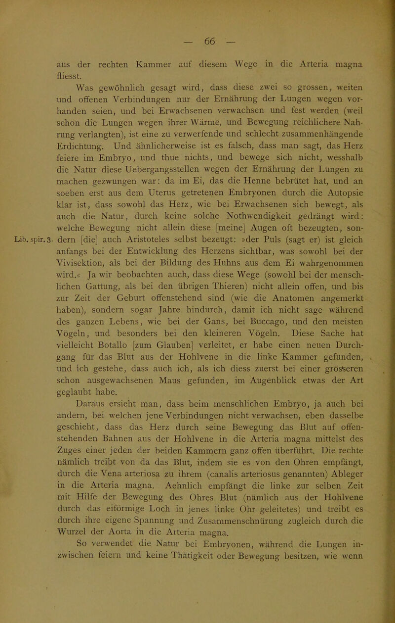 aus der rechten Kammer auf diesem Wege in die Arteria magna fliesst. Was gewöhnlich gesagt wird, dass diese zwei so grossen, weiten und offenen Verbindungen nur der Ernährung der Lungen wegen vor- handen seien, und bei Erwachsenen verwachsen und fest werden (weil schon die Lungen wegen ihrer Wärme, und Bewegung reichlichere Nah- rung verlangten), ist eine zu verwerfende und schlecht zusammenhängende Erdichtung. Und ähnlicherweise ist es falsch, dass man sagt, das Herz feiere im Embryo, und thue nichts, und bewege sich nicht, wesshalb die Natur diese Uebergangsstellen wegen der Ernährung der Lungen zu machen gezwungen war: da im Ei, das die Henne bebrütet hat, und an soeben erst aus dem Uterus getretenen Embryonen durch die Autopsie klar ist, dass sowohl das Herz, wie bei Erwachsenen sich bewegt, als auch die Natur, durch keine solche Nothwendigkeit gedrängt wird: welche Bewegung nicht allein diese [meine] Augen oft bezeugten, son- Lib. spir. 3. dern [die] auch Aristoteles selbst bezeugt: »der Puls (sagt er) ist gleich anfangs bei der Entwicklung des Herzens sichtbar, was sowohl bei der Vivisektion, als bei der Bildung des Huhns aus dem Ei wahrgenommen wird.« Ja wir beobachten auch, dass diese Wege (sowohl bei der mensch- lichen Gattung, als bei den übrigen Thieren) nicht allein offen, und bis zur Zeit der Geburt offenstehend sind (wie die Anatomen angemerkt haben), sondern sogar Jahre hindurch, damit ich nicht sage während des ganzen Lebens, wie bei der Gans, bei Buccago, und den meisten Vögeln, und besonders bei den kleineren Vögeln. Diese Sache hat vielleicht Botallo [zum Glauben] verleitet, er habe einen neuen Durch- gang für das Blut aus der Hohlvene in die linke Kammer gefunden, . und ich gestehe, dass auch ich, als ich diess zuerst bei einer grösseren schon ausgewachsenen Maus gefunden, im Augenblick etwas der Art geglaubt habe. Daraus ersieht man, dass beim menschlichen Embryo, ja auch bei andern, bei welchen jene Verbindungen nicht verwachsen, eben dasselbe geschieht, dass das Herz durch seine Bewegung das Blut auf offen- stehenden Bahnen aus der Hohlvene in die Arteria magna mittelst des Zuges einer jeden der beiden Kammern ganz offen überführt. Die rechte nämlich treibt von da das Blut, indem sie es von den Ohren empfängt, durch die Vena arteriosa zu ihrem (canalis arteriosus genannten) Ableger in die Arteria magna. Aehnlich empfängt die linke zur selben Zeit mit Hilfe der Bewegung des Ohres Blut (nämlich aus der Hohlvene durch das eiförmige Loch in jenes linke Ohr geleitetes) und treibt es durch ihre eigene Spannung und Zusammenschnürung zugleich durch die Wurzel der Aorta in die Arteria magna. So verwendet die Natur bei Embryonen, während die Lungen in- zwischen feiern und keine Thätigkeit oder Bewegung besitzen, wie wenn