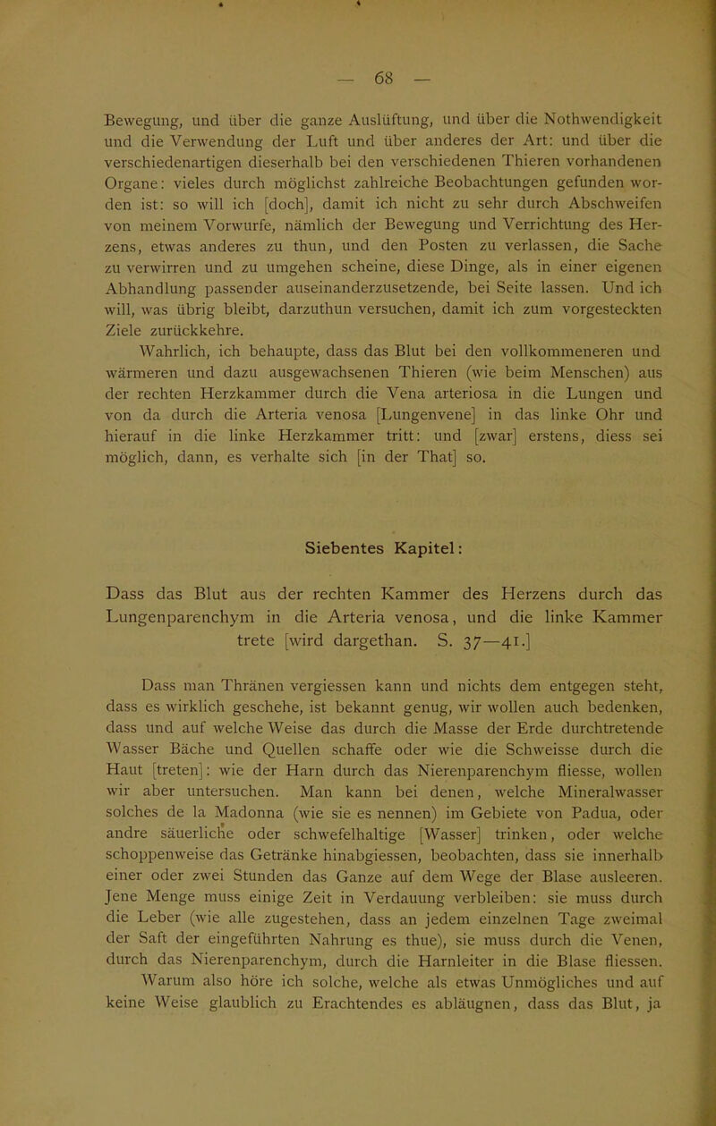Bewegung, und über die ganze Auslüftung, und über die Nothwendigkeit und die Verwendung der Luft und über anderes der Art: und über die verschiedenartigen dieserhalb bei den verschiedenen Thieren vorhandenen Organe: vieles durch möglichst zahlreiche Beobachtungen gefunden wor- den ist: so will ich [doch], damit ich nicht zu sehr durch Abschweifen von meinem Vorwurfe, nämlich der Bewegung und Verrichtung des Her- zens, etwas anderes zu thun, und den Posten zu verlassen, die Sache zu verwirren und zu umgehen scheine, diese Dinge, als in einer eigenen Abhandlung passender auseinanderzusetzende, bei Seite lassen. Und ich will, was übrig bleibt, darzuthun versuchen, damit ich zum vorgesteckten Ziele zurückkehre. Wahrlich, ich behaupte, dass das Blut bei den vollkommeneren und wärmeren und dazu ausgewachsenen Thieren (wie beim Menschen) aus der rechten Herzkammer durch die Vena arteriosa in die Lungen und von da durch die Arteria venosa [Lungenvene] in das linke Ohr und hierauf in die linke Herzkammer tritt: und [zwar] erstens, diess sei möglich, dann, es verhalte sich [in der That] so. Siebentes Kapitel: Dass das Blut aus der rechten Kammer des Herzens durch das Lungenparenchym in die Arteria venosa, und die linke Kammer trete [wird dargethan. S. 37—41.] Dass man Thränen vergiessen kann und nichts dem entgegen steht, dass es wirklich geschehe, ist bekannt genug, wir wollen auch bedenken, dass und auf welche Weise das durch die Masse der Erde durchtretende Wasser Bäche und Quellen schaffe oder wie die Schweisse durch die Haut [treten]: wie der Harn durch das Nierenparenchym fliesse, wollen wir aber untersuchen. Man kann bei denen, welche Mineralwasser solches de la Madonna (wie sie es nennen) im Gebiete von Padua, oder andre säuerliche oder schwefelhaltige [Wasser] trinken, oder welche schoppenweise das Getränke hinabgiessen, beobachten, dass sie innerhalb einer oder zwei Stunden das Ganze auf dem Wege der Blase ausleeren. Jene Menge muss einige Zeit in Verdauung verbleiben: sie muss durch die Leber (wie alle zugestehen, dass an jedem einzelnen Tage zweimal der Saft der eingeführten Nahrung es thue), sie muss durch die Venen, durch das Nierenparenchym, durch die Harnleiter in die Blase fliessen. Warum also höre ich solche, welche als etwas Unmögliches und auf keine Weise glaublich zu Erachtendes es abläugnen, dass das Blut, ja