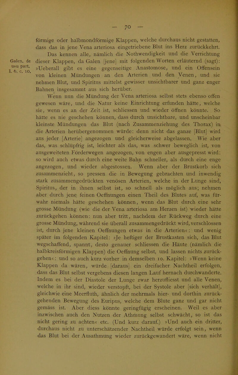 Galen, de usu part. 1. 6. c. 10. förmige oder halbmondförmige Klappen, welche durchaus nicht gestatten, dass das in jene Vena arteriosa eingetriebene Blut ins Herz zuriickkehrt. Das kennen alle, nämlich die Nothwendigkeit und die Verrichtung dieser Klappen, da Galen [jene] mit folgenden Worten erläuternd (sagt): »Ueberall gibt es eine gegenseitige Anastomose, und ein Offensein von kleinen Mündungen an den Arterien und den Venen, und sie nehmen Blut, und Spiritus mittelst gewisser unsichtbarer und ganz enger Bahnen insgesammt aus sich herüber. Wenn nun die Mündung der Vena arteriosa selbst stets ebenso offen gewesen wäre, und die Natur keine Einrichtung erfunden hätte, welche sie, wenn es an der Zeit ist, schliessen und wieder öffnen könnte. So hätte es nie geschehen können, dass durch unsichtbare, und unscheinbar kleinste Mündungen das Blut (nach Zusammenziehung des Thorax) in die Arterien herübergenommen würde: denn nicht das ganze [Blut] wird aus jeder [Arterie] angezogen und gleicherweise abgelassen. Wie aber das, was schlüpfrig ist, leichter als das, was schwer beweglich ist, von ausgeweiteten Förderwegen angezogen, von engen aber ausgepresst wird: so wird auch etwas durch eine weite Bahn schneller, als durch eine enge angezogen, und wieder abgestossen. Wenn aber der Brustkorb sich zusammenzieht, so pressen die in Bewegung gebrachten und inwendig stark zusammengedrückten venösen Arterien, welche in der Lunge sind, Spiritus, der in ihnen selbst ist, so schnell als möglich aus; nehmen aber durch jene feinen Oeffnungen einen Theil des Blutes auf, was für- wahr niemals hätte geschehen können, wenn das Blut durch eine sehr grosse Mündung (wie die der Vena arteriosa am Herzen ist) wieder hätte zurückgehen können: nun aber tritt, nachdem der Rückweg durch eine grosse Mündung, während sie überall zusammengedrückt wird, verschlossen ist, durch jene kleinen Oeffnungen etwas in die Arterien« : und wenig später im folgenden Kapitel: »Je heftiger der Brustkasten sich, das Blut wegschaffend, spannt, desto genauer schliessen die Häute (nämlich die halbkreisförmigen Klappen) die Oeffnung selbst, und lassen nichts zurück- gehen«: und so auch kurz vorher in demselben io. Kapitel: »Wenn keine Klappen da wären, würde [daraus] ein dreifacher Nachtheil erfolgen, dass das Blut selbst vergebens diesen langen Lauf hernach durchwanderte. Indem es bei der Diastole der Lunge zwar herzufliesst und alle Venen, welche in ihr sind, wieder verstopft, bei der Systole aber [sich verhält], gleichwie eine Meerfluth, ähnlich der mehrmals hier- und dorthin zurück- gehenden Bewegung des Euripus, welche dem Blute ganz und gar nicht gemäss ist. Aber diess könnte geringfügig erscheinen. Weil es aber inzwischen auch den Nutzen der Athmung selbst schwächt, so ist das nicht gering zu achten« etc. (Und kurz darauf.) »Und auch ein dritter, durchaus nicht zu unterschätzender Nachtheil würde erfolgt sein, wenn das Blut bei der Ausathmung wieder zurückgewandert wäre, wenn nicht