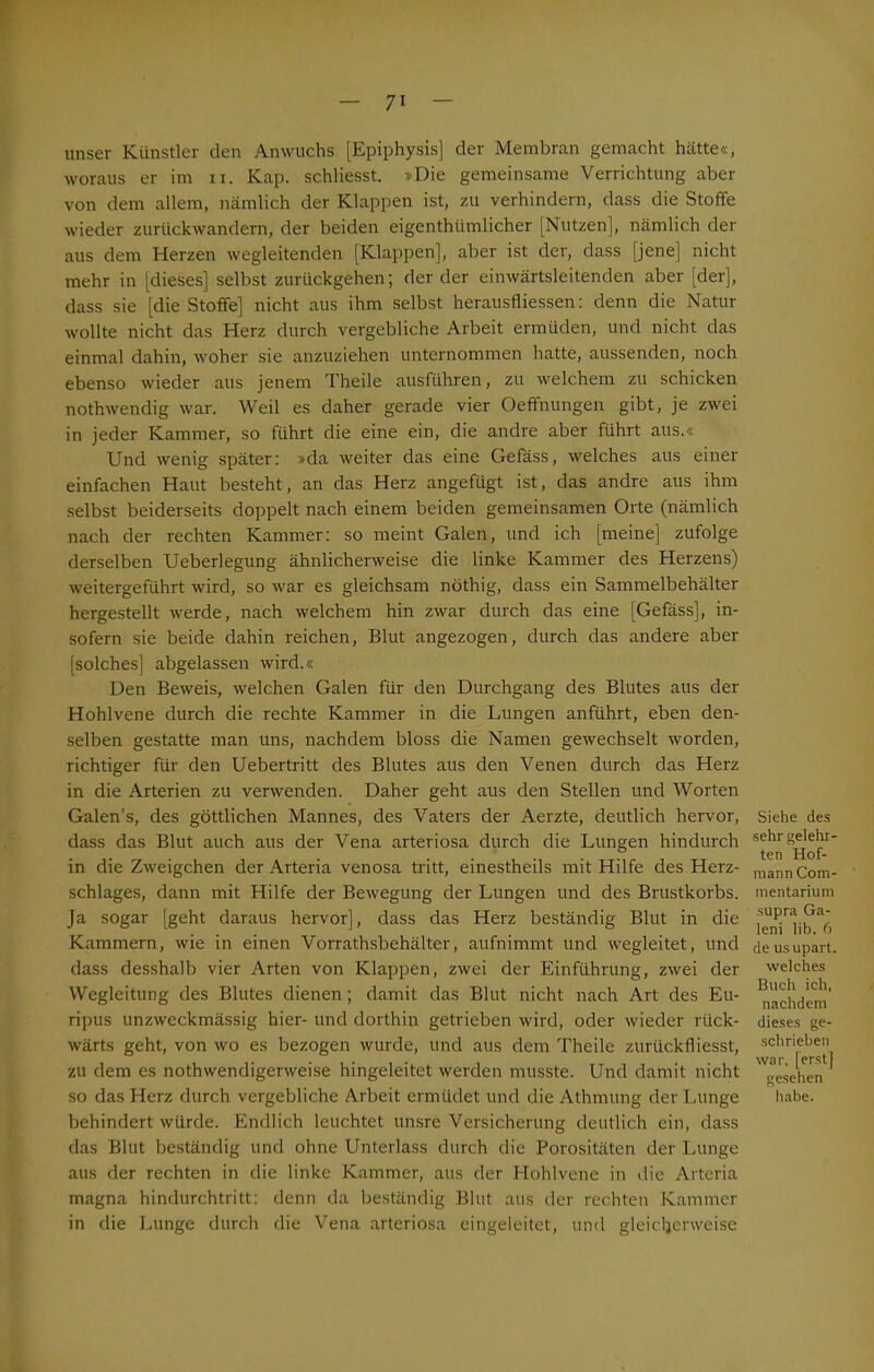 unser Künstler den Anwuchs [Epiphysis] der Membran gemacht hätte«, woraus er im n. Kap. schliesst. »Die gemeinsame Verrichtung aber von dem allem, nämlich der Klappen ist, zu verhindern, dass die Stoffe wieder zurückwandern, der beiden eigenthiimlicher [Nutzen], nämlich der aus dem Herzen wegleitenden [Klappen], aber ist der, dass [jene] nicht mehr in [dieses] selbst zurückgehen; der der einwärtsleitenden aber [der], dass sie [die Stoffe] nicht aus ihm selbst herausfliessen: denn die Natur wollte nicht das Herz durch vergebliche Arbeit ermüden, und nicht das einmal dahin, woher sie anzuziehen unternommen hatte, aussenden, noch ebenso wieder aus jenem Theile ausführen, zu welchem zu schicken nothwendig war. Weil es daher gerade vier Oeffnungen gibt, je zwei in jeder Kammer, so führt die eine ein, die andre aber führt aus.« Und wenig später: »da weiter das eine Gefäss, welches aus einer einfachen Haut besteht, an das Herz angefügt ist, das andre aus ihm selbst beiderseits doppelt nach einem beiden gemeinsamen Orte (nämlich nach der rechten Kammer: so meint Galen, und ich [meine] zufolge derselben Ueberlegung ähnlicherweise die linke Kammer des Herzens) weitergeführt wird, so war es gleichsam nöthig, dass ein Sammelbehälter hergestellt werde, nach welchem hin zwar durch das eine [Gefäss], in- sofern sie beide dahin reichen, Blut angezogen, durch das andere aber [solches] abgelassen wird.« Den Beweis, welchen Galen für den Durchgang des Blutes aus der Hohlvene durch die rechte Kammer in die Lungen anführt, eben den- selben gestatte man uns, nachdem bloss die Namen gewechselt worden, richtiger für den Uebertritt des Blutes aus den Venen durch das Herz in die Arterien zu verwenden. Daher geht aus den Stellen und Worten Galen’s, des göttlichen Mannes, des Vaters der Aerzte, deutlich hervor, dass das Blut auch aus der Vena arteriosa durch die Lungen hindurch in die Zweigehen der Arteria venosa tritt, einestheils mit Hilfe des Herz- schlages, dann mit Hilfe der Bewegung der Lungen und des Brustkorbs. Ja sogar [geht daraus hervor], dass das Herz beständig Blut in die Kammern, wie in einen Vorrathsbehälter, aufnimmt und wegleitet, und dass desshalb vier Arten von Klappen, zwei der Einführung, zwei der Wegleitung des Blutes dienen ; damit das Blut nicht nach Art des Eu- ripus unzweckmässig hier- und dorthin getrieben wird, oder wieder rück- wärts geht, von wo es bezogen wurde, und aus dem Theile zurückfiiesst, zu dem es nothwendigerweise hingeleitet werden musste. Und damit nicht so das Herz durch vergebliche Arbeit ermüdet und die Athmung der Lunge behindert würde. Endlich leuchtet unsre Versicherung deutlich ein, dass das Blut beständig und ohne Unterlass durch die Porositäten der Lunge aus der rechten in die linke Kammer, aus der Hohlvene in die Arteria magna hindurchtritt: denn da beständig Blut aus der rechten Kammer in die Lunge durch die Vena arteriosa eingeleitet, und gleicherweise Siehe des sehr gelehr- ten Hof- mann Com- mentarium supra Ga- leni lib. 6 de usupart. welches Buch ich, nachdem dieses ge- schrieben war, [erst] gesehen habe.