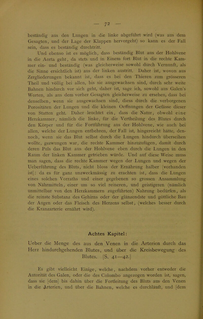 beständig aus den Lungen in die linke abgefiihrt wird (was aus dem Gesagten, und der Lage der Klappen hervorgeht) so kann es der Fall sein, dass es beständig durchtritt. Und ebenso ist es möglich, dass beständig Blut aus der Hohlvene in die Aorta geht, da stets und in Einem fort Blut in die rechte Kam- mer ein- und beständig (was gleicherweise sowohl durch Vernunft, als die Sinne ersichtlich ist) aus der linken austritt. Daher ist, wovon aus Zergliederungen bekannt ist, dass es bei den Thieren zum grösseren Theil und völlig bei allen, bis sie ausgewachsen sind, durch sehr weite Bahnen hindurch vor sich geht, daher ist, sage ich, sowohl aus Galen’s Worten, als aus dem vorher Gesagten gleicherweise zu ersehen, dass bei denselben, wenn sie ausgewachsen sind, diess durch die verborgenen Porositäten der Lungen und die kleinen Oeffnungen der Gefässe dieser von Statten geht. Daher leuchtet ein, dass die Natur, obwohl eine Herzkammer, nämlich die linke, für die Vertheilung des Blutes durch den Körper und für die Fortführung aus der Hohlvene, wie auch bei allen, welche der Lungen entbehren, der Fall ist, hingereicht hätte, den- noch, wenn sie das Blut selbst durch die Lungen hindurch überseihen wollte, gezwungen war, die rechte Kammer hinzuzufügen, damit durch deren Puls das Blut aus der Hohlvene eben durch die Lungen in den Raum der linken Kammer getrieben würde. Und auf diese Weise muss man sagen, dass die rechte Kammer wegen der Lungen und wegen der Ueberführung des Bluts, nicht bloss der Ernährung halber [vorhanden ist]: da es für ganz unzweckmässig zu erachten ist, dass die Lungen eines solchen Vorraths und einer gegebenen so grossen Ansammlung von Nährmitteln, einer um so viel reineren, und geistigeren (nämlich unmittelbar von den Herzkammern zugeführten) Nahrung bedürfen, als die reinste Substanz des Gehirns oder der glänzendste und göttliche Bau der Augen oder das Fleisch des Herzens selbst, (welches besser durch die Kranzarterie ernährt wird). Achtes Kapitel: Ueber die Menge des aus den Venen in die Arterien durch das Herz hindurchgehenden Blutes, und über die Kreisbewegung des Blutes. [S. 41—42.] Es gibt vielleicht Einige, welche, nachdem vorher entweder die Autorität des Galen, oder die des Colombo angezogen worden ist, sagen, dass sie [dem] bis dahin über die Fortleitung des Bluts aus den Venen in die Arterien, und über die Bahnen, welche es durchläuft, und [dem