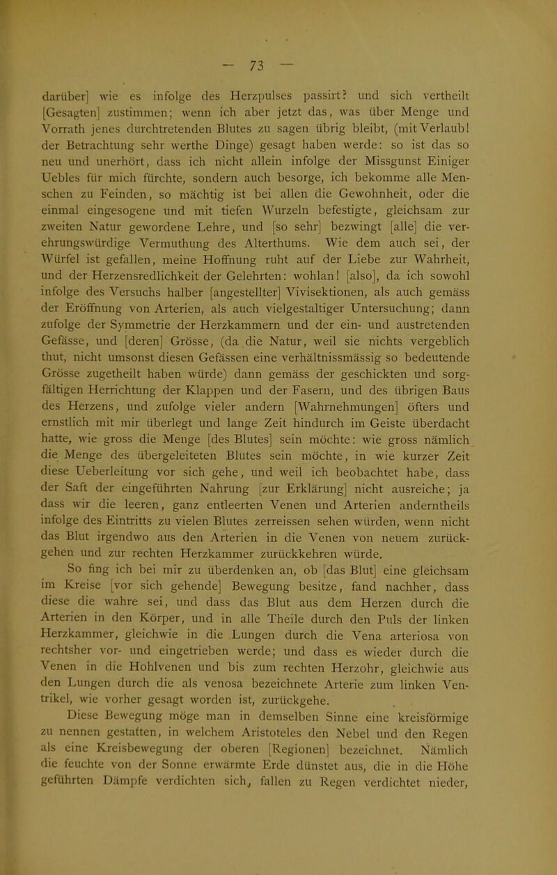 darüber] wie es infolge des Herzpulses passirt? und sich vertheilt [Gesagten] zustimmen; wenn ich aber jetzt das, was über Menge und Vorrath jenes durchtretenden Blutes zu sagen übrig bleibt, (mit Verlaub! der Betrachtung sehr werthe Dinge) gesagt haben werde: so ist das so neu und unerhört, dass ich nicht allein infolge der Missgunst Einiger Uebles für mich fürchte, sondern auch besorge, ich bekomme alle Men- schen zu Feinden, so mächtig ist bei allen die Gewohnheit, oder die einmal eingesogene und mit tiefen Wurzeln befestigte, gleichsam zur zweiten Natur gewordene Lehre, und [so sehr] bezwingt [alle] die ver- ehrungswürdige Vermuthung des Alterthums. Wie dem auch sei, der Würfel ist gefallen, meine Hoffnung ruht auf der Liebe zur Wahrheit, und der Herzensredlichkeit der Gelehrten: wohlan! [also], da ich sowohl infolge des Versuchs halber [angestellter] Vivisektionen, als auch gemäss der Eröffnung von Arterien, als auch vielgestaltiger Untersuchung; dann zufolge der Symmetrie der Herzkammern und der ein- und austretenden Gefässe, und [deren] Grösse, (da die Natur, weil sie nichts vergeblich thut, nicht umsonst diesen Gefässen eine verhältnissmässig so bedeutende Grösse zugetheilt haben würde) dann gemäss der geschickten und sorg- fältigen Herrichtung der Klappen und der Fasern, und des übrigen Baus des Herzens, und zufolge vieler andern [Wahrnehmungen] öfters und ernstlich mit mir überlegt und lange Zeit hindurch im Geiste überdacht hatte, wie gross die Menge [des Blutes] sein möchte: wie gross nämlich die Menge des übergeleiteten Blutes sein möchte, in wie kurzer Zeit diese Ueberleitung vor sich gehe, und weil ich beobachtet habe, dass der Saft der eingeführten Nahrung [zur Erklärung] nicht ausreiche; ja dass wir die leeren, ganz entleerten Venen und Arterien anderntheils infolge des Eintritts zu vielen Blutes zerreissen sehen würden, wenn nicht das Blut irgendwo aus den Arterien in die Venen von neuem zurück- gehen und zur rechten Herzkammer zurückkehren würde. So fing ich bei mir zu überdenken an, ob [das Blut] eine gleichsam im Kreise [vor sich gehende] Bewegung besitze, fand nachher, dass diese die wahre sei, und dass das Blut aus dem Herzen durch die Arterien in den Körper, und in alle Theile durch den Puls der linken Herzkammer, gleichwie in die Lungen durch die Vena arteriosa von rechtsher vor- und eingetrieben werde; und dass es wieder durch die Venen in die Hohlvenen und bis zum rechten Herzohr, gleichwie aus den Lungen durch die als venosa bezeichnete Arterie zum linken Ven- trikel, wie vorher gesagt worden ist, zurückgehe. Diese Bewegung möge man in demselben Sinne eine kreisförmige zu nennen gestatten, in welchem Aristoteles den Nebel und den Regen als eine Kreisbewegung der oberen [Regionen] bezeichnet. Nämlich die feuchte von der Sonne erwärmte Erde dünstet aus, die in die Höhe geführten Dämpfe verdichten sich, fallen zu Regen verdichtet nieder,