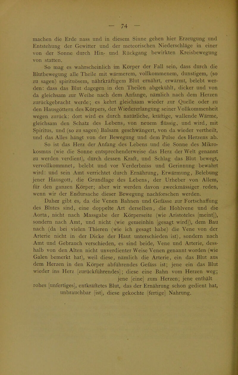 machen die Erde nass und in diesem Sinne gehen hier Erzeugung und Entstehung der Gewitter und der meteorischen Niederschläge in einer von der Sonne durch Hin- und Rückgang bewirkten Kreisbewegung von statten. So mag es wahrscheinlich im Körper der Fall sein, dass durch die Blutbewegung alle Theile mit wärmerem, vollkommenem, dunstigem, (so zu sagen) spirituösem, nährkräftigem Blut ernährt, erwärmt, belebt wer- den: dass das Blut dagegen in den Theilen abgekühlt, dicker und von da gleichsam zur Weihe nach dem Anfänge, nämlich nach dem Herzen zurückgebracht werde; es kehrt gleichsam wieder zur Quelle oder zu den Hausgöttern des Körpers, der Wiedererlangung seiner Vollkommenheit wegen zurück: dort wird es durch natürliche, kräftige, wallende Wärme, gleichsam den Schatz des Lebens, von neuem flüssig, und wird, mit Spiritus, und (so zu sagen) Balsam geschwängert, von da wieder vertheilt, und das Alles hängt von der Bewegung und dem Pulse des Herzens ab. So ist das Herz der Anfang des Lebens und die Sonne des Mikro- kosmus (wie die Sonne entsprechenderweise das Herz der Welt genannt zu werden verdient), durch dessen Kraft, und Schlag das Blut bewegt, vervollkommnet, belebt und vor Verderbniss und Gerinnung bewahrt wird: und sein Amt verrichtet durch Ernährung, Erwärmung, Belebung jener Hausgott, die Grundlage des Lebens, der Urheber von Allem, für den ganzen Körper; aber wir werden davon zweckmässiger reden, wenn wir der Endursache dieser Bewegung nachforschen werden. Daher gibt es, da die Venen Bahnen und Gefässe zur Fortschaflung des Blutes sind, eine doppelte Art derselben, die Hohlvene und die Aorta, nicht nach Massgabe der Körperseite (wie Aristoteles [meint]), sondern nach Amt, und nicht (wie gemeinhin [gesagt wird]), dem Bau nach (da bei vielen Thieren (wie ich gesagt habe) die Vene von der Arterie nicht in der Dicke der Haut unterschieden ist), sondern nach Amt und Gebrauch verschieden, es sind beide, Vene und Arterie, dess- halb von den Alten nicht unverdienter Weise Venen genannt worden (wie Galen bemerkt hat), weil diese, nämlich die Arterie, ein das Blut aus dem Herzen in den Körper abführendes Gefäss ist; jene ein das Blut wieder ins Herz [zurückführendes]; diese eine Bahn vom Herzen weg; jene [eine] zum Herzen; jene enthält rohes [unfertiges], entkräftetes Blut, das der Ernährung schon gedient hat, unbrauchbar [ist], diese gekochte [fertige] Nahrung.