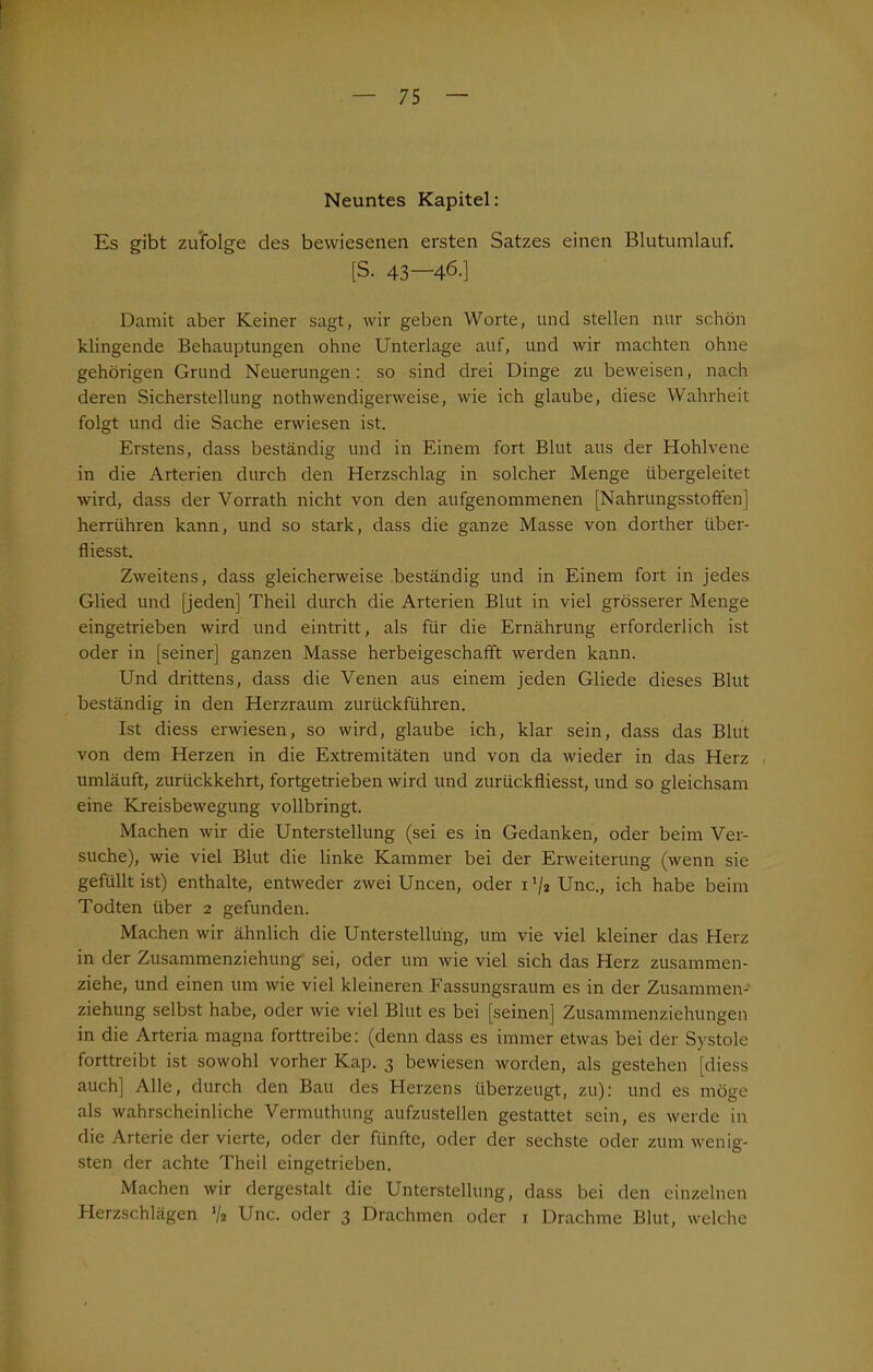 1 Neuntes Kapitel: Es gibt zufolge des bewiesenen ersten Satzes einen Blutumlauf. [S. 43—46.] Damit aber Keiner sagt, wir geben Worte, und stellen nur schön klingende Behauptungen ohne Unterlage auf, und wir machten ohne gehörigen Grund Neuerungen: so sind drei Dinge zu beweisen, nach deren Sicherstellung nothwendigerweise, wie ich glaube, diese Wahrheit folgt und die Sache erwiesen ist. Erstens, dass beständig und in Einem fort Blut aus der Hohlvene in die Arterien durch den Herzschlag in solcher Menge übergeleitet wird, dass der Vorrath nicht von den aufgenommenen [Nahrungsstoffen] herrühren kann, und so stark, dass die ganze Masse von dorther über- fliesst. Zweitens, dass gleicherweise beständig und in Einem fort in jedes Glied und [jeden] Theil durch die Arterien Blut in viel grösserer Menge eingetrieben wird und eintritt, als für die Ernährung erforderlich ist oder in [seiner] ganzen Masse herbeigeschafft werden kann. Und drittens, dass die Venen aus einem jeden Gliede dieses Blut beständig in den Herzraum zurückführen. Ist diess erwiesen, so wird, glaube ich, klar sein, dass das Blut von dem Herzen in die Extremitäten und von da wieder in das Herz umläuft, zurückkehrt, fortgetrieben wird und zurückfliesst, und so gleichsam eine Kreisbewegung vollbringt. Machen wir die Unterstellung (sei es in Gedanken, oder beim Ver- suche), wie viel Blut die linke Kammer bei der Erweiterung (wenn sie gefüllt ist) enthalte, entweder zwei Uncen, oder ix/2 Unc., ich habe beim Todten über 2 gefunden. Machen wir ähnlich die Unterstellung, um vie viel kleiner das Herz in der Zusammenziehung sei, oder um wie viel sich das Herz zusammen- ziehe, und einen um wie viel kleineren Fassungsraum es in der Zusammen- ziehung selbst habe, oder wie viel Blut es bei [seinen] Zusammenziehungen in die Arteria magna forttreibe: (denn dass es immer etwas bei der Systole forttreibt ist sowohl vorher Kap. 3 bewiesen worden, als gestehen [diess auch] Alle, durch den Bau des Herzens überzeugt, zu): und es möge als wahrscheinliche Vermuthung aufzustellen gestattet sein, es werde in die Arterie der vierte, oder der fünfte, oder der sechste oder zum wenig-- sten der achte Theil eingetrieben. Machen wir dergestalt die Unterstellung, dass bei den einzelnen Herzschlägen '/a Unc. oder 3 Drachmen oder 1 Drachme Blut, welche