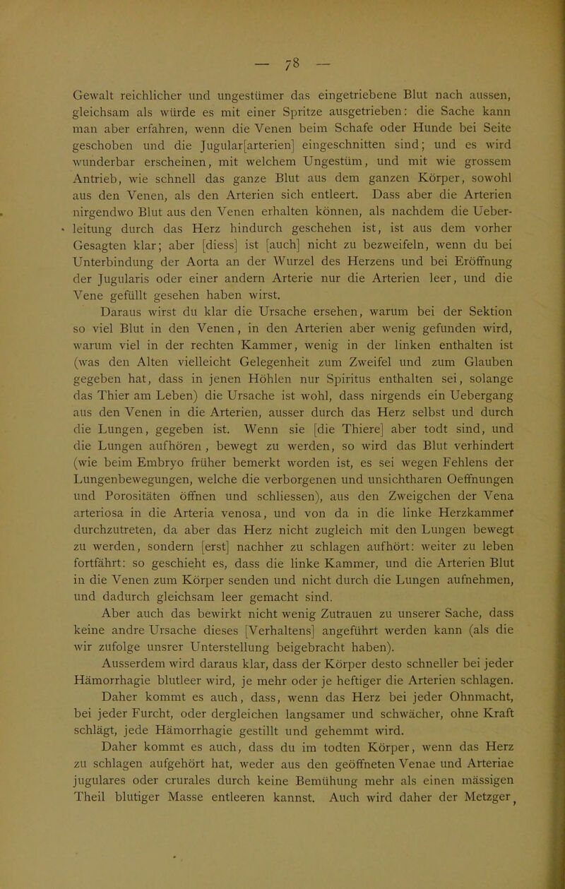 Gewalt reichlicher und ungestümer das eingetriebene Blut nach aussen, gleichsam als würde es mit einer Spritze ausgetrieben: die Sache kann man aber erfahren, wenn die Venen beim Schafe oder Hunde bei Seite geschoben und die Jugular[arterien] eingeschnitten sind; und es wird wunderbar erscheinen, mit welchem Ungestüm, und mit wie grossem Antrieb, wie schnell das ganze Blut aus dem ganzen Körper, sowohl aus den Venen, als den Arterien sich entleert. Dass aber die Arterien nirgendwo Blut aus den Venen erhalten können, als nachdem die Ueber- • leitung durch das Herz hindurch geschehen ist, ist aus dem vorher Gesagten klar; aber [diess] ist [auch] nicht zu bezweifeln, wenn du bei Unterbindung der Aorta an der Wurzel des Herzens und bei Eröffnung der Jugularis oder einer andern Arterie nur die Arterien leer, und die Vene gefüllt gesehen haben wirst. Daraus wirst du klar die Ursache ersehen, warum bei der Sektion so viel Blut in den Venen, in den Arterien aber wenig gefunden wird, warum viel in der rechten Kammer, wenig in der linken enthalten ist (was den Alten vielleicht Gelegenheit zum Zweifel und zum Glauben gegeben hat, dass in jenen Höhlen nur Spiritus enthalten sei, solange das Thier am Leben) die Ursache ist wohl, dass nirgends ein Uebergang aus den Venen in die Arterien, ausser durch das Herz selbst und durch die Lungen, gegeben ist. Wenn sie [die Thiere] aber todt sind, und die Lungen aufhören , bewegt zu werden, so wird das Blut verhindert (wie beim Embryo früher bemerkt worden ist, es sei wegen Fehlens der Lungenbewegungen, welche die verborgenen und unsichtharen Oeffnungen und Porositäten öffnen und schliessen), aus den Zweigehen der Vena arteriosa in die Arteria venosa, und von da in die linke Herzkammer durchzutreten, da aber das Herz nicht zugleich mit den Lungen bewegt zu werden, sondern [erst] nachher zu schlagen aufhört: weiter zu leben fortfährt: so geschieht es, dass die linke Kammer, und die Arterien Blut in die Venen zum Körper senden und nicht durch die Lungen aufnehmen, und dadurch gleichsam leer gemacht sind. Aber auch das bewirkt nicht wenig Zutrauen zu unserer Sache, dass keine andre Ursache dieses [Verhaltens] angeführt werden kann (als die wir zufolge unsrer Unterstellung beigebracht haben). Ausserdem wird daraus klar, dass der Körper desto schneller bei jeder Hämorrhagie blutleer wird, je mehr oder je heftiger die Arterien schlagen. Daher kommt es auch, dass, wenn das Herz bei jeder Ohnmacht, bei jeder Furcht, oder dergleichen langsamer und schwächer, ohne Kraft schlägt, jede Hämorrhagie gestillt und gehemmt wird. Daher kommt es auch, dass du im todten Körper, wenn das Herz zu schlagen aufgehört hat, weder aus den geöffneten Venae und Arteriae jugulares oder crurales durch keine Bemühung mehr als einen mässigen Theil blutiger Masse entleeren kannst. Auch wird daher der Metzger f