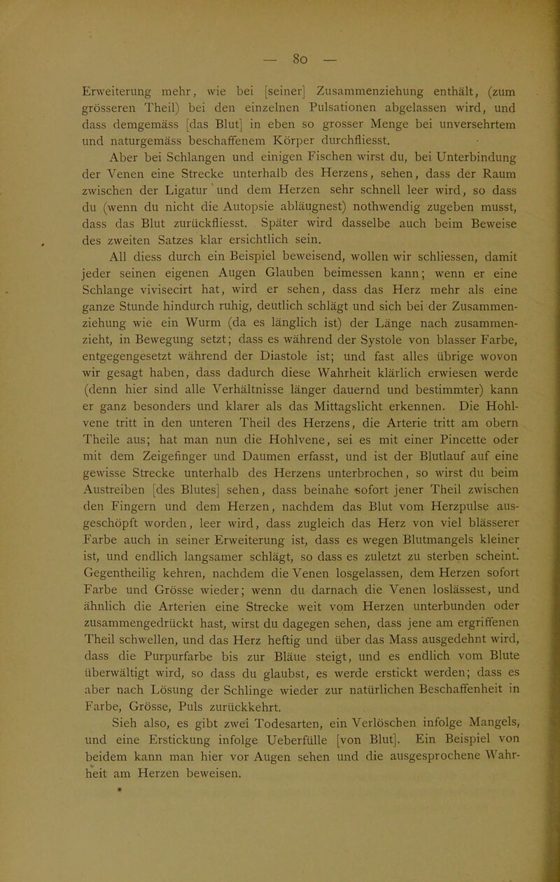 Erweiterung mehr, wie bei [seiner] Zusammenziehung enthält, (zum grösseren Theil) bei den einzelnen Pulsationen abgelassen wird, und dass demgemäss [das Blut] in eben so grosser Menge bei unversehrtem und naturgemäss beschaffenem Körper durchfliesst. Aber bei Schlangen und einigen Fischen wirst du, bei Unterbindung der Venen eine Strecke unterhalb des Herzens, sehen, dass der Raum zwischen der Ligatur und dem Herzen sehr schnell leer wird, so dass du (wenn du nicht die Autopsie abläugnest) nothwendig zugeben musst, dass das Blut zurtickfliesst. Später wird dasselbe auch beim Beweise des zweiten Satzes klar ersichtlich sein. All diess durch ein Beispiel beweisend, wollen wir schliessen, damit jeder seinen eigenen Augen Glauben beimessen kann; wenn er eine Schlange vivisecirt hat, wird er sehen, dass das Herz mehr als eine ganze Stunde hindurch ruhig, deutlich schlägt und sich bei der Zusammen- ziehung wie ein Wurm (da es länglich ist) der Länge nach zusammen- zieht, in Bewegung setzt; dass es während der Systole von blasser Farbe, entgegengesetzt während der Diastole ist; und fast alles übrige wovon wir gesagt haben, dass dadurch diese Wahrheit klärlich erwiesen werde (denn hier sind alle Verhältnisse länger dauernd und bestimmter) kann er ganz besonders und klarer als das Mittagslicht erkennen. Die Hohl- vene tritt in den unteren Theil des Herzens, die Arterie tritt am obern Theile aus; hat man nun die Hohlvene, sei es mit einer Pincette oder mit dem Zeigefinger und Daumen erfasst, und ist der Blutlauf auf eine gewisse Strecke unterhalb des Herzens unterbrochen, so wirst du beim Austreiben [des Blutes] sehen, dass beinahe sofort jener Theil zwischen den Fingern und dem Herzen, nachdem das Blut vom Herzpulse aus- geschöpft worden , leer wird, dass zugleich das Herz von viel blässerer Farbe auch in seiner Erweiterung ist, dass es wegen Blutmangels kleiner ist, und endlich langsamer schlägt, so dass es zuletzt zu sterben scheint. Gegentheilig kehren, nachdem die Venen losgelassen, dem Herzen sofort Farbe und Grösse wieder; wenn du darnach die Venen loslässest, und ähnlich die Arterien eine Strecke weit vom Herzen unterbunden oder zusammengedrückt hast, wirst du dagegen sehen, dass jene am ergriffenen Theil schwellen, und das Herz heftig und über das Mass ausgedehnt wird, dass die Purpurfarbe bis zur Bläue steigt, und es endlich vom Blute überwältigt wird, so dass du glaubst, es werde erstickt werden; dass es aber nach Lösung der Schlinge wieder zur natürlichen Beschaffenheit in Farbe, Grösse, Puls zurückkehrt. Sieh also, es gibt zwei Todesarten, ein Verlöschen infolge Mangels, und eine Erstickung infolge Ueberfülle [von Blut]. Ein Beispiel von beidem kann man hier vor Augen sehen und die ausgesprochene Wahr- heit am Herzen beweisen.