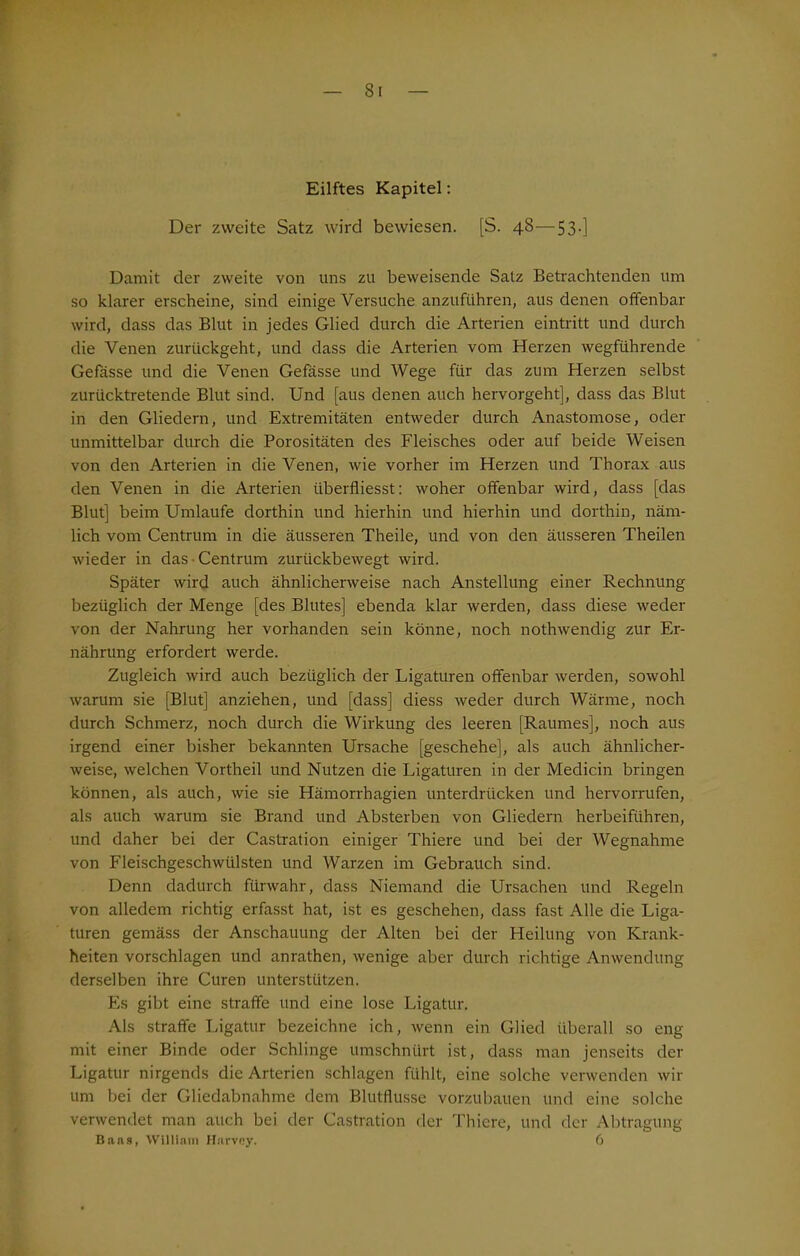 Eilftes Kapitel: Der zweite Satz wird bewiesen. [S. 48—53.] Damit der zweite von uns zu beweisende Satz Betrachtenden um so klarer erscheine, sind einige Versuche anzuführen, aus denen offenbar wird, dass das Blut in jedes Glied durch die Arterien eintritt und durch die Venen zurückgeht, und dass die Arterien vom Herzen wegführende Gefässe und die Venen Gefässe und Wege für das zum Herzen selbst zurücktretende Blut sind. Und [aus denen auch hervorgeht], dass das Blut in den Gliedern, und Extremitäten entweder durch Anastomose, oder unmittelbar durch die Porositäten des Fleisches oder auf beide Weisen von den Arterien in die Venen, wie vorher im Herzen und Thorax aus den Venen in die Arterien überfliesst: woher offenbar wird, dass [das Blut] beim Umlaufe dorthin und hierhin und hierhin und dorthin, näm- lich vom Centrum in die äusseren Theile, und von den äusseren Theilen wieder in das ■ Centrum zurückbewegt wird. Später wird auch ähnlicherweise nach Anstellung einer Rechnung bezüglich der Menge [des Blutes] ebenda klar werden, dass diese weder von der Nahrung her vorhanden sein könne, noch nothwendig zur Er- nährung erfordert werde. Zugleich wird auch bezüglich der Ligaturen offenbar werden, sowohl warum sie [Blut] anziehen, und [dass] diess weder durch Wärme, noch durch Schmerz, noch durch die Wirkung des leeren [Raumes], noch aus irgend einer bisher bekannten Ursache [geschehe], als auch ähnlicher- weise, welchen Vortheil und Nutzen die Ligaturen in der Medicin bringen können, als auch, wie sie Hämorrhagien unterdrücken und hervorrufen, als auch warum sie Brand und Absterben von Gliedern herbeiführen, und daher bei der Castration einiger Thiere und bei der Wegnahme von Fleischgeschwülsten und Warzen im Gebrauch sind. Denn dadurch fürwahr, dass Niemand die Ursachen und Regeln von alledem richtig erfasst hat, ist es geschehen, dass fast Alle die Liga- turen gemäss der Anschauung der Alten bei der Heilung von Krank- heiten vorschlagen und anrathen, wenige aber durch richtige Anwendung derselben ihre Curen unterstützen. Es gibt eine straffe und eine lose Ligatur. Als straffe Ligatur bezeichne ich, wenn ein Glied überall so eng mit einer Binde oder Schlinge umschnürt ist, dass man jenseits der Ligatur nirgends die Arterien schlagen fühlt, eine solche verwenden wir um bei der Gliedabnahme dem Blutflusse vorzubauen und eine solche verwendet man auch bei der Castration der Thiere, und der Abtragung Baas, William Harvey. 6