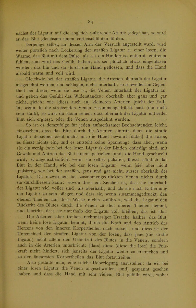 33 nächst der Ligatur auf die sogleich pulsirende Arterie gelegt hat, so wird er das Blut gleichsam unten vorbeischlüpfen fühlen. Derjenige selbst, an dessen Arm der Versuch angestellt ward, wird weiter plötzlich nach Lockerung der straffen Ligatur zu einer losen, die AVärme, das Blut mit dem Pulse, als sei ein Hinderniss entfernt, eintreten fühlen, und wird das Gefühl haben, als sei plötzlich etwas eingeblasen worden, das hie und da durch die Hand geflossen, und dass die Hand alsbald warm und voll wird. Gleichwie bei der straffen Ligatur, die Arterien oberhalb der Ligatur ausgedehnt werden, und schlagen, nicht unterhalb: so schwellen im Gegen- theil bei dieser, wenn sie lose ist, die Venen unterhalb der Ligatur an, und geben das Gefühl des Widerstandes; oberhalb aber ganz und gar nicht, gleich: wie [diess auch an] kleineren Arterien [nicht der Fall], Ja, wenn du die strotzenden Venen zusammengedrückt hast (nur nicht sehr stark), so wirst du kaum sehen, dass oberhalb der Ligatur entweder Blut sich ergiesst, oder die Venen ausgedehnt werden. So ist es demzufolge für jeden aufmerksamer Beobachtenden leicht, einzusehen, dass das Blut durch die Arterien ein tritt, denn die straffe Ligatur derselben zieht nichts an, die Hand bewahrt [dabei] die Farbe, es fliesst nichts ein, und es entsteht keine Spannung: dass aber, wenn sie ein wenig (wie bei der losen Ligatur) der Binden entledigt sind, mit Gewalt und Antrieb das Blut hinein getrieben [und] die Hand geschwellt wird, ist augenscheinlich, wenn sie selbst pulsiren, fliesst nämlich das Blut in der Hand, wie bei der losen Ligatur: wenn [sie] aber nicht [pulsiren], wie bei der straffen, ganz und gar nicht, ausser oberhalb der Ligatur. Da inzwischen bei zusammengedrückten Venen nichts durch sie durchfliessen kann: wovon diess ein Zeichen ist, dass sie unterhalb der Ligatur viel voller sind, als oberhalb, und als sie nach Entfernung der Ligatur zu sein pflegen und dass sie, wenn zusammengedrückt, den oberen Theilen auf diese Weise nichts zuführen, weil die Ligatur den Rücktritt des Blutes durch die Venen zu den oberen Theilen hemmt, und bewirkt, dass sie unterhalb der Ligatur voll bleiben, das ist klar. Die Arterien aber treiben rechtmässiger Ursache halber das Blut, wenn keine lose Ligatur hemmt, durch die Kraft und den Antrieb des Herzens von den inneren Körpertheilen nach aussen, und diess ist der Unterschied der straffen Ligatur von der losen, dass jene (die straffe Ligatur) nicht allein den Uebertritt des Blutes in die Venen, sondern auch in die Arterien unterbricht: [dass] diese (diese die lose) die Puls- kraft nicht hindert, sich jenseits der Ligatur weiter zu erstrecken und zu den äussersten Körpertheilen das Blut fortzutreiben. Also gestatte man, eine solche Ueberlegung anzustellen: da wir bei einer losen Ligatur die Venen angeschwollen [und] gespannt gesehen haben und dass die Hand mit sehr vielem Blut gefüllt wird, woher