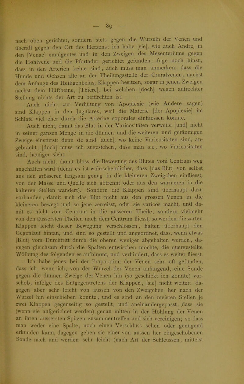 nach oben gerichtet, sondern stets gegen die Wurzeln der Venen und überall gegen den Ort des Herzens: ich habe [sie], wie auch Andre, in den [Venae] emulgentes und in den Zweigen des Mesenteriums gegen die Hohlvene und die Pfortader gerichtet gefunden: füge noch hinzu, dass in den Arterien keine sind, auch muss man anmerken, dass die Hunde und Ochsen alle an der Theilungsstelle der Cruralvenen, nächst dem Anfänge des Heiligenbeins, Klappen besitzen, sogar in jenen Zweigen nächst dem Hüftbeine, [Thiere], bei welchen [doch] wegen aufrechter Stellung nichts der Art zu befürchten ist. Auch nicht zur Verhütung von Apoplexie (wie Andere sagen) sind Klappen in den Jugulares, weil die Materie [der Apoplexie] im Schlafe viel eher durch die Arteriae soporales einfliessen könnte. Auch nicht, damit das Blut in den Varicositäten verweile [und] nicht in seiner ganzen Menge in die dünnen und die weiteren und geräumigen Zweige einstürzt: denn sie sind [auch], wo keine Varicositäten sind, an- gebracht, [doch] muss ich zugestehen, dass man sie, wo Varicositäten sind, häufiger sieht. Auch nicht, damit bloss die Bewegung des Blutes vom Centrum weg angehalten wird (denn es ist wahrscheinlicher, dass [das Blut] von selbst aus den grösseren langsam genug in die kleineren Zweigehen einfliesst, von der Masse und Quelle sich abtrennt oder aus den wärmeren in die kälteren Stellen wandert). Sondern die Klappen sind überhaupt dazu vorhanden, damit sich das Blut nicht aus den grossen Venen in die kleineren bewegt und so jene zerreisst, oder sie varicös macht, und da- mit es nicht vom Centrum in die äusseren Theile, sondern vielmehr von den äussersten Theilen nach dem Centrum fliesst, so werden die zarten Klappen leicht dieser Bewegung verschlossen, halten überhaupt den Gegenlauf hintan, und sind so gestellt und angeordnet, dass, wenn etwas [Blut] vom Durchtritt durch die oberen weniger abgehalten werden, da- gegen gleichsam durch die Spalten entwischen möchte, die quergestellte Wölbung des folgenden es aufnimmt, und verhindert, dass es weiter fliesst. Ich habe jenes bei der Präparation der Venen sehr oft gefunden, dass ich, wenn ich, von der Wurzel der Venen anfangend, eine Sonde gegen die dünnen Zweige der Venen hin (so geschickt ich konnte) vor- schob, infolge des Entgegentretens der Klappen, [sie] nicht weiter: da- gegen aber sehr leicht von aussen von den Zweigehen her nach der Wurzel hin einschieben konnte, und es sind an den meisten Stellen je zwei Klappen gegenseitig so gestellt, und aneinandergepasst, dass sie (wenn sie aufgerichtet werden) genau mitten in der Höhlung der Venen an ihren äussersten Spitzen Zusammentreffen und sich vereinigen; so dass man weder eine Spalte, noch einen Verschluss sehen oder genügend erkunden kann, dagegen geben sie einer von aussen her eingeschobenen Sonde nach und werden sehr leicht (nach Art der Schleussen, mittelst
