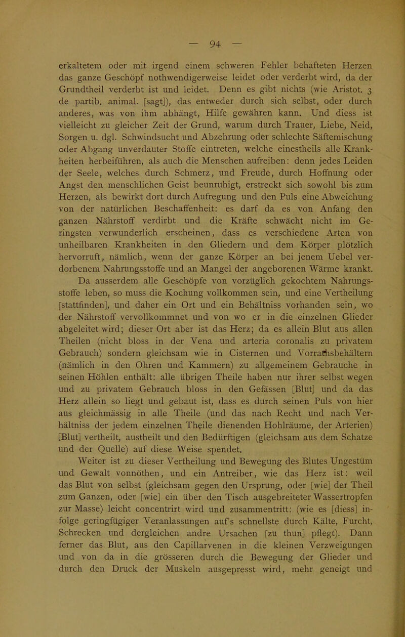 erkaltetem oder mit irgend einem schweren Fehler behafteten Herzen das ganze Geschöpf nothwendigerweise leidet oder verderbt wird, da der Grundtheil verderbt ist und leidet. Denn es gibt nichts (wie Aristot. 3 de partib. animal, [sagt]), das entweder durch sich selbst, oder durch anderes, was von ihm abhängt, Hilfe gewähren kann. Und diess ist vielleicht zu gleicher Zeit der Grund, warum durch Trauer, Liebe, Neid, Sorgen u. dgl. Schwindsucht und Abzehrung oder schlechte Säftemischung oder Abgang unverdauter Stoffe eintreten, welche einestheils alle Krank- heiten herbeiführen, als auch die Menschen aufreiben: denn jedes Leiden der Seele, welches durch Schmerz, und Freude, durch Hoffnung oder Angst den menschlichen Geist beunruhigt, erstreckt sich sowohl bis zum Herzen, als bewirkt dort durch Aufregung und den Puls eine Abweichung von der natürlichen Beschaffenheit: es darf da es von Anfang den ganzen Nährstoff verdirbt und die Kräfte schwächt nicht im Ge- ringsten verwunderlich erscheinen, dass es verschiedene Arten von unheilbaren Krankheiten in den Gliedern und dem Körper plötzlich hervorruft, nämlich, wenn der ganze Körper an bei jenem Uebel ver- dorbenem Nahrungsstoffe und an Mangel der angeborenen Wärme krankt. Da ausserdem alle Geschöpfe von vorzüglich gekochtem Nahrungs- stoffe leben, so muss die Kochung vollkommen sein, und eine Vertheilung [stattfinden], und daher ein Ort und ein Behältniss vorhanden sein, wo der Nährstoff vervollkommnet und von wo er in die einzelnen Glieder abgeleitet wird; dieser Ort aber ist das Herz; da es allein Blut aus allen Theilen (nicht bloss in der Vena und arteria coronalis zu privatem Gebrauch) sondern gleichsam wie in Cisternen und Vorrathsbehältern (nämlich in den Ohren und Kammern) zu allgemeinem Gebrauche in seinen Höhlen enthält: alle übrigen Theile haben nur ihrer selbst wegen und zu privatem Gebrauch bloss in den Gefässen [Blut] und da das Herz allein so liegt und gebaut ist, dass es durch seinen Puls von hier aus gleichmässig in alle Theile (und das nach Recht und nach Ver- hältniss der jedem einzelnen Theile dienenden Hohlräume, der Arterien) [Blut] vertheilt, austheilt und den Bedürftigen (gleichsam aus dem Schatze und der Quelle) auf diese Weise spendet. Weiter ist zu dieser Vertheilung und Bewegung des Blutes Ungestüm und Gewalt vonnöthen, und ein Antreiber, wie das Herz ist: weil das Blut von selbst (gleichsam gegen den Ursprung, oder [wie] der Theil zum Ganzen, oder [wie] ein über den Tisch ausgebreiteter Wassertropfen zur Masse) leicht concentrirt wird und Zusammentritt: (wie es [diess] in- folge geringfügiger Veranlassungen auf’s schnellste durch Kälte, Furcht, Schrecken und dergleichen andre Ursachen [zu thun] pflegt). Dann ferner das Blut, aus den Capillarvenen in die kleinen Verzweigungen und von da in die grösseren durch die Bewegung der Glieder und durch den Druck der Muskeln ausgepresst wird, mehr geneigt und