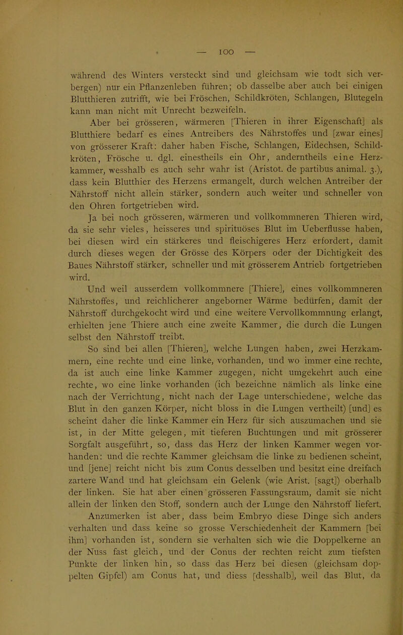 IOO während des Winters versteckt sind und gleichsam wie todt sich ver- bergen) nur ein Pflanzenleben führen; ob dasselbe aber auch bei einigen Blutthieren zutrifft, wie bei Fröschen, Schildkröten, Schlangen, Blutegeln kann man nicht mit Unrecht bezweifeln. Aber bei grösseren, wärmeren [Thieren in ihrer Eigenschaft] als Blutthiere bedarf es eines Antreibers des Nährstoffes und [zwar eines] von grösserer Kraft: daher haben Fische, Schlangen, Eidechsen, Schild- kröten, Frösche u. dgl. einestheils ein Ohr, anderntheils eine Herz- kammer, wesshalb es auch sehr wahr ist (Aristot. de partibus animal. 3.), dass kein Blutthier des Herzens ermangelt, durch welchen Antreiber der Nährstoff nicht allein stärker, sondern auch weiter und schneller von den Ohren fortgetrieben wird. Ja bei noch grösseren, wärmeren und vollkommneren Thieren wird, da sie sehr vieles, heisseres und spirituöses Blut im Ueberflusse haben, bei diesen wird ein stärkeres und fleischigeres Herz erfordert, damit durch dieses wegen der Grösse des Körpers oder der Dichtigkeit des Baues Nährstoff stärker, schneller und mit grösserem Antrieb fortgetrieben wird. Und weil ausserdem vollkommnere [Thiere], eines vollkommneren Nährstoffes, und reichlicherer angeborner Wärme bedürfen, damit der Nährstoff durchgekocht wird und eine weitere Vervollkommnung erlangt, erhielten jene Thiere auch eine zweite Kammer, die durch die Lungen selbst den Nährstoff treibt. So sind bei allen [Thieren], welche Lungen haben, zwei Herzkam- mern, eine rechte und eine linke, vorhanden, und wo immer eine rechte, da ist auch eine linke Kammer zugegen, nicht umgekehrt auch eine rechte, wo eine linke vorhanden (ich bezeichne nämlich als linke eine nach der Verrichtung, nicht nach der Lage unterschiedene, welche das Blut in den ganzen Körper, nicht bloss in die Lungen vertheilt) [und] es scheint daher die linke Kammer ein Herz für sich auszumachen und sie ist, in der Mitte gelegen, mit tieferen Buchtungen und mit grösserer Sorgfalt ausgeführt, so, dass das Herz der linken Kammer wegen vor- handen: und die rechte Kammer gleichsam die linke zu bedienen scheint, und [jene] reicht nicht bis zum Conus desselben und besitzt eine dreifach zartere Wand und hat gleichsam ein Gelenk (wie Arist. [sagt]) oberhalb der linken. Sie hat aber einen grösseren Fassungsraum, damit sie nicht allein der linken den Stoff, sondern auch der Lunge den Nährstoff liefert. Anzumerken ist aber, dass beim Embryo diese Dinge sich anders verhalten und dass keine so grosse Verschiedenheit der Kammern [bei ihm] vorhanden ist, sondern sie verhalten sich wie die Doppelkeme an der Nuss fast gleich, und der Conus der rechten reicht zum tiefsten Punkte der linken hin, so dass das Herz bei diesen (gleichsam dop- pelten Gipfel) am Conus hat, und diess [desshalb], weil das Blut, da