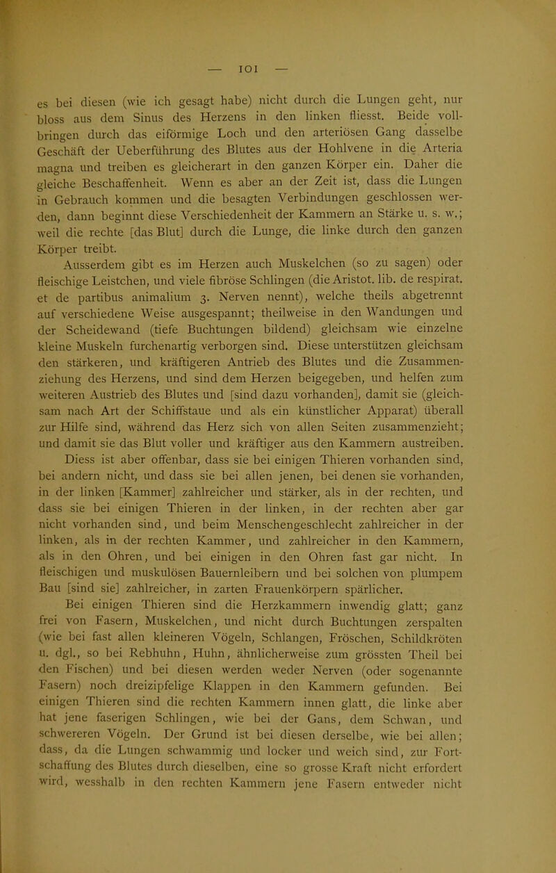 IOI es bei diesen (wie ich gesagt habe) nicht durch die Lungen geht, nur bloss aus dem Sinus des Herzens in den linken fliesst. Beide voll- bringen durch das eiförmige Loch und den arteriösen Gang dasselbe Geschäft der Ueberführung des Blutes aus der Hohlvene in die Arteria magna und treiben es gleicherart in den ganzen Körper ein. Daher die gleiche Beschaffenheit. Wenn es aber an der Zeit ist, dass die Lungen in Gebrauch kommen und die besagten Verbindungen geschlossen wer- den, dann beginnt diese Verschiedenheit der Kammern an Stärke u. s. w.; weil die rechte [das Blut] durch die Lunge, die linke durch den ganzen Körper treibt. Ausserdem gibt es im Herzen auch Muskelchen (so zu sagen) oder fleischige Leistchen, und viele fibröse Schlingen (die Aristot. lib. de respirat. et de partibus animalium 3. Nerven nennt), welche theils abgetrennt auf verschiedene Weise ausgespannt; theilweise in den Wandungen und der Scheidewand (tiefe Buchtungen bildend) gleichsam wie einzelne kleine Muskeln furchenartig verborgen sind. Diese unterstützen gleichsam den stärkeren, und kräftigeren Antrieb des Blutes und die Zusammen- ziehung des Herzens, und sind dem Herzen beigegeben, und helfen zum weiteren Austrieb des Blutes und [sind dazu vorhanden], damit sie (gleich- sam nach Art der Schiffstaue und als ein künstlicher Apparat) überall zur Hilfe sind, während das Herz sich von allen Seiten zusammenzieht; und damit sie das Blut voller und kräftiger aus den Kammern austreiben. Diess ist aber offenbar, dass sie bei einigen Thieren vorhanden sind, bei andern nicht, und dass sie bei allen jenen, bei denen sie vorhanden, in der linken [Kammer] zahlreicher und stärker, als in der rechten, und dass sie bei einigen Thieren in der linken, in der rechten aber gar nicht vorhanden sind, und beim Menschengeschlecht zahlreicher in der linken, als in der rechten Kammer, und zahlreicher in den Kammern, als in den Ohren, und bei einigen in den Ohren fast gar nicht. In fleischigen und muskulösen Bauernleibern und bei solchen von plumpem Bau [sind sie] zahlreicher, in zarten Frauenkörpern spärlicher. Bei einigen Thieren sind die Herzkammern inwendig glatt; ganz frei von Fasern, Muskelchen, und nicht durch Buchtungen zerspalten (wie bei fast allen kleineren Vögeln, Schlangen, Fröschen, Schildkröten u. dgl., so bei Rebhuhn, Huhn, ähnlicherweise zum grössten Theil bei den Fischen) und bei diesen werden weder Nerven (oder sogenannte Fasern) noch dreizipfelige Klappen in den Kammern gefunden. Bei einigen Thieren sind die rechten Kammern innen glatt, die linke aber hat jene faserigen Schlingen, wie bei der Gans, dem Schwan, und schwereren Vögeln. Der Grund ist bei diesen derselbe, wie bei allen; dass, da die Lungen schwammig und locker und weich sind, zur Fort- schaffung des Blutes durch dieselben, eine so grosse Kraft nicht erfordert wird, wesshalb in den rechten Kammern jene Fasern entweder nicht