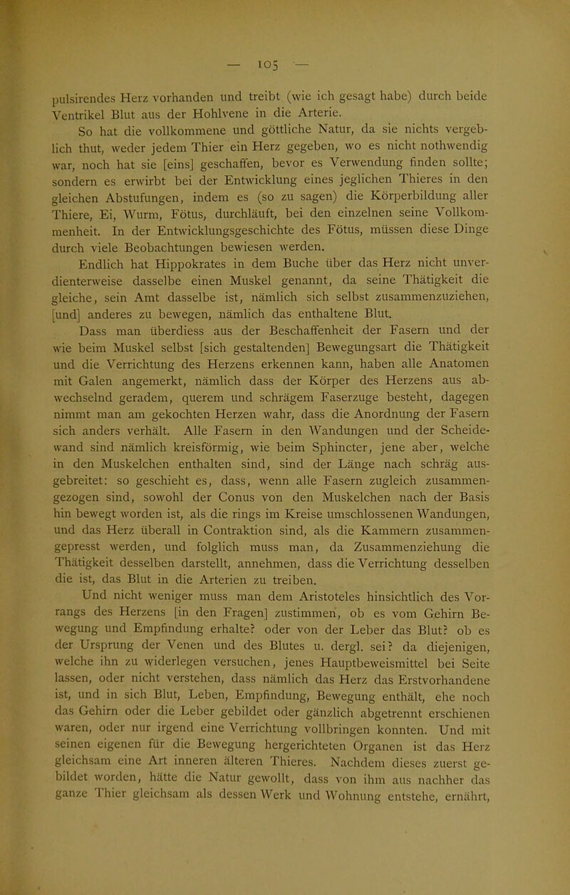 pulsirendes Herz vorhanden und treibt (wie ich gesagt habe) durch beide Ventrikel Blut aus der Hohlvene in die Arterie. So hat die vollkommene und göttliche Natur, da sie nichts vergeb- lich thut, weder jedem Thier ein Herz gegeben, wo es nicht nothwendig war, noch hat sie [eins] geschaffen, bevor es Verwendung finden sollte; sondern es erwirbt bei der Entwicklung eines jeglichen Thieres in den gleichen Abstufungen, indem es (so zu sagen) die Körperbildung aller Thiere, Ei, Wurm, Fötus, durchläuft, bei den einzelnen seine Vollkom- menheit. In der Entwicklungsgeschichte des Fötus, müssen diese Dinge durch viele Beobachtungen bewiesen werden. Endlich hat Hippokrates in dem Buche über das Herz nicht unver- dienterweise dasselbe einen Muskel genannt, da seine Thätigkeit die gleiche, sein Amt dasselbe ist, nämlich sich selbst zusammenzuziehen, [und] anderes zu bewegen, nämlich das enthaltene Blut. Dass man überdiess aus der Beschaffenheit der Fasern und der wie beim Muskel selbst [sich gestaltenden] Bewegungsart die Thätigkeit und die Verrichtung des Herzens erkennen kann, haben alle Anatomen mit Galen angemerkt, nämlich dass der Körper des Herzens aus ab- wechselnd geradem, querem und schrägem Faserzuge besteht, dagegen nimmt man am gekochten Herzen wahr, dass die Anordnung der Fasern sich anders verhält. Alle Fasern in den Wairdungen und der Scheide- wand sind nämlich kreisförmig, wie beim Sphincter, jene aber, welche in den Muskelchen enthalten sind, sind der Länge nach schräg aus- gebreitet: so geschieht es, dass, wenn alle Fasern zugleich zusammen- gezogen sind, sowohl der Conus von den Muskelchen nach der Basis hin bewegt worden ist, als die rings im Kreise umschlossenen Wandungen, und das Herz überall in Contraktion sind, als die Kammern zusammen- gepresst werden, und folglich muss man, da Zusammenziehung die Thätigkeit desselben darstellt, annehmen, dass die Verrichtung desselben die ist, das Blut in die Arterien zu treiben. Und nicht weniger muss man dem Aristoteles hinsichtlich des Vor- rangs des Herzens [in den Fragen] zustimmen, ob es vom Gehirn Be- wegung und Empfindung erhalte? oder von der Leber das Blut? ob es der Ursprung der Venen und des Blutes u. dergl. sei? da diejenigen, welche ihn zu widerlegen versuchen, jenes Hauptbeweismittel bei Seite lassen, oder nicht verstehen, dass nämlich das Herz das Erstvorhandene ist, und in sich Blut, Leben, Empfindung, Bewegung enthält, ehe noch das Gehirn oder die Leber gebildet oder gänzlich abgetrennt erschienen waren, oder nur irgend eine Verrichtung vollbringen konnten. Und mit seinen eigenen für die Bewegung hergerichteten Organen ist das Herz gleichsam eine Art inneren älteren Thieres. Nachdem dieses zuerst ge- bildet worden, hätte die Natur gewollt, dass von ihm aus nachher das ganze I hier gleichsam als dessen Werk und Wohnung entstehe, ernährt,