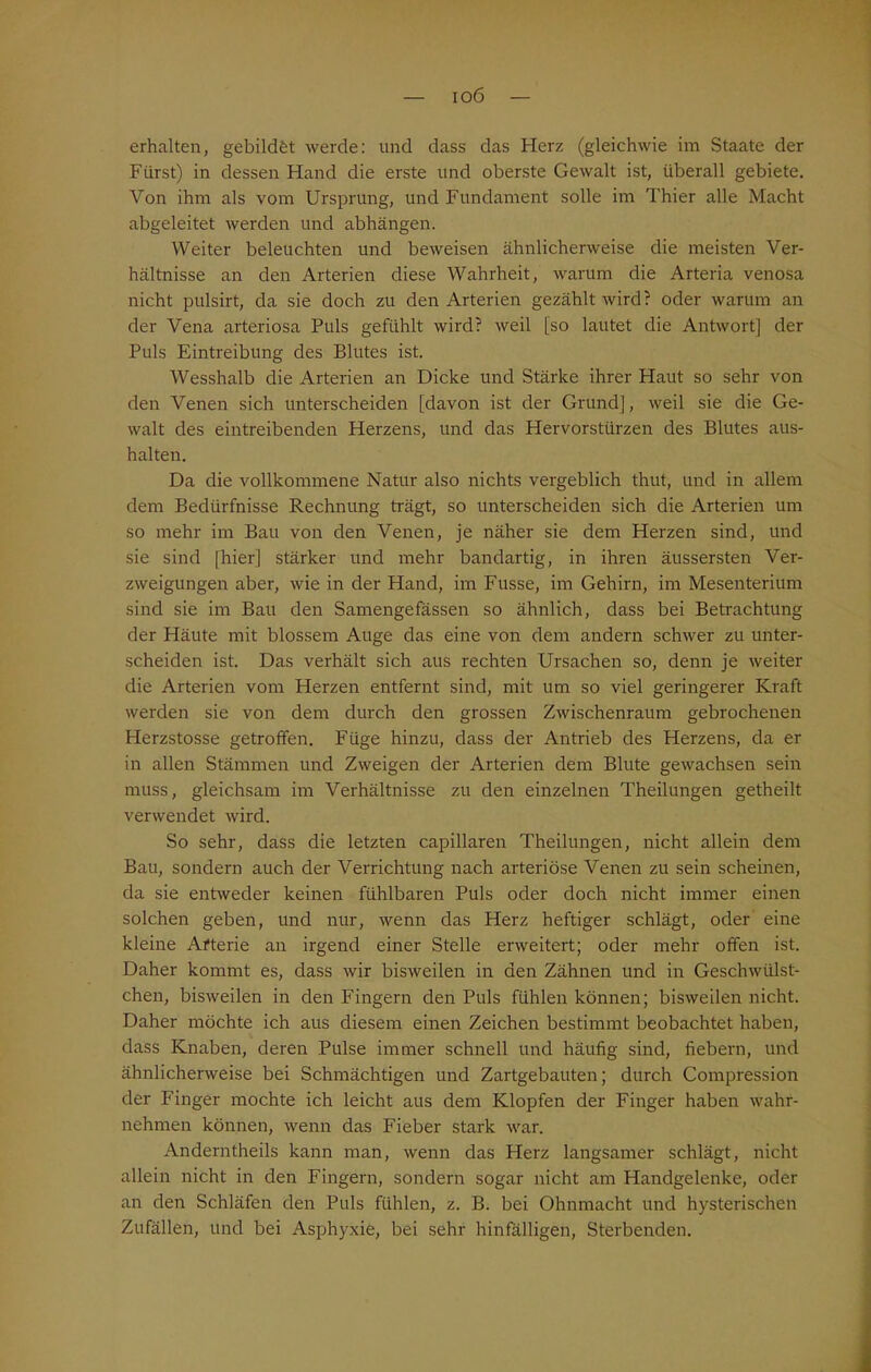 ioö erhalten, gebildet werde: und dass das Herz (gleichwie im Staate der Fürst) in dessen Hand die erste und oberste Gewalt ist, überall gebiete. Von ihm als vom Ursprung, und Fundament solle im Thier alle Macht abgeleitet werden und abhängen. Weiter beleuchten und beweisen ähnlicherweise die meisten Ver- hältnisse an den Arterien diese Wahrheit, warum die Arteria venosa nicht pulsirt, da sie doch zu den Arterien gezählt wird? oder warum an der Vena arteriosa Puls gefühlt wird? weil [so lautet die Antwort] der Puls Eintreibung des Blutes ist. Wesshalb die Arterien an Dicke und Stärke ihrer Haut so sehr von den Venen sich unterscheiden [davon ist der Grund], weil sie die Ge- walt des eintreibenden Herzens, und das Hervorstürzen des Blutes aus- halten. Da die vollkommene Natur also nichts vergeblich thut, und in allem dem Bedürfnisse Rechnung trägt, so unterscheiden sich die Arterien um so mehr im Bau von den Venen, je näher sie dem Herzen sind, und sie sind [hier] stärker und mehr bandartig, in ihren äussersten Ver- zweigungen aber, wie in der Hand, im Fusse, im Gehirn, im Mesenterium sind sie im Bau den Samengefässen so ähnlich, dass bei Betrachtung der Häute mit blossem Auge das eine von dem andern schwer zu unter- scheiden ist. Das verhält sich aus rechten Ursachen so, denn je weiter die Arterien vom Herzen entfernt sind, mit um so viel geringerer Kraft werden sie von dem durch den grossen Zwischenraum gebrochenen Herzstosse getroffen. Füge hinzu, dass der Antrieb des Herzens, da er in allen Stämmen und Zweigen der Arterien dem Blute gewachsen sein muss, gleichsam im Verhältnisse zu den einzelnen Theilungen getheilt verwendet wird. So sehr, dass die letzten capillaren Theilungen, nicht allein dem Bau, sondern auch der Verrichtung nach arteriöse Venen zu sein scheinen, da sie entweder keinen fühlbaren Puls oder doch nicht immer einen solchen geben, und nur, wenn das Herz heftiger schlägt, oder eine kleine Arterie an irgend einer Stelle erweitert; oder mehr offen ist. Daher kommt es, dass wir bisweilen in den Zähnen und in Geschwülst- chen, bisweilen in den Fingern den Puls fühlen können; bisweilen nicht. Daher möchte ich aus diesem einen Zeichen bestimmt beobachtet haben, dass Knaben, deren Pulse immer schnell und häufig sind, fiebern, und ähnlicherweise bei Schmächtigen und Zartgebauten; durch Compression der Finger mochte ich leicht aus dem Klopfen der Finger haben wahr- nehmen können, wenn das Fieber stark war. Anderntheils kann man, wenn das Herz langsamer schlägt, nicht allein nicht in den Fingern, sondern sogar nicht am Handgelenke, oder an den Schläfen den Puls fühlen, z. B. bei Ohnmacht und hysterischen Zufällen, und bei Asphyxie, bei sehr hinfälligen, Sterbenden.