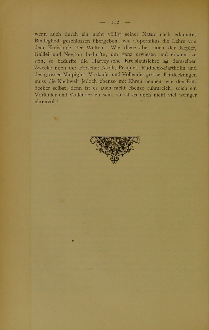 wenn auch durch ein nicht völlig seiner Natur nach erkanntes Bindeglied geschlossen übergeben, wie Copernikus die Lehre von dem Kreisläufe der Welten. Wie diese aber noch der Kepler, Galilei und Newton bedurfte, um ganz erwiesen und erkannt zu sein, so bedurfte die Harvey’sche Kreislaufslehre an demselben Zwecke noch der Forscher Aselli, Pecquet, Rudbeck-Bartholin und des grossen Malpighi! Vorläufer und Vollender grosser Entdeckungen muss die Nachwelt jedoch ebenso mit Ehren nennen, wie den Ent- decker selbst; denn ist es auch nicht ebenso ruhmreich, solch ein Vorläufer und Vollender zu sein, so ist es doch nicht viel weniger ehrenvoll! ' v l