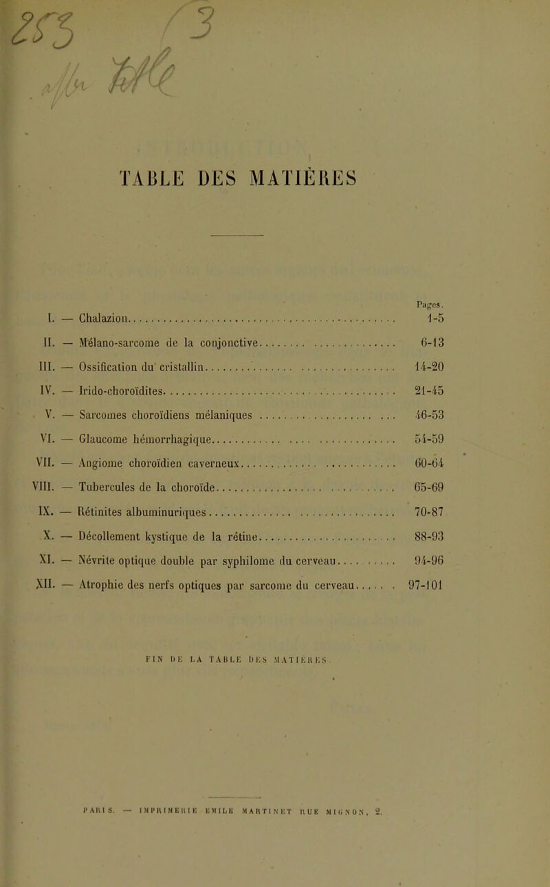 vj/jfX . TABLE DES MATIÈRES Pages. I. — Chalazion 1-5 II. — Mélano-sarcome de la conjonctive 6-13 III. — Ossification du cristallin 14-20 IV. — Irido-choroïdites 21-45 V. — Sarcomes clioroïdiens mélaniques 46-53 VI. — Glaucome hémorrhagique 54-59 VII. — Angiome choroïdien caverneux 60-64 VIII. — Tubercules de la choroïde 65-69 IX. — Rétinites albuminuriques 70-87 X. — Décollement kystique de la rétine 88-93 XI. — Névrite optique double par syphilome du cerveau.... 94-96 XII. — Atrophie des nerfs optiques par sarcome du cerveau 97-101 FIN DE LA TABLE DES MATIÈRES PARIS. — IMPRIMERIE EMILE MARTINET RUE MIONON, 2.