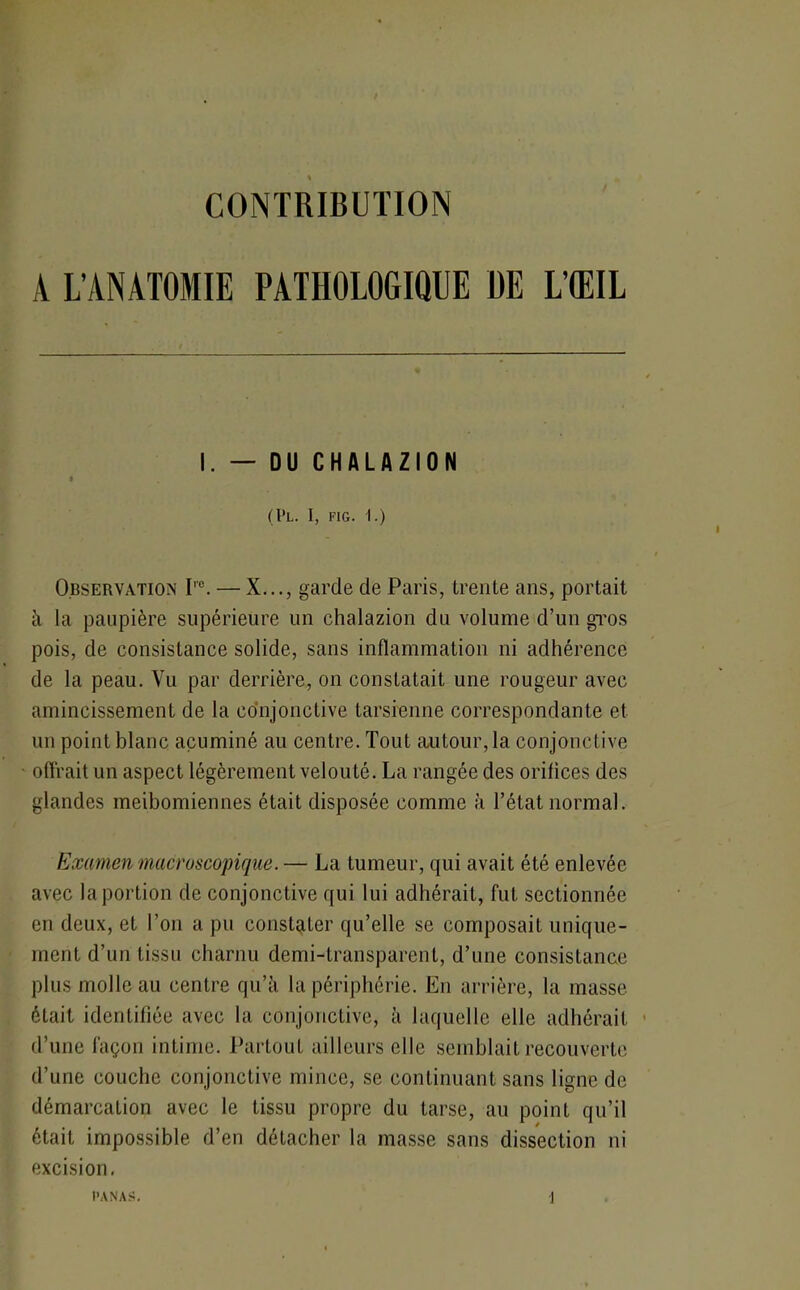 CONTRIBUTION A L’ANATOMIE PATHOLOGIQUE DE L’ŒIL I. — OU CHALAZION * (l*L. I, FIG. 1.) Observation I,c. — X..., garde de Paris, trente ans, portait à la paupière supérieure un chalazion du volume d’un gros pois, de consistance solide, sans inflammation ni adhérence de la peau. Vu par derrière, on constatait une rougeur avec amincissement de la conjonctive tarsienne correspondante et un point blanc acuminé au centre. Tout autour, la conjonctive offrait un aspect légèrement velouté. La rangée des orifices des glandes meibomiennes était disposée comme à l’état normal. Examen macroscopique. — La tumeur, qui avait été enlevée avec la portion de conjonctive qui lui adhérait, fut sectionnée en deux, et l’on a pu constater qu’elle se composait unique- ment d’un tissu charnu demi-transparent, d’une consistance plus molle au centre qu’à la périphérie. En arrière, la masse était identifiée avec la conjonctive, à laquelle elle adhérait d’une façon intime. Partout ailleurs elle semblait recouverte d’une couche conjonctive mince, se continuant sans ligne de démarcation avec le tissu propre du tarse, au point qu’il était impossible d’en détacher la masse sans dissection ni excision.