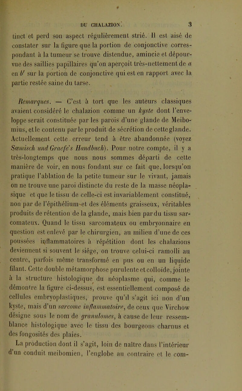 linct et perd son aspect régulièrement strié. Il est aisé de constater sur la figure que la portion de conjonctive corres- ♦ ( # pondant à la tumeur se trouve distendue, amincie et dépour- vue des saillies papillaires qu’on aperçoit très-nettement de a en b' sur la portion de conjonctive qui est en rapport avec la partie restée saine du tarse. / Remarques. — C’est à tort que les auteurs classiques avaient considéré le chalazion comme un kyste dont l’enve- loppe serait constituée par les parois d’une glande de Meibo- mius, et le contenu parle produit de sécrétion de cette glande. Actuellement cette erreur tend à être abandonnée (voyez Sœmisch and Graefës Handbuch). Pour notre compte, il y a très-longtemps que nous nous sommes départi de cette manière de voir, en nous fondant sur ce fait que, lorsqu’on pratique l’ablation de la petite tumeur sur le vivant, jamais on ne trouve une paroi distincte du reste de la masse néopla- sique et que le tissu de celle-ci est invariablement constitué, non par de l’épithélium'et des éléments graisseux, véritables produits de rétention de la glande, mais bien par du tissu sar- comateux. Quand le tissu sarcomateux ou embryonnaire en question est enlevé par le chirurgien, au milieu d’une de ces poussées inflammatoires à répétition dont les chalazions deviennent si souvent le siège, on trouve celui-ci ramolli au centre, parfois même transformé en pus ou en un liquide filant. Cette double métamorphose purulente et colloïde, jointe à la structure histologique du néoplasme qui, comme le démon ire la figure ci-dessus, est essentiellement composé de cellules embryoplastiques, prouve qu’il s’agit ici non d’un kyste, mais d’un sarcome inflammatoire, de ceux que Virchow désigne sous le nom de yranulomes, à cause de leur ressem- blance histologique avec le tissu des bourgeons charnus et des fongosités des plaies. La production dont il s’agit, loin de naître dans l’intérieur d’un conduit meibomien, l’englobe au contraire et le corn-