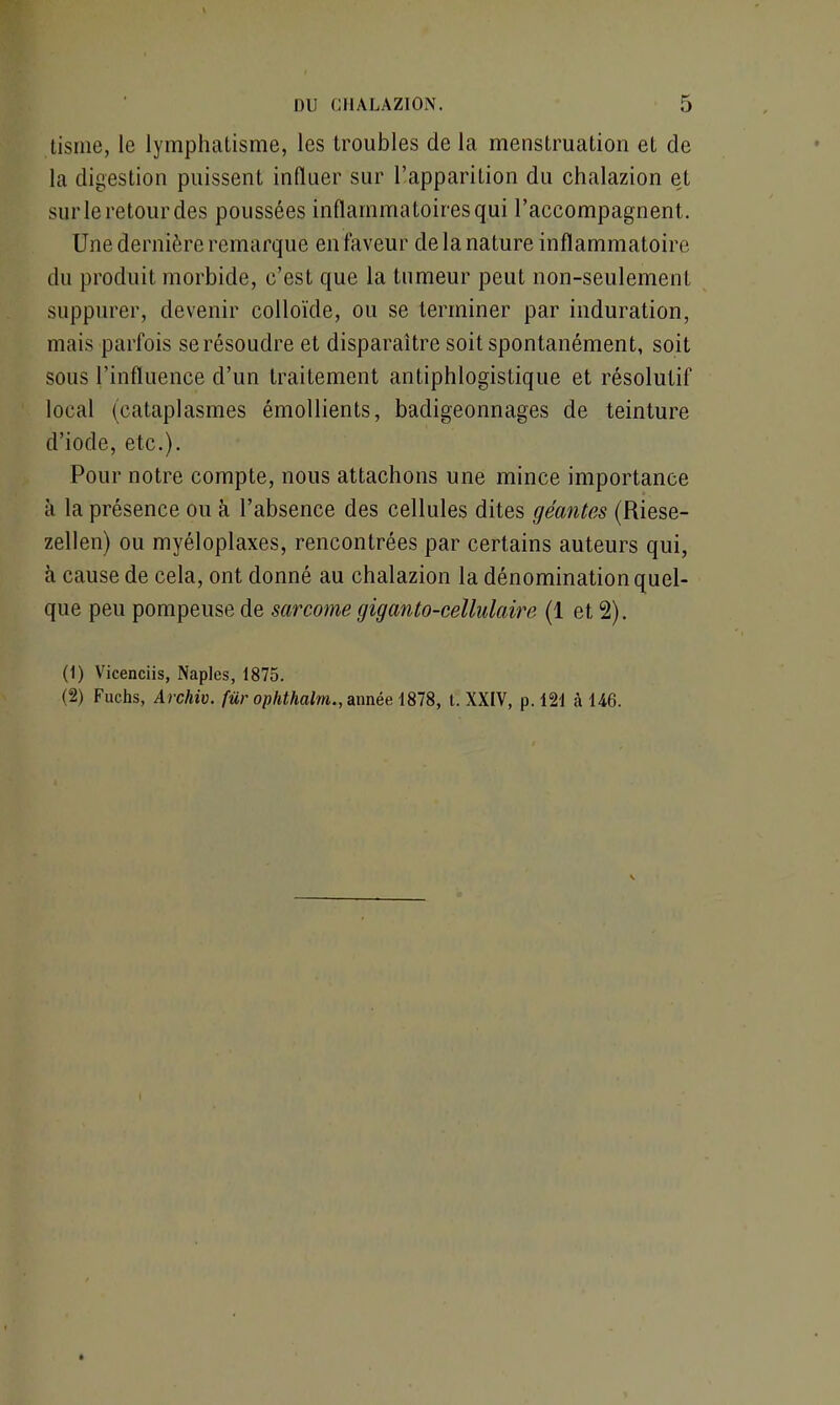 Usine, le lymphatisme, les troubles de la menstruation et de la digestion puissent influer sur l’apparition du chalazion et sur le retour des poussées inflammatoires qui l’accompagnent,. Une dernière remarque en faveur de la nature inflammatoire du produit morbide, c’est que la tumeur peut non-seulement suppurer, devenir colloïde, ou se terminer par induration, mais parfois se résoudre et disparaître soit spontanément, soit sous l’influence d’un traitement antiphlogistique et résolutif local (cataplasmes émollients, badigeonnages de teinture d’iode, etc.). Pour notre compte, nous attachons une mince importance à la présence ou à l’absence des cellules dites géantes (Riese- zellen) ou myéloplaxes, rencontrées par certains auteurs qui, à cause de cela, ont donné au chalazion la dénomination quel- que peu pompeuse de sarcome giganto-cellulaire (1 et 2). (1) Vicenciis, Naples, 1875. (2) Fuchs, Archiv. fur ophthalm., année 1878, t. XXIV, p. 121 à 146.