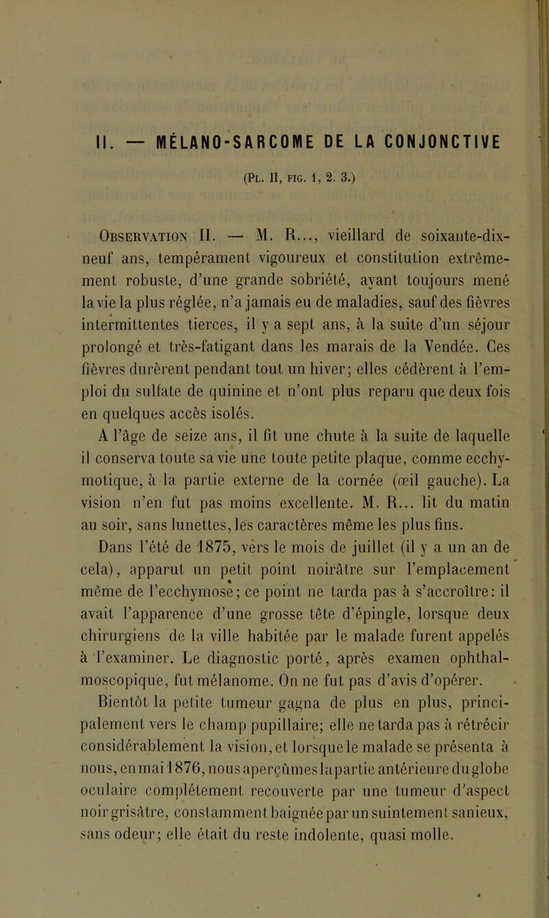 II. MÉLANO-SARCOME DE LA CONJONCTIVE (PL. II, FIG. 1, 2. 3.) Observation II. — M. R..., vieillard de soixante-dix- neuf ans, tempérament vigoureux et constitution extrême- ment robuste, d’une grande sobriété, ayant toujours mené la vie la plus réglée, n’a jamais eu de maladies, sauf des fièvres a intermittentes tierces, il y a sept ans, k la suite d’un séjour prolongé et très-fatigant dans les marais de la Vendée. Ces fièvres durèrent pendant tout un hiver; elles cédèrent à l’em- ploi du sulfate de quinine et n’ont plus reparu que deux fois en quelques accès isolés. A l’âge de seize ans, il fit une chute à la suite de laquelle il conserva toute sa vie une toute petite plaque, comme ecchy- motique, à la partie externe de la cornée (œil gauche). La vision n’en fut pas moins excellente. M. R... lit du matin au soir, sans lunettes, les caractères même les plus fins. Dans l’été de 1875, vers le mois de juillet (il y a un an de cela), apparut un petit point noirâtre sur l’emplacement même de l’ecchymose; ce point ne tarda pas à s’accroître: il avait l’apparence d’une grosse tête d’épingle, lorsque deux chirurgiens de la ville habitée par le malade furent appelés à l’examiner. Le diagnostic porté, après examen ophthal- moscopique, fut mélanome. On ne fut pas d’avis d’opérer. Bientôt la petite tumeur gagna de plus en plus, princi- palement vers le champ pupillaire; elle ne tarda pas à rétrécir considérablement la vision, et lorsque le malade se présenta à nous, en mai 1876, nous aperçûmes bipartie antérieure du globe oculaire complètement recouverte par une tumeur d’aspect noir grisâtre, constamment baignée par un suintement sanieux, sans odeur; elle était du reste indolente, quasi molle.