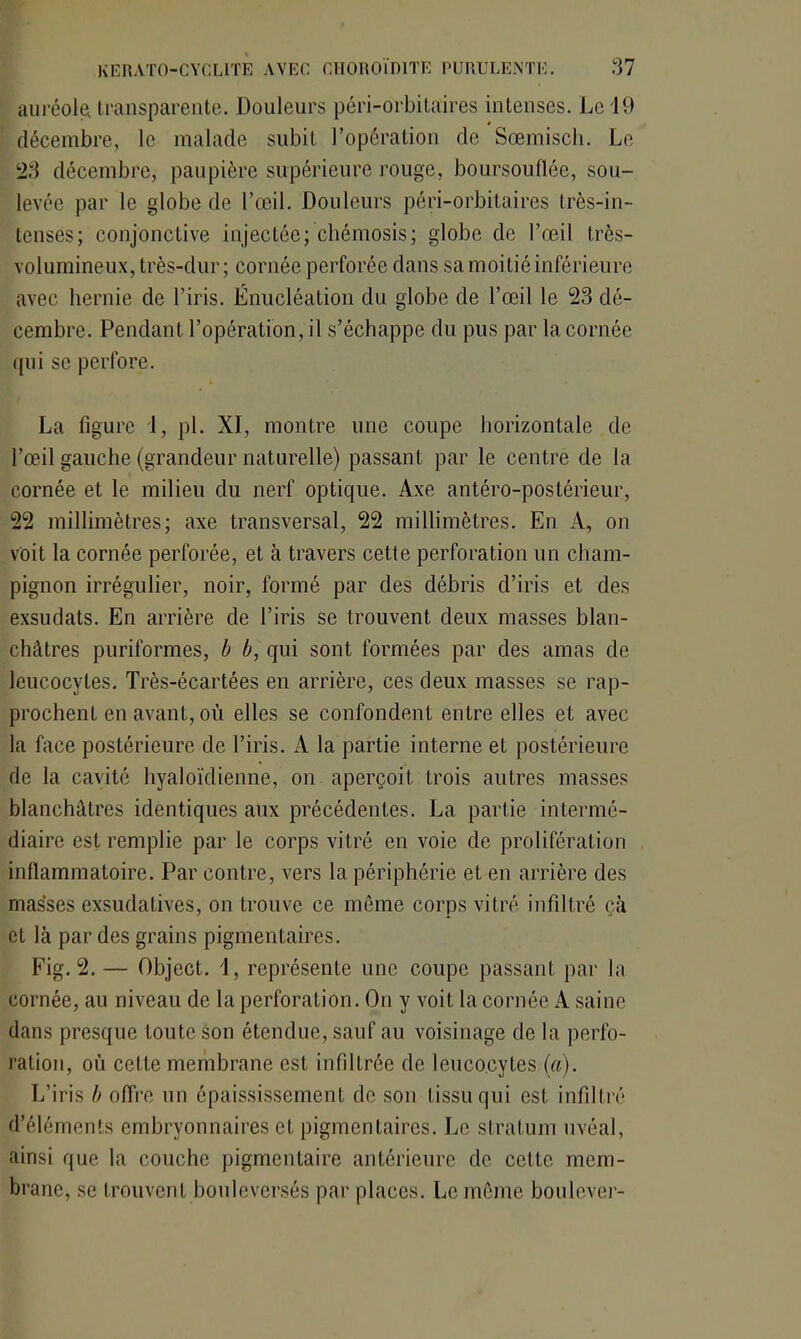auréola transparente. Douleurs péri-orbitaires intenses. Le 19 décembre, le malade subit l’opération de Sœmisch. Le 23 décembre, paupière supérieure rouge, boursouflée, sou- levée par le globe de l’œil. Douleurs péri-orbitaires très-in- tenses; conjonctive injectée; chémosis; globe de l’œil très- volumineux, très-dur; cornée perforée dans sa moitié inférieure avec hernie de l’iris. Énucléation du globe de l’œil le 23 dé- cembre. Pendant l’opération, il s’échappe du pus par la cornée qui se perfore. La figure 1, pl. XI, montre une coupe horizontale de l’œil gauche (grandeur naturelle) passant par le centre de la cornée et le milieu du nerf optique. Axe antéro-postérieur, 22 millimètres; axe transversal, 22 millimètres. En A, on voit la cornée perforée, et à travers cette perforation un cham- pignon irrégulier, noir, formé par des débris d’iris et des exsudats. En arrière de l’iris se trouvent deux masses blan- châtres puriformes, b b, qui sont formées par des amas de leucocytes. Très-écartées en arrière, ces deux masses se rap- prochent en avant, où elles se confondent entre elles et avec la face postérieure de l’iris. A la partie interne et postérieure de la cavité hyaloïdienne, on aperçoit trois autres masses blanchâtres identiques aux précédentes. La partie intermé- diaire est remplie par le corps vitré en voie de prolifération inflammatoire. Par contre, vers la périphérie et en arrière des masses exsudatives, on trouve ce même corps vitré infiltré ch et là par des grains pigmentaires. Fig. 2.— Object. i, représente une coupe passant par la cornée, au niveau de la perforation. On y voit la cornée A saine dans presque toute son étendue, sauf au voisinage de la perfo- ration, où cette membrane est infiltrée de leucocytes (a). L’iris b offre un épaississement de son tissu qui est infiltré d’éléments embryonnaires et pigmentaires. Le stratum uvéal, ainsi que la couche pigmentaire antérieure de celte mem- brane, se trouvent bouleversés par places. Le même boulever-