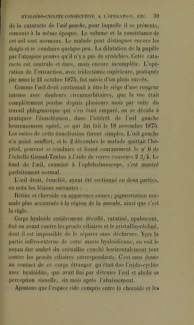do la cataracte de l’œil gauche, pour laquelle il se présente, remonte à la même époque. Le volume et la consistance de cet œil sont normaux. Le malade peut distinguer encore les doigts et se conduire quelque peu. La dilatation de la pupille par l’atropine prouve qu’il n’y a pas de synéchies. Cette cata- racte est centrale et dure, mais encore incomplète. L’opé- ration de l’extraction, avec iridectomie supérieure, pratiquée par nous le 21 octobre 1875, fut suivie d’un plein succès. Comme l’œil droit continuait à être le siège d’une rougeur intense avec douleurs circumorbitaires, que la vue était complètement perdue depuis plusieurs mois par suite du travail phlegmasique qui s’en était emparé, on se décida à pratiquer l’énucléation, dans l’intépêt de l’œil gauche heureusement opéré, ce qui fut fait le 18 novembre 1875. Les suites de cette énucléation furent simples. L’œil gauche n’a point souffert, et le 2 décembre le malade quittait l’hô- pital, pouvant se conduire et lisant couramment le n° 6 de l’échelle Giraud-Teulon à l’aide de verres convexes 2 3/4. Le fond de l’œil, examiné à l’ophthalmoseope, s’est montré parfaitement normal. L’œil droit, énucléé, ayant été sectionné en deux parties, on nota les lésions suivantes : Rétine et choroïde en apparence saines; pigmentation nor- male plus accentuée à la région de la macula, ainsi que c’est la règle. Corps hyaloïde entièrement décollé, ratatiné, opalescent, fixé en avant contre les procès ciliaires et le cristallin-récliné, dont il est impossible de le séparer sans déchirure. Vers la partie inféro-externe de celte masse hyaloïdienne, on voit le noyau dur ambré du cristallin cpuché horizontalement tout contre les procès ciliaires ,correspondants. C’est sans doute au contact de ce corps étranger qu’était due l’irido-eyclile avec hyaloïdiLe, qui avait fini par détruire l’œil et abolir sa perception visuelle, six mois après l’abaissement. Ajoutons que l’espace vide compris entre la choroïde et les