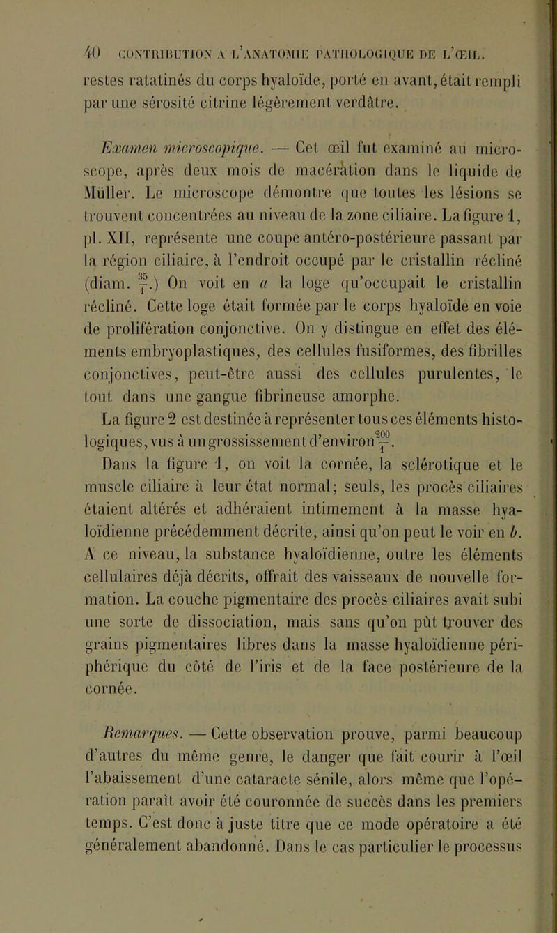 restes ratatinés du corps hyaloïde, porté en avant, était rempli par une sérosité citrine légèrement verdâtre. Examen microscopique. — Cet œil fut examiné an micro- scope, après deux mois de macération dans le liquide de Muller. Le microscope démontre que toutes les lésions se trouvent concentrées au niveau de la zone ciliaire. La figure 1, pi. XII, représente une coupe antéro-postérieure passant par la région ciliaire, à l’endroit occupé par le cristallin récliné (diam. '^.) On voit en a la loge qu’occupait le cristallin récliné. Cette loge était formée par le corps hyaloïde en voie de prolifération conjonctive. On y distingue en effet des élé- ments embryoplastiques, des cellules fusiformes, des fibrilles conjonctives, peut-être aussi des cellules purulentes, le tout dans une gangue fibrineuse amorphe. La figure 9 est destinée à représenter tous ces éléments histo- logiques, vus à un grossissement d’environ2^. Dans la figure J, on voit la cornée, la sclérotique et le muscle ciliaire à leur état normal; seuls, les procès ciliaires étaient altérés et adhéraient intimement à la masse hya- loïdienne précédemment décrite, ainsi qu’on peut le voir en b. A ce niveau, la substance hyaloïdiennc, outre les éléments cellulaires déjà décrits, offrait des vaisseaux de nouvelle for- mation. La couche pigmentaire des procès ciliaires avait subi une sorte de dissociation, mais sans qu’on pût trouver des grains pigmentaires libres dans la masse hyaloïdienne péri- phérique du côté de l’iris et de la face postérieure de la cornée. Remarques.—Cette observation prouve, parmi beaucoup d’autres du même genre, le danger que lait courir à l’œil l’abaissement d’une cataracte sénile, alors même que l’opé- ration paraît avoir été couronnée de succès dans les premiers temps. C’est donc à juste Litre que ce mode opératoire a été généralement abandonné. Dans le cas particulier le processus
